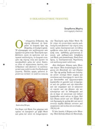 99




                   Ο ΕΚΚ ΛΗΣΙΑΣΤΙΚΟΣ ΤΕΧΝΙΤΗΣ



                                                           Σπυρίδωνος Μαρίνη
                                                           συντηρητῆ εἰκόνων




Ο
          ̔ σύγχρονος ἄνθρωπος τῆς         τὴν Ἐκκλησία πρὸς δόξαν Θεοῦ. Κι
          τέχνης ἀδυνατεῖ νὰ ξεπε-         ἂν τύχει νὰ συναντήσει κανεὶς καλ-
          ράσει τὰ ἀτομικὰ ὅρια τῆς        λιτέχνες ποὺ βιώνουν τὴν τέχνη τους
          ἰδιοφυΐας, τὸ λεγόμενο genie.    κατὰ τρόπο ἐκκλησιαστικὸ συνήθως
Ἡ πλειοψηφία τῶν καλλιτεχνῶν ποὺ           κρύβεται πίσω ἀπὸ τὰ γεγονότα τῆς
ἐργάζονται μέσα στὴν Ἐκκλησία προ-         ζωῆς τους ὀρθόδοξη χριστιανικὴ ἀ-
βάλλουν, κατὰ τὰ πρότυπα τοῦ κο-           γωγή, μιὰ καθοριστικὴ ἐπέμβαση
σμικοῦ καλλιτέχνη, τὸ ἀτομικὸ στοι-        τοῦ Θεοῦ, μιὰ ἀποκάλυψη. Ποιὰ εἶναι
χεῖο τῆς τέχνης τους καὶ ζητοῦν νὰ         ὅμως, ἡ ἐκκλησιαστικὴ θεμελίωση
καταξιωθοῦν μέσα ἀπ̓ αὐτό. Σπάνι-          τοῦ καλλιτεχνικοῦ ταλέντου;
ες εἶναι οἱ περιπτώσεις ἐκεῖνες τῶν          «Καὶ ἐλάλησεν Κύριος πρὸς Μωυ-
ἀνθρώπων ποὺ βιώνουν τὸ καλλιτε-           σῆν λέγων. Ἰδοὺ ἀνακέκλημαι ἐξ ὀνό-
χνικό τους ταλέντο σὰν ἕνα θεολογικὸ       ματος τὸν Βεσελεὴλ τὸν τοῦ Οὐρίου
γεγονός. Πολλὲς φορὲς μάλιστα ἀ-           τὸν Ὢρ τῆς φυλῆς Ἰούδα καὶ ἐνέπλη-
ρνοῦνται νὰ δοῦν τὸ ταλέντο τους ὡς        σα αὐτὸν πνεῦμα θεῖον σοφίας καὶ
                                           συνέσεως καὶ ἐπιστήμης ἐν παντὶ ἔρ-
                                           γῳ διανοεῖσθαι καὶ ἀρχιτεκτονῆσαι
                                           ἐργάζεσθαι τὸ χρυσίον καὶ τὸ ἀργύρι-
                                           ον καὶ τὸν χαλκὸν καὶ τὴν ὑάκινθον
                                           καὶ τὴν πορφύραν καὶ τὸ κόκκινον
                                           τὸ νηστὸν καὶ τὴν βύσσον τὴν κε-
                                           κλωσμένην καὶ τὰ λιθουργικὰ καὶ
                                           εἰς τὰ ἔργα τὰ τεκτονικὰ τῶν ξύλων
                                           ἐργάζεσθαι κατὰ πάντα τὰ ἔργα. Καὶ
                                           ἐγὼ ἔδωκα αὐτὸν καὶ τὸν Ἐλιὰβ τὸν
                                           τοῦ Ἀχισαμὰχ ἐκ φυλῆς Δὰν καὶ παντὶ
                                           συνετῷ καρδίᾳ δέδωκα σύνεσιν καὶ
Ἀπόστολος Πέτρος
                                           ποιήσουσιν πάντα ὅσα σοὶ συνέταξα...»
ἕνα δῶρο τοῦ Θεοῦ, ἕνα χάρισμα ποὺ         (Ἐξ.31,1-6)
πρέπει νὰ ἀσκήσουν μὲ φόβο Θεοῦ              Τί λέει λοιπόν, ὁ Κύριος στὸν Μωυ-
καὶ μέσα ἀπ̓ αὐτὸ νὰ ὑπηρετήσουν           σῆ; «Ἰδοὺ ἐξέλεξα εἰδικὰ τὸν Βεσελεήλ,
 