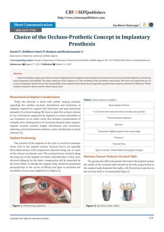 1/4
Biomechanical Implant Considerations
Today the clinician is faced with widely varying concepts
regarding the number, location, distribution and inclination of
implants required to support the functional and para-functional
demands of occlusal loading. We have to plan the occlusal scheme
of our restorations supported by implants to ensure durability of
our treatment. In its wider sense this includes considerations of
multiple inter-relating factors of ensuring adequate bone support,
implant location number, length, distribution and inclination,
splinting, vertical dimension aesthetics, static and dynamic occlusal
schemes [1].
Implant Positioning
The position of the implant on the arch is crucial to minimize
stress sent to the implant system. Occlusal forces are typically
three-dimensional, with components directed along one or more
of the clinical coordinate axes. The occlusal forces oriented along
the long axis of the implant are better tolerated than if they were
directed obliquely by the latter; compression will be absorbed by
the bone (Table 1). Ideally, the implant body should be positioned
perpendicular to the curves of Wilson and Spee to minimize the
possibility of non-axial, angled forces (Figure 1).
Figure 1: Positioning implants.
Table1: Ideal position implant.
Ideal implant Position
*1.5-2.0mm from natural tooth (Coronally and apically)
*3.0mm between implants
Anterior:
*Cemented: slightly lingual to the incisal edge
Posterior:
*Central fossa
*Apico-coronal: 3.0mm bellow free gingival margin
Maintain Narrow Posterior Occlusal Table
The greater the offset, the greater the load to the implant system
the width of the occlusal table should be directly proportional to
the implant body diameter. Normally, a 30-40 percent reduction in
the occlusal table is recommended Figure 2.
Figure 2: Qcclusal table width.
Zenati L*, Belkhieri Amel, Pr Boukais and Boukemouche A
Department of Dentistry, University of Blida, Algeria
*Corresponding author: Zenati L, Department of Dentistry, University Saad Dahlab of Blida, Algeria, Tel: +213 556812584; Email:
Submission: August 17, 2017; Published: October 11, 2017
Choice of the Occluso-Prothetic Concept in Implantary
Prosthesis
Exp Rhinol Otolaryngol
Copyright © All rights are reserved by Zenati L
CRIMSONpublishers
http://www.crimsonpublishers.com
Abstract
Improvedimplantsurgeryproceduresandpre-implantation investigations have helpedto increase the success rate ofdental implants byenhancing
osteo-integration and stability. The major objective of the implant act is the durability of the prosthetic construction. We have now entered the era of
occluso-integration which ensures the sustainability of our implant restorations but an important question that requires a moment of reflection: Which
occlusal concept to choose and for which clinical case?
Short Communication
ISSN 2637-7780
 