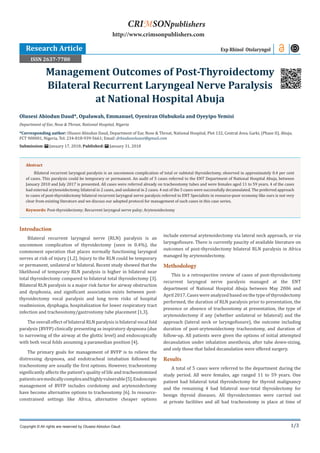 1/3
Introduction
Bilateral recurrent laryngeal nerve (RLN) paralysis is an
uncommon complication of thyroidectomy (seen in 0.4%), the
commonest operation that places normally functioning laryngeal
nerves at risk of injury [1,2]. Injury to the RLN could be temporary
or permanent, unilateral or bilateral. Recent study showed that the
likelihood of temporary RLN paralysis is higher in bilateral near
total thyroidectomy compared to bilateral total thyroidectomy [3].
Bilateral RLN paralysis is a major risk factor for airway obstruction
and dysphonia, and significant association exists between post-
thyroidectomy vocal paralysis and long term risks of hospital
readmission, dysphagia, hospitalization for lower respiratory tract
infection and tracheostomy/gastrostomy tube placement [1,3].
The overall effect of bilateral RLN paralysis is bilateral vocal fold
paralysis (BVFP) clinically presenting as inspiratory dyspnoea (due
to narrowing of the airway at the glottic level) and endoscopically
with both vocal folds assuming a paramedian position [4].
The primary goals for management of BVFP is to relieve the
distressing dyspnoea, and endotracheal intubation followed by
tracheostomy are usually the first options. However, tracheostomy
significantly affects the patient’s quality of life and tracheostomized
patientsaremedicallycomplexandhighlyvulnerable[5].Endoscopic
management of BVFP includes cordotomy and arytenoidectomy
have become alternative options to tracheostomy [6]. In resource-
constrained settings like Africa, alternative cheaper options
include external arytenoidectomy via lateral neck approach, or via
laryngofissure. There is currently paucity of available literature on
outcomes of post-thyroidectomy bilateral RLN paralysis in Africa
managed by arytenoidectomy.
Methodology
This is a retrospective review of cases of post-thyroidectomy
recurrent laryngeal nerve paralysis managed at the ENT
department of National Hospital Abuja between May 2006 and
April 2017. Cases were analyzed based on the type of thyroidectomy
performed, the duration of RLN paralysis prior to presentation, the
presence or absence of tracheostomy at presentation, the type of
arytenoidectomy if any (whether unilateral or bilateral) and the
approach (lateral neck or laryngofissure), the outcome including
duration of post-arytenoidectomy tracheostomy, and duration of
follow-up. All patients were given the options of initial attempted
decanulation under inhalation anesthesia, after tube down-sizing,
and only those that failed decanulation were offered surgery.
Results
A total of 5 cases were referred to the department during the
study period. All were females, age ranged 11 to 59 years. One
patient had bilateral total thyroidectomy for thyroid malignancy
and the remaining 4 had bilateral near-total thyroidectomy for
benign thyroid diseases. All thyroidectomies were carried out
at private facilities and all had tracheostomy in place at time of
Olusesi Abiodun Daud*, Opaluwah, Emmanuel, Oyeniran Olubukola and Oyeyipo Yemisi
Department of Ear, Nose & Throat, National Hospital, Nigeria
*Corresponding author: Olusesi Abiodun Daud, Department of Ear, Nose & Throat, National Hospital, Plot 132, Central Area, Garki, (Phase II), Abuja,
FCT 900001, Nigeria, Tel: 234-818-939-5661; Email:
Submission: January 17, 2018; Published: January 31, 2018
Management Outcomes of Post-Thyroidectomy
Bilateral Recurrent Laryngeal Nerve Paralysis
at National Hospital Abuja
Exp Rhinol Otolaryngol
Copyright © All rights are reserved by Olusesi Abiodun Daud.
CRIMSONpublishers
http://www.crimsonpublishers.com
Abstract
Bilateral recurrent laryngeal paralysis is an uncommon complication of total or subtotal thyroidectomy, observed in approximately 0.4 per cent
of cases. This paralysis could be temporary or permanent. An audit of 5 cases referred to the ENT Department of National Hospital Abuja, between
January 2010 and July 2017 is presented. All cases were referred already on tracheostomy tubes and were females aged 11 to 59 years. 4 of the cases
had external arytenoidectomy, bilateral in 2 cases, and unilateral in 2 cases. 4 out of the 5 cases were successfully decannulated. The preferred approach
to cases of post-thyroidectomy bilateral recurrent laryngeal nerve paralysis referred to ENT Specialists in resource-poor economy like ours is not very
clear from existing literature and we discuss our adopted protocol for management of such cases in this case series.
Keywords: Post-thyroidectomy; Recurrent laryngeal nerve palsy; Arytenoidectomy
Research Article
ISSN 2637-7780
 