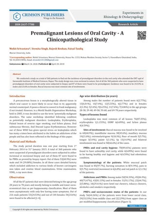 Copyright © Mohit Srivastava
Mohit Srivastava*, Veenita Singh, Rajesh Roshan, Faisal Taufiq
Meerut University, India
*Corresponding author: Mohit Srivastava, Meerut University, House No. 1153, Mohan Meekins Society, Sector 5, Vasundhara Ghaziabad, India,
Tel: 01204319096; Email:
Submission: March 14, 2018; Published: April 20, 2018
Premalignant Lesions of Oral Cavity - A
Clinicopathological Study
Introduction
A precancerous lesion is a morphologically altered tissue in
which oral cancer is more likely to occur than in its apparently
normal counterpart. It poses a threat to convert to frank malignancy
if not treated. However, in a World Health Organization Workshop,
held in 2005, it was decided to use the term “potentially malignant
disorders. The same workshop identified following condition
as potentially malignant disorders: Leukoplakia, Erythroplakia,
Palatal lesion of reverse cigar smoking, oral lichen planus, Oral
submucous fibrosis, And Discoid Lupus Erythematosus. However
out of these WHO has given special stress on leukoplakia which
has many a times been attributed to the habits an addictions of the
people and has also been reflected in the findings of this paper.
Material and Methods
The study period duration was one year starting from 1st
February 2014 to 31st
January 2015. A total of 360 patients who
were suspected of premalignant disorders were subjected to either
incisional or excisional biopsy and out of them 87 were found to
be PMDs as proved by biopsy report. Out of them 53(60.9%) were
male and 34 (39.08%) females. In all these cases detailed history
which included addiction to various kinds of known carcinogens
was taken and routine blood examinations, Urine examination,
VDRL, x-ray were done.
Observation
Of all the 87 patients that were detected belong to the age group
28 years to 78 years and mostly belong to middle and lower socio-
economical class as per kuppuswamy classification. Most of them
were asymptomatic with only few having some symptoms. Out of
216 male patients 53(24.53%) and out of 144 females 34(23.6%)
were found to be affected [1-4].
Age wise distribution (in years)
Among males the number of patients found were 6(2.77%),
13(6.01%), 16(7.4%), 12(5.55%), 6(2.77%) and in females
2(1.3%), 5(3.4%), 9(6.25%), 11(7.6%), 7(4.86%) in the age groups
28-38, 39-48, 49-58, 59-68, and 69-78 years respectively.
Types of lessons found
Leukoplakia was most common of all lesions 76(87.35%),
erythroplakia 1(1.155%), OSMF 6(6.89%), and lichen planus
4(4.59%).
Sites of involvement: Buccal mucosa was found to be involved
in 60(68.9%), mandibular mucosa 38(43.6%), maxillary mucosa
19(21.8%), retromolartrigone 9(10.3%), floor of mouth 5(5.7%),
tongue 3(3.4%), palate 1(1.1%), lip 13(14.9%) and bilateral
involvement was found in 58(66.6%) of the cases.
PMDs and oral cavity hygiene: 78(89.65%) patients were
found to have unhealthy oral cavity, while 6(6.89%) were found
to be having healthy oral hygiene and 4(4.59%) had edentulous
condition.
Symptomatology of the patients: White mucosal patch
was found in 85(97.7%), burning sensation in 8(9.19%), pain in
5(5.7%), restricted movement in 6(6.8%) and red patch in 1(1.1%)
of the patients.
Addictions and PMDs: Among males 50(94.33%), 45(84.9%),
40(75.47%), 43(81.13%) and in females 31(91.17%), 22(64.7%),
2(5.88%), 10(29.41%) were betel nut chewers, tobacco chewers,
alcoholics and smokers respectively.
PMD’s and socioeconomic status of the patients: In our
study 56(64.36%) of the patients were from lower social class,
29(33.33%) from middle class and 2(2.29%) from upper class as
per modified kuppuswamy classification (Figure 1).
Research Article
1/3Copyright © All rights are reserved by Mohit Srivastava.
Volume 1 - Issue 3
Abstract
We conducted a study on a total of 360 patients to find out the incidence of premalignant disorders in the oral cavity who attended the ENT opd of
Saraswathi Institute of Medical Sciences, Hapur. The study design was cross sectional in nature. Out of all the 360 patients who were suspected to have
premalignant disorders of oral cavity were subjected to biopsy and 87 of them were found to be premalignant. Incidence was found to be 24.53% in
males and 23.6% in females. Buccal mucosa was most common site of involvement.
Experiments in
Rhinology & OtolaryngologyC CRIMSON PUBLISHERS
Wings to the Research
ISSN 2637-7780
 