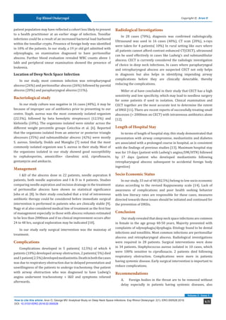 Exp Rhinol Otolaryngol
4/5How to cite this article: Arun O, George MV. Analytical Study on Deep Neck Space Infections. Exp Rhinol Otolaryngol. 2(1). ERO.000528.2018.
DOI: 10.31031/ERO.2018.02.000528
Volume 2 - Issue 1
Copyright © Arun O
patient population may have reflected a cohort less likely to present
to a health practitioner at an earlier stage of infection. Tonsillar
infections could be a result of an increased bacterial load harbored
within the tonsillar crypts. Presence of foreign body was identified
in 10% of the patients. In our study, a 19 yr old girl admitted with
odynophagia, on examination diagnosed to have peritonsillar
abscess. Further blood evaluation revealed WBC counts above 1
lakh and peripheral smear examination showed the presence of
leukemia.
Location of Deep Neck Space Infection
In our study, most common infection was retropharyngeal
abscess (26%) and peritonsillar abscess (26%) followed by parotid
abscess (20%) and parapharyngeal abscess (11%).
Bacteriological study
In our study culture was negative in 16 cases (40%), it may be
because of improper use of antibiotics prior to presenting to our
centre. Staph. aureus was the most commonly isolated organism
(22.5%), followed by beta hemolytic streptococci (12.5%) and
klebsiella (10%). The organisms isolated were similar across the
different weight percentile groups Coticchia et al. [6]. Reported
that the organisms isolated from an anterior or posterior triangle
abscesses (35%) and submandibular abscess (42%) were mostly
S. aureus. Similarly, Dodds and Maniglia [7] noted that the most
commonly isolated organism was S. aureus in their study. Most of
the organisms isolated in our study showed good susceptibility
to cephalosporins, amoxicillin+ clavulinic acid, ciprofloxacin,
gentamycin and amikacin.
Management
I &D of the abscess done in 22 patients, needle aspiration 8
patients, both needle aspiration and I & D in 4 patients. Studies
comparing needle aspiration and incision drainage in the treatment
of peritonsillar abscess have shown no statistical significance
John et al. [8]. In their study concluded that a trial of intravenous
antibiotic therapy could be considered before immediate surgical
intervention is performed in patients who are clinically stable [9].
Nagy et al also considered medical line of treatment as the first line
of management especially in those with abscess volumes estimated
to be less than 2000mm and if no clinical improvement occurs after
24 to 48 hrs, surgical exploration may be indicated [10].
In our study early surgical intervention was the mainstay of
treatment.
Complications
Complications developed in 5 patients( 12.5%) of which 4
patients (10%) developed airway obstruction, 2 patients( 5%) died
and1patient(2.5%)developedmediastinitis.Deathinboththecases
was due to respiratory obstruction due to delayed presentation and
unwillingness of the patients to undergo tracheotomy. One patient
with airway obstruction who was diagnosed to have Ludwig’s
angina underwent tracheostomy + I&D and symptoms relieved
afterwards.
Radiological Investigations
In 28 cases (70%), diagnosis was confirmed radiologically.
Ultrasound was used in 16 cases (40%), CT scan (20%), x-rays
were taken for 4 patients( 10%) In rural setting like ours where
all patients cannot afford contrast enhanced CT(CECT), ultrasound
can be used effectively in cases like Ludwig’s and submandibular
abscess. CECT is currently considered the radiologic investigation
of choice in deep neck infections. In cases where parapharyngeal
and retropharyngeal abscess are suspected CECT not only helps
in diagnosis but also helps in identifying impending airway
complications before they are clinically detectable, thereby
reducing the complications.
Miller et al have concluded in their study that CECT has a high
sensitivity and low specificity, which may lead to needless surgery
for some patients if used in isolation. Clinical examination and
CECT together are the most accurate test to determine the extent
of DNSI [11]. There are recent reports of successfully treating small
abscesses (< 2000mm on CECT) with intravenous antibiotics alone
[12].
Length of Hospital Stay
In terms of length of hospital stay, this study demonstrated that
presentation with airway compromise, mediastinitis and diabetes
are associated with a prolonged course in hospital, as is consistent
with the findings of previous studies [13]. Maximum hospital stay
was for 19 days (patient with Ludwig’s angina/DM/HTN) followed
by 17 days (patient who developed mediastinitis following
retropharyngeal abscess subsequent to accidental foreign body
ingestion)
Socio Economic Status
In our study, 33 out of 40 (82.5%) belong to low socio economic
status according to the revised Kuppuswamy scale [14]. Lack of
awareness of complications and poor health seeking behavior
with low literacy rates are responsible for these cases, measures
directed towards these issues should be initiated and continued for
the prevention of DNSIs.
Conclusion
Our study revealed that deep neck space infections are common
in female in the age group 40-50 years. Majority presented with
complaints of odynophagia/dysphagia. Etiology found to be dental
infections and tonsillitis. Most common infections are peritonsillar
abscess and retropharyngeal abscess. Radiological investigations
were required in 28 patients. Surgical interventions were done
in 34 patients. Staphylococcus aureus isolated in 10 cases, which
were 100% sensitive to ciprofloxacin. 2 patients died following
respiratory obstruction. Complications were more in patients
having systemic disease. Early surgical intervention is important to
reduce complications.
Recommendations
A.	 Foreign bodies in the throat are to be removed without
delay especially in patients having systemic diseases, also
 