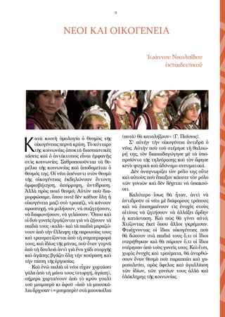 9
ΝΕΟΙ ΚΑΙ ΟΙΚΟΓΕΝΕΙΑ
Ἰωάννου Νικολαΐδου
ἐκπαιδευτικοῦ
Κ
ατὰ κοινὴ ὁμολογία ὁ θεσμὸς τῆς
οἰκογένειας περνᾶ κρίση. Τὸ κύτταρο
τῆς κοινωνίας ἀποκτᾶ διασπαστικὲς
τάσεις καὶ ὁ ἀντίκτυπος εἶναι ἐμφανὴς
στὶς κοινωνίες. Σαθροποιοῦνται τὰ θε-
μέλια τῆς κοινωνίας καὶ ἀποδομεῖται ὁ
θεσμός της. Οἱ νέοι ἀπέναντι στὸν θεσμὸ
τῆς οἰκογένειας ἐκδηλώνουν ἔντονη
ἀμφισβήτηση, ἀπόρριψη, ἀντίδραση.
Ἀλλὰ πρὸς ποιό θεσμό; Αὐτὸν ποὺ δια-
μορφώσαμε, ὅπου ποτὲ δὲν κάθισε ὅλη ἡ
οἰκογένεια μαζὶ στὸ τραπέζι, νὰ κάνουν
προσευχή, νὰ μιλήσουν, νὰ συζητήσουν,
νὰ διαφωνήσουν, νὰ γελάσουν. Ὅπου καὶ
οἱ δυὸ γονεῖς ἐργάζονται γιὰ νὰ ζήσουν τὰ
παιδιὰ τους «καλὰ» καὶ τὰ παιδιὰ μαραζώ-
νουν ἀπὸ τὴν ἔλλειψη τῆς παρουσίας τους
καὶ τραυματίζονται ἀπὸ τὴ συμπεριφορά
τους, καὶ ἰδίως τῆς μάνας, ποὺ ὅταν γυρνᾶ
ἀπὸ τὴ δουλειὰ ἀντὶ γιὰ ἕνα χάδι στοργῆς
καὶ ἀγάπης βγάζει ὅλη τὴν κούραση καὶ
τὴν πίεση τῆς ἐργασίας.
Καὶ ἐνῶ παλιὰ οἱ νέοι εἶχαν χορτάσει
γάλα ἀπὸ τὴ μάνα τους (στοργή, ἀγάπη),
σήμερα χορταίνουν ἀπὸ τὸ κρύο γυαλὶ
τοῦ μπιμπερὸ κι ἀφοῦ «ἀπὸ τὰ μπουκά-
λια ἄρχισαν (=μπιμπερὸ) στὰ μπουκάλια
(ποτὰ) θὰ καταλήξουν» (Γ. Παΐσιος).
Σ’ αὐτὴν τὴν οἰκογένεια ἀντιδρᾶ ὁ
νέος. Αὐτὴν ποὺ τοῦ στέρησε τὴ θαλπω-
ρή της, τὸν διαπαιδαγώγησε μὲ τὰ ὑπο-
προϊόντα τῆς τηλεόρασης καὶ τὸν ἄφησε
κενὸ ψυχικὰ καὶ ἀδύναμο πνευματικά.
Δὲν ἀναγνωρίζει τὸν ρόλο της οὔτε
καὶ αὐτοὺς ποὺ ἔπαιξαν κάποτε τὸν ρόλο
τῶν γονιῶν καὶ δὲν δέχεται νὰ ὑπακού-
σει.
Καλύτερο ἴσως θὰ ἦταν, ἀντὶ νὰ
ἀντιδροῦν οἱ νέοι μὲ διάφορους τρόπους
καὶ νὰ ἐπισημαίνουν τὶς ἐνοχὲς στοὺς
αἰτίους νὰ ζητήσουν νὰ ἀλλάξει ἄρδην
ἡ κατάσταση. Καὶ πῶς θὰ γίνει αὐτό;
Χτίζοντας ἐκεῖ ὅπου ἄλλοι γκρέμισαν.
Φτιάχνοντας οἱ ἴδιοι οἰκογένειες ποὺ
θὰ δώσουν στὰ παιδιά τους ὅ,τι οἱ ἴδιοι
στερήθηκαν καὶ θὰ πάρουν ὅ,τι οἱ ἴδιοι
στέρησαν ἀπὸ τοὺς γονεῖς τους. Καὶ ἔτσι,
χωρὶς ἐνοχὲς καὶ τραύματα, θὰ ἀνορθώ-
σουν ἕναν θεσμὸ ποὺ παραπαίει καὶ χα-
ροπαλεύει, πρὸς ὄφελος καὶ ἀγαλλίαση
τῶν ἰδίων, τῶν γονέων τους ἀλλὰ καὶ
ὁλόκληρης τῆς κοινωνίας.
 