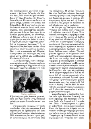 99
τὸν προ­σέρ­χον­ται οἱ χρι­στια­νοὶ πε­ρι­μέ­
νον­τας ν᾿ ἀ­κού­σουν ἀ­π᾿ αὐ­τὸν τὸν λό­γο
τοῦ Θε­οῦ, ἀλ­λὰ καὶ τὸ θέ­λη­μα τοῦ Θε­οῦ.
Κα­τὰ τὸν Ἅ­γιο Γρη­γό­ριο τὸν Θε­ο­λό­γο,
ἀ­πο­στο­λὴ τοῦ Πνευ­μα­τι­κοῦ εἶ­ναι «πτε­
ρῶ­σαι ψυ­χή, ἁρ­πᾶ­σαι τοῦ κό­σμου καὶ
δοῦ­ναι Θε­ῷ». Τὸ δὲ κα­τ᾿ εἰ­κό­να, στὸν κά­
θε ἄν­θρω­πο καὶ στὸν ἑ­αυ­τό του ἢ μέ­νον
τη­ρεῖ­σαι, -ὅ­πως ἀ­κρι­βῶς βγῆ­κε καὶ κα­θα­
ρί­στη­κε ἀ­πὸ τὸ Ἅ­γιον Βά­πτι­σμα- ἢ κιν­
δυ­νεῦ­ον χει­ρα­γω­γεῖ­σαι, ἂν κιν­δυ­νέ­ψει,
νὰ βά­λου­με τὰ δυ­να­τά μας γιὰ νὰ τὸ χει­
ρα­γω­γή­σου­με πρὸς τὸν δρό­μο τὸ σω­στό,
ἢ δι­α­ρα­έν, δη­λα­δὴ ἂν δι­αρ­ρα­γεῖ ἢ μο­λυν­
θεῖ, νὰ τὸ σώ­σου­με, ἀ­να­σώ­σας. Ὁ Ἅ­γιος
Συ­με­ὼν ὁ Νέ­ος Θε­ο­λό­γος το­νί­ζει: «ἄ­νευ
κό­πων καὶ πό­νων πολ­λῶν καὶ ἱ­δρώ­των,
βί­ας τε καὶ στε­νο­χω­ρί­ας καὶ θλί­ψε­ως,
οὐ­δεὶς δι­ῆλ­θε τὸν σκο­τα­σμὸν τῆς ἰ­δί­ας
αὐ­τοῦ ψυ­χῆς οὐ­δὲ τὸ φῶς τοῦ Πα­να­γί­ου
Πνεύ­μα­τος ἐ­θε­ά­σα­το».
Πο­λὺ πε­ρισ­σό­τε­ρο, ὅ­ταν ὁ Πνευ­μα­
τι­κὸς κα­λεῖ­ται στοὺς ἐ­ξο­μο­λο­γου­μέ­νους
του νὰ ἄρ­χει ψυ­χῶν ὁ­δη­γῶν­τας αὐ­τὲς μὲ
ἀ­σφά­λεια στὴ μάν­δρα τοῦ Χρι­στοῦ, στὴν
Κι­βω­τὸ τῆς σω­τη­ρί­ας, ἀ­φοῦ ὡς γνω­στόν,
κα­τὰ τὸν Ἅ­γιο Ἰ­ω­άν­νη τὸν Χρυ­σό­στο­μο
«τὸ ἄρ­χειν ψυ­χῶν ἐ­πι­πο­νό­τε­ρον πάν­των
ἐ­στι».
Ὁ πνευ­μα­τι­κὸς Πα­τέ­ρας, στὸν ὁ­ποῖ­ο
σπεύ­δει ἕ­να μέ­λος τῆς οἰ­κο­γέ­νει­ας ἢ καὶ
πε­ρισ­σό­τε­ρα, δὲ σφε­τε­ρί­ζε­ται τὸν ρό­λο
τοῦ πα­τέ­ρα τῆς χρι­στι­α­νι­κῆς οἰ­κο­γέ­νειας,
ἀλ­λὰ μὲ τα­πεί­νω­ση δι­α­κο­νεῖ τὴ σω­τη­ρί­α,
τὴ συ­νεν­νό­η­ση καὶ τὴ συ­νέ­νω­ση ὅ­λης
τῆς οἰ­κο­γένει­ας. Ἡ μη­τέ­ρα Ἐκ­κλη­σί­α
δὲν εἶ­ναι ἀν­τί­ζη­λος κά­ποι­ων δι­και­ω­μά­
των τῆς μη­τέ­ρας, ἀλ­λὰ ἡ πιὸ φι­λό­στορ­γη
καὶ δι­α­κρι­τι­κὴ μη­τέ­ρα, ἡ ὁ­ποί­α μὲ τὴν
ἀ­πε­ρι­ό­ρι­στη ἀ­γά­πη της καὶ τὴ θε­ο­α­νε­
κτι­κό­τη­τά της μπο­ρεῖ νὰ θε­ρα­πεύ­ει τὰ
πιὸ ἀ­θε­ρά­πευ­τα χρό­νια τραύ­μα­τα.
Οἱ Πα­τέ­ρες τῆς Ἐκ­κλη­σί­ας δί­νον­τας
γνώ­μο­να καὶ πυ­ξί­δα στὸν Πνευ­μα­τι­κὸ
γιὰ νὰ βλέ­πει, σω­στά τοῦ λέ­γουν: Ὅ­που
δι­α­πι­στώ­νον­ται με­γά­λα προ­βλή­μα­τα στὴ
συ­νεν­νό­η­ση, μὰ δὲν μπο­ρεῖς νὰ βγά­λεις
ἄ­κρη, για­τί καὶ οἱ δύ­ο σύ­ζυ­γοι μι­λοῦν
λο­γι­κὰ καὶ ὁ κα­θέ­νας ἔ­χει τὰ ἐ­πι­χει­ρή­
μα­τά του, νὰ ξέ­ρεις πὼς κά­τω ἀ­πὸ τὰ δυ­
να­τὰ ἐ­πι­χει­ρή­μα­τα κρύ­βον­ται δυ­να­τοὶ
κα­μου­φλα­ρι­σμέ­νοι ἐ­γω­ϊσμοί, ποὺ δὲν
ἔ­χουν δι­ά­θε­ση νὰ συν­τρι­βοῦν. Τό­τε καὶ
μό­νο θὰ ἀρ­χί­σουν νὰ συμ­φω­νοῦν, ὅ­ταν
κα­θέ­νας ξε­χω­ρι­στὰ ἀρ­χί­σει νὰ κα­τη­γο­ρεῖ
τὸν ἑ­αυ­τό του καὶ ὄ­χι τὸν ἄλ­λο. Ἡ αὐ­
το­μεμ­ψί­α, ἡ αὐ­το­κα­τη­γο­ρί­α, ἡ αὐ­στη­ρὴ
αὐ­το­κρι­τι­κὴ καὶ ἐ­νώ­πιον τοῦ Πνευ­μα­τι­
κοῦ καὶ ἀ­να­με­τα­ξὺ τῶν συ­ζύ­γων, θὰ κα­
ται­σχύ­νει τὸν ἀρ­χη­γὸ τῆς ἀν­ταρ­σί­ας καὶ
θὰ ἐ­ξα­σφα­λί­σει τὴν εἰ­ρη­νι­κὴ συμ­βί­ω­ση.
Ἔ­τσι καὶ μό­νο τμη­μα­τι­κὰ σ᾿ ὅ­λα τὰ θέ­
μα­τα, ἀ­πὸ τὰ πιὸ λε­πτο­με­ρεια­κά, μέ­χρι
τὴ στε­νό­τε­ρη συ­ζυ­γι­κὴ ἐ­ρω­τι­κὴ σχέ­ση
τους, μέ­χρι τὴν πνευ­μα­τι­κὴ καὶ ψυ­χι­κὴ
ἐ­πι­κοι­νω­νί­α τους, ἔ­τσι καὶ μό­νο θὰ βρί­
σκον­ται λύ­σεις. Ὁ κα­λὸς Θε­ὸς θὰ εὐ­λο­
γεῖ τοὺς ἀ­γω­νι­ζο­μέ­νους σω­στὰ συ­ζύ­γους
καὶ ὁ γά­μος θὰ γί­νε­ται εὐ­λο­γί­α καὶ ὄ­χι
μό­χθος καὶ ἀ­γα­νά­κτη­ση.
Δι­και­ο­λο­γη­μέ­να ὁ Ἀ­πό­στο­λος Παῦ­
λος στὴν πρὸς Ἐ­φε­σί­ους ἐ­πι­στο­λή του,
ποὺ δι­α­βά­ζου­με στὸ Μυ­στή­ριο τοῦ γά­
μου, ζη­τά­ει τὴν ὑ­πο­τα­γὴ τοῦ ἑ­νὸς πρὸς
τὸν ἄλ­λο: «Ὑ­πο­τασ­σό­με­νοι ἀλ­λή­λοις
ἐν φό­βῳ Θε­οῦ». Αὐ­τὴ εἶ­ναι ὑ­πο­χρέ­ω­ση
ὅ­λων τῶν Χρι­στια­νῶν, ἀν­δρῶν καὶ γυ­
ναι­κῶν, ἂν θέ­λου­με νὰ ἔ­χου­με χρι­στι­α­νι­
κὲς σχέ­σεις, σω­στὲς ἀν­θρώ­πι­νες σχέ­σεις.
Τὸ φρό­νη­μα τῆς ὑ­πα­κο­ῆς εἶ­ναι τὸ πρῶ­το
χα­ρα­κτη­ρι­στι­κὸ γνώ­ρι­σμα τῶν ἀ­λη­θι­
Ὁ γέροντας Παΐσιος
 