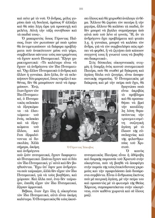 101
καὶ πό­τε μὲ τὸ νοῦ. Ὁ ἄν­δρας, μό­λις γυ­
ρί­σει ἀ­πὸ τὴ δου­λειά, ἀ­μέ­σως θ᾿ ἀλ­λά­ξει
καὶ θὰ πά­ει λί­γη ὥ­ρα γιὰ προ­σευ­χὴ καὶ
με­λέ­τη. Αὐ­τὴ τὴν τά­ξη συ­νή­θι­σαν καὶ
τὰ παι­διά τους».
Ὁ μα­κα­ρι­στὸς ὅ­σιος Γέ­ρον­τας Πα­ΐ­
σιος, ὅ­ταν τὸν ρω­τοῦ­σαν μὲ ποι­ὸ τρό­πο
θὰ ἀν­τι­με­τω­πί­σουν τὰ δι­ά­φο­ρα προ­βλή­
μα­τα ποὺ ἀ­να­κύ­πτουν μέ­σα στὸ γά­μο,
συμ­βού­λευ­ε πάν­το­τε τοὺς παν­τρε­μέ­νους
νὰ ἔ­χουν κοι­νὸ Πνευ­μα­τι­κό. Ἔ­λε­γε χα­
ρα­κτη­ρι­στι­κά: «Τὸ κα­λύ­τε­ρο εἶ­ναι νὰ
ἔ­χουν τὰ ἀν­δρό­γυ­να τὸν ἴ­διο Πνευ­μα­τι­
κό. Ὄ­χι ἄλ­λον Πνευ­μα­τι­κὸ ὁ ἄν­δρας καὶ
ἄλ­λον ἡ γυ­ναῖκα. Δύ­ο ξύ­λα, ἂν τὰ πε­λε­
κή­σουν δύ­ο μα­ραγ­κοί, ὅ­πως νο­μί­ζει ὁ κα­
θέ­νας, δὲν θὰ μπο­ρέ­σουν πο­τὲ νὰ ἐ­φαρ­
μό­σουν. Ἐ­νῷ,
ὅ­τανἔ­χουντὸν
ἴ­διο Πνευ­μα­τι­
κό, ὁ Πνευ­μα­
τι­κὸς πε­λε­κά­ει
τὰ ἐ­ξογ­κώ­μα­
τα –τὰ ἐ­λατ­
τώ­μα­τα– τοῦ
ἑ­νός, πε­λε­κά­ει
καὶ τὰ ἐ­ξογ­
κώ­μα­τα τοῦ
ἄλ­λου, καὶ
ἔ­τσι ἐ­ξο­μα­λύ­
νον­ται οἱ δυ­
σκο­λί­ες. Ἀλ­λὰ
σή­με­ρα, ἀ­κό­μη
καὶ ἀν­δρό­γυ­να
ποὺ ζοῦν πνευ­μα­τι­κά, ἔ­χουν δι­α­φο­ρε­τι­
κὸ Πνευ­μα­τι­κό. Σπά­νια ἔ­χουν καὶ οἱ δύ­ο
τὸν ἴ­διο Πνευ­μα­τι­κό, γι᾿ αὐ­τὸ καὶ δὲν βο­
η­θι­οῦν­ται. Ἔ­χω ὑ­π᾿ ὄ­ψιν μου ἀν­δρό­γυ­
να ποὺ ταί­ρια­ζαν, ἀλ­λὰ δὲν εἶ­χαν τὸν ἴ­διο
Πνευ­μα­τι­κό, γιὰ νὰ τοὺς βο­η­θή­σει, καὶ
χώ­ρι­σαν. Καὶ ἄλ­λα πού, ἐ­νῷ δὲν ταί­ρια­
ζαν, ἐ­πει­δὴ εἶ­χαν τὸν ἴ­διο Πνευ­μα­τι­κό,
ἔ­ζη­σαν ἁρ­μο­νι­κά.
Βέ­βαι­α, ὅ­ταν ἔ­χει ὅ­λη ἡ οἰ­κο­γέ­νεια
τὸν ἴ­διο Πνευ­μα­τι­κό, αὐ­τὸ εἶ­ναι ἀ­κό­μη
κα­λύ­τε­ρο. Ὁ Πνευ­μα­τι­κὸς θὰ τοὺς ἀ­κού­
σει ὅ­λους καὶ θὰ χει­ρι­σθεῖ ἀ­νά­λο­γα τὸ θέ­
μα. Ἄλ­λο­τε θὰ ζο­ρί­σει τὸν πα­τέ­ρα ἢ τὴν
μη­τέ­ρα, ἄλ­λο­τε θὰ κα­λέ­σει τὰ παι­διά, ἂν
δὲν μπο­ρεῖ νὰ βγά­λει συμ­πέ­ρα­σμα ἀ­πὸ
αὐ­τὰ ποὺ τοῦ λέ­νε οἱ γο­νεῖς. Ἤ, ἂν τὸ
ἀν­δρό­γυ­νο ἔ­χει προ­βλή­μα­τα καὶ φταί­ει
λ.χ. ἡ γυ­ναῖκα, μπο­ρεῖ νὰ κα­λέ­σει τὸν
ἄν­δρα, γιὰ νὰ τὸν συμ­βου­λέ­ψει πῶς πρέ­
πει νὰ φερ­θεῖ, ἢ νὰ ζη­τή­σει ἀ­πὸ κά­ποι­ον
συγ­γε­νή τους ἢ γνω­στό τους νὰ βο­η­θή­
σει δι­α­κρι­τι­κά».
Στὶς δύ­σκο­λες οἰ­κο­γε­νεια­κὲς στιγ­
μὲς ἡ ὕ­παρ­ξη ἑ­νὸς κοι­νοῦ πνευ­μα­τι­κοῦ
Πα­τέ­ρα, ποὺ θὰ στα­θεῖ μὲ δι­ά­κρι­ση καὶ
ἀ­γά­πη δί­πλα στὸ ζευ­γά­ρι, εἶ­ναι ἀ­πο­φα­
σι­στι­κῆς ση­μα­σί­ας. Ὁ Πνευ­μα­τι­κὸς μὲ
δι­ά­κρι­ση καὶ μὲ τὴν πεῖ­ρα ποὺ ἔ­χει, θὰ
δι­α­γνώ­σει ποι­ὸ
εἶ­ναι ἀ­κρι­βῶς
τὸ πρό­βλη­μα
καὶ θὰ προ­σπα­
θή­σει νὰ βρεῖ
τὴν κα­τάλ­λη­
λη λύ­ση θε­ρα­
πεύ­ον­τας τὴν
τραυ­μα­τι­σμέ­
νη συ­ζυ­γι­κὴ
ἀ­γά­πη μὲ τὸ
ἔ­λαι­ον τῆς εὐ­
σπλα­χνί­ας καὶ
τῆς φι­λαν­θρω­
πί­ας τοῦ Χρι­
στοῦ.
Ὁ κοι­νὸς
πνευ­μα­τι­κὸς Πα­τέ­ρας εἶ­ναι ἡ ἀ­θό­ρυ­βη
καὶ δια­ρκῆς πα­ρου­σί­α τοῦ Χρι­στοῦ στὴν
οἰ­κο­γέ­νεια, ποὺ τὴ βο­η­θᾶ νὰ ἀ­πο­φύ­γει
στὴν πο­ρεί­α τῆς τοὺς ἐ­πι­κίν­δυ­νους γκρε­
μοὺς καὶ τὴν προ­φυ­λάσ­σει ἀ­πὸ δυ­σά­ρε­
στα συμ­βάν­τα. Εἶ­ναι ὁ ἄν­θρω­πος ἐ­κεῖ­νος
ποὺ μὲ πα­τρι­κὴ ἀ­γά­πη, μὲ τὴν πεί­ρα του
καὶ προ­παν­τὸς μὲ τὸ φω­τι­σμὸ τῆς Θεί­ας
Χά­ρι­τος, συμ­πα­ρα­στέ­κε­ται στὴν οἰ­κο­γέ­
νεια, στὸν κα­θέ­να χω­ρι­στὰ καὶ σὲ ὅ­λους
μα­ζί.
Ὁ Γέροντας Ἰάκωβος
 