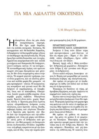 102
ΓΙΑ  ΜΙΑ  ΑΔΙΑΛΥΤΗ  ΟΙΚΟΓΕΝΕΙΑ
   Ἱ. Μ. Βλοχοῦ Τριχωνίδος
Ἡ
οἰκογένεια εἶναι  ὡς μία  οἰκία 
σὲ σεισμόπληκτη περιοχή.
Ἂν δὲν  ἔχει γερὰ θεμέλια,
ἀπὸ τὶς πολλὲς σεισμικὲς  δονήσεις, θὰ
καταρρεύσει  καὶ  θὰ διαλυθεῖ. Ἀσφαλῶς,
ἐνδιαφέρεστε νὰ διατηρηθεῖ μέχρι τέλους
τὸ οἰκοδόμημα τῆς οἰκογένειάς σας. Ἡ ζωὴ 
ὅμως ἔχει πολλὲς δυσκολίες  καὶ  ἀτυχίες.
Ἀρρώστιες καιροφυλακτοῦν καὶ  πολλὰ
χτυπήματα καὶ δοκιμασίες θὰ ὑπάρχουν,
γιατί ὁ κόσμος «κεῖται  ἐν τῷ πονηρῷ».
Ἡ συναισθηματικὴ ἀγάπη τοῦ πρώτου
καιροῦ σύντομα  ἐξατμίζεται  καὶ  χάνε-
ται, ἂν δὲν εἶναι στερεωμένη πάνω στὴν
πίστη. Τὰ κορμιὰ γερνοῦν γρήγορα, για-
τί εἶναι χωμάτινα, καὶ τὰ πλούτη χάνο-
νται καὶ πολλὲς φορὲς δὲν μποροῦν  νὰ
μᾶς προσφέρουν  τίποτα. Οἱ κοσμικότη-
τες κουράζουν καὶ γενικὰ ποτὲ δὲν θὰ
λείψουν  οἱ παρεξηγήσεις, οἱ ὑπερβο-
λές, ἴσως καὶ  οἱ κακοήθειες. Οἰκογέ-
νεια  λοιπὸν χωρὶς πυξίδα πορείας  εἶναι 
καράβι χωρὶς  πηδάλιο. Οἰκογένεια
χωρὶς  Χριστὸ εἶναι σπίτι  χωρὶς  θεμέ-
λιο. Αὐτὸς  ὁ  Χριστός μας εἶναι ὁ μόνος 
τρίτος εὐπρόσδεκτος  ἀνάμεσα  στοὺς 
συζύγους, γιατί ἐμπνέει  πίστη, ἐλπίδα,
σεβασμό, ἀγάπη  καὶ  εὐγένεια. Ἐπιπλέ-
ον, ὁ  Χριστὸς  μᾶς  ἐμπνέει  τὴν  ἔξο-
δο  ἀπὸ  τὴν  ἀτομικότητα  καὶ  τὴν αὐθυ-
πέρβαση τοῦ  ἑνὸς γιὰ χάρη τοῦ ἄλλου.
Γι’ αὐτό,  μόνο οἱ ἄνθρωποι ποὺ  φο-
βοῦνται  τὸν Θεὸ μποροῦν νὰ ξεπερνοῦν 
αὐτὲς τὶς δυσκολίες. Οἱ ἄλλοι  παραδίδο-
νται  στὴ φθορά, πικραίνονται μὲ τὴν ἀπο-
τυχία, καὶ σὲ ὅλη  τους τὴν πορεία ζοῦν
μία τρικυμισμένη ζωή, ἂν δὲ χωρίσουν. 
ΠΡΑΚΤΙΚΕΣ ΟΔΗΓΙΕΣ 
ΕΝΟΤΗΤΟΣ  ΚΑΤΑ  ΑΛΦΑΒΗΤΟΝ 
Ἀνήκετε ὁ  ἕνας στὸν ἄλλον  τώρα
ποὺ  παντρευτήκατε  «..καὶ  ἔσονται  οἱ
δύο  εἰς  σάρκα  μία». (Ἐφεσ. ε' 31). Δὲν 
εἶσθε   πλέον  «ἐλεύθεροι», ἔχετε  εὐθύ-
νες ὁ ἕνας γιὰ  τὸν ἄλλον.
Βασικὴ  ἀρχὴ «οὓς ὁ  Θεὸς συνέζευ-
ξεν  ἄνθρωπος μὴ χωριζέτω». Ἀλλοίμονο 
στὸν ἄνδρα  ἢ  τὴν  γυναῖκα  ποὺ  θὰ χω-
ρίσει  τὸ ἀνδρόγυνον.
Γίνετε καλοὶ σύζυγοι, ἀποκτῆστε  τέ-
κνα ἐν Κυρίῳ καὶ μοιρασθῆτε μὲ σωστὲς
ἀναλογίες τὰ βάρη  τῆς  οἰκογένειάς σας.
Δὲν πρέπει νὰ μετρᾶτε μὲ τὸ ὑποδε-
κάμετρο τὰ λάθη τοῦ ἄλλου καὶ τὰ δικά
σας νὰ τὰ ἀμνηστεύετε.
Ἐγκαίρως  νὰ διαλύετε τὰ νέφη, μὲ
ἀμοιβαῖες ἐξηγήσεις, καὶ μὴν  ἀφήνετε νὰ
παραμένουν σκιὲς στὴ  σχέση σας.  
Ζητᾶτε πάντα συγγνώμη ὅταν φταῖτε
καὶ μὴδιστάζετε ἀκόμη καὶ ὅτανδὲν σφά-
λατε. Ἡ ψυχικὴ ὡραιότης τοῦ χαρακτῆρα 
σας φαίνεται στὸ ἂν πεῖτε τὸ σφάλμα μό-
νος σας. Μὴν ἀφήνετε νὰ τὸ μάθει ὁ/ἡ σύ-
ζυγός σας ἀπὸ ἄλλους, ποὺ θὰ τὸ μεταφέ-
ρουν ὅπως αὐτοὶ θέλουν.
Θὰ  πρέπει νὰ μάθετε νὰ ἀκοῦτε
καὶ  ὄχι  μόνο νὰ μιλᾶτε ἢ  τὸ χειρότε-
ρο  νὰ διατάζετε. Ἰδιαιτέρως προσέξτε
μὴν κρατᾶτε κρυφὰ χαρτιὰ ἀπὸ τὴν γυ-
ναῖκα σας ἢ τὸν ἄνδρα σας. Κάποτε θὰ
σᾶς «κάψουν». Κοπιάζετε καὶ  μὴ ἀπο-
σείετε  τὶς  εὐθύνες σας. Ἡ  ταπεινὴ  ἀνα-
 