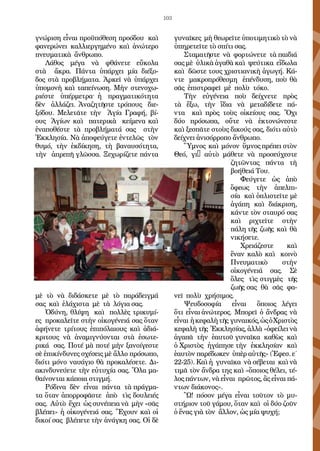 103
γνώριση εἶναι προϋπόθεση προόδου  καὶ 
φανερώνει  καλλιεργημένο  καὶ  ἀνώτερο 
πνευματικὰ ἄνθρωπο.
Λάθος μέγα νὰ φθάνετε  εὔκολα
στὰ  ἄκρα. Πάντα  ὑπάρχει  μία  διέξο-
δος στὰ  προβλήματα. Ἀρκεῖ  νὰ ὑπάρχει 
ὑπομονὴ καὶ ταπείνωση. Μὴν στενοχω-
ριέστε   ὑπέρμετρα· ἡ  πραγματικότητα
δὲν   ἀλλάζει. Ἀναζητῆστε τρόπους  διε-
ξόδου. Μελετᾶτε τὴν  Ἁγία Γραφή, βί-
ους  Ἁγίων καὶ  πατερικὰ κείμενα καὶ 
ἐναποθέστε τὰ προβλήματά σας  στὴν
Ἐκκλησία. Νὰ ἀποφεύγετε ἐντελῶς  τὸν 
θυμό, τὴν  ἐκδίκηση, τὴ βαναυσότητα,
τὴν  ἀπρεπῆ γλῶσσα. Ξεχωρίζετε πάντα 
μὲ τὸ νὰ διδάσκετε μὲ τὸ παράδειγμά
σας  καὶ  ἐλάχιστα μὲ τὰ λόγια σας. 
Ὀδύνη, θλίψη  καὶ  πολλὲς τρικυμί-
ες  προκαλεῖτε στὴν οἰκογένειά σας ὅταν
ἀφήνετε  τρίτους  ἐπιπόλαιους  καὶ  ἀδιά-
κριτους  νὰ ἀναμιγνύονται  στὰ  ἐσωτε-
ρικά  σας. Ποτέ μὰ ποτέ μὴν ξανοίγεστε
σὲ ἐπικίνδυνες σχέσεις μὲ ἄλλο πρόσωπο,
διότι μόνο ναυάγιο θὰ προκαλέσετε. Δι-
ακινδυνεύετε τὴν εὐτυχία σας. Ὅλα μα-
θαίνονται κάποια στιγμή.
Ρόδινα  δὲν  εἶναι  πάντα  τὰ πράγμα-
τα ὅταν ἀπορροφᾶστε  ἀπὸ  τὶς δουλειές
σας. Αὐτὸ ἔχει ὡς συνέπεια νὰ μὴν «σᾶς
βλέπει» ἡ οἰκογένειά σας. Ἔχουν καὶ οἱ
δικοί σας  βλέπετε τὴν ἀνάγκη σας. Οἱ δὲ
γυναῖκες  μὴ θεωρεῖτε ὑποτιμητικὸ τὸ νὰ
ὑπηρετεῖτε τὸ σπίτι σας.
Σταματῆστε  νὰ φορτώνετε  τὰ παιδιά
σας μὲ ὑλικὰ ἀγαθὰ καὶ  ψεύτικα  εἴδωλα
καὶ  δῶστε τους χριστιανικὴ ἀγωγή. Κά-
ντε  μακροπρόθεσμη  ἐπένδυση, ποὺ θὰ
σᾶς  ἐπιστραφεῖ μὲ πολὺ τόκο.
Τὴν εὐγένεια ποὺ  δείχνετε πρὸς
τὰ ἔξω, τὴν  ἴδια νὰ μεταδίδετε πά-
ντα  καὶ  πρὸς τοὺς οἰκείους σας. Ὄχι 
δύο  πρόσωπα, οὔτε νὰ ἐκτονώνεστε 
καὶ ξεσπᾶτε στοὺς δικούς σας, διότι αὐτὸ
δείχνει ἀνισόρροπο ἄνθρωπο.
Ὕμνος  καὶ  μόνον  ὕμνος πρέπει στὸν
Θεό, γι’ αὐτὸ μάθετε νὰ προσεύχεστε 
ζητῶντας πάντα  τὴ
βοήθειά Του.
Φεύγετε ὡς ἀπὸ
ὄφεως  τὴν  ἀπελπι-
σία  καὶ ὁπλιστεῖτε μὲ
ἀγάπη  καὶ  διάκριση,
κάντε τὸν σταυρό σας
καὶ  ριχτεῖτε στὴν
πάλη τῆς  ζωῆς καὶ  θὰ
νικήσετε.
Χρειάζεστε  καὶ 
ἕναν καλὸ καὶ  κοινὸ 
Πνευματικὸ στὴν
οἰκογένειά σας. Σὲ
ὅλες τὶς στιγμὲς  τῆς 
ζωῆς σας  θὰ σᾶς  φα-
νεῖ  πολὺ χρήσιμος.
Ψευδοσοφία  εἶναι   ὅποιος λέγει 
ὅτι  εἶναι ἀνώτερος. Μπορεῖ ὁ  ἄνδρας  νὰ
εἶναι ἡ κεφαλὴτῆς γυναικός,ὡςὁ Χριστὸς 
κεφαλὴ τῆς Ἐκκλησίας, ἀλλὰ «ὀφείλει νὰ
ἀγαπᾶ  τὴν  ἑαυτοῦ γυναῖκα  καθὼς  καὶ
ὁ Χριστὸς  ἠγάπησε τὴν  ἐκκλησίαν  καὶ 
ἑαυτὸν παρέδωκεν ὑπὲρ αὐτῆς» (Ἐφεσ. ε΄
22-25). Καὶ ἡ  γυναῖκα  νὰ σέβεται  καὶ νὰ
τιμᾶ τὸν ἄνδρα της καὶ «ὅποιος θέλει, τέ-
λος πάντων, νὰ εἶναι  πρῶτος, ἂς εἶναι πά-
ντων διάκονος».
Ὢ! πόσον  μέγα εἶναι  τοῦτον τὸ μυ-
στήριον τοῦ γάμου, ὅταν καὶ  οἱ δύο ζοῦν 
ὁ ἕνας γιὰ τὸν  ἄλλον, ὡς μία ψυχή;
 