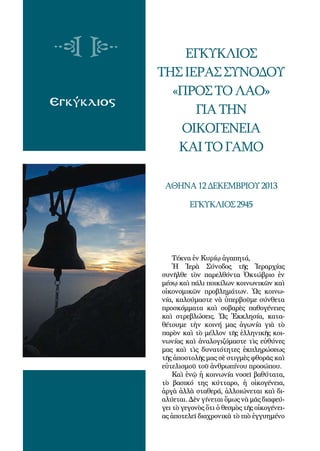 104
Εγκύκλιος
Εγκύκλιος
τηςΙεράςΣυνόδου
«ΠροςτοΛαό»
γιατην
οικογένεια
καιτογάμο
Αθήνα12Δεκεμβρίου2013
Εγκύκλιος2945
Τέκνα ἐν Κυρίῳ ἀγαπητά,
Ἡ Ἱερὰ Σύνοδος τῆς Ἱεραρχίας
συνῆλθε τὸν παρελθόντα Ὀκτώβριο ἐν
μέσῳ καὶ πάλι ποικίλων κοινωνικῶν καὶ
οἰκονομικῶν προβλημάτων. Ὡς κοινω-
νία, καλούμαστε νὰ ὑπερβοῦμε σύνθετα
προσκόμματα καὶ σοβαρὲς παθογένειες
καὶ στρεβλώσεις. Ὡς Ἐκκλησία, κατα-
θέτουμε τὴν κοινή μας ἀγωνία γιὰ τὸ
παρὸν καὶ τὸ μέλλον τῆς ἑλληνικῆς κοι-
νωνίας καὶ ἀναλογιζόμαστε τὶς εὐθύνες
μας καὶ τὶς δυνατότητες ἐκπληρώσεως
τῆς ἀποστολῆς μας σὲ στιγμὲς φθορᾶς καὶ
εὐτελισμοῦ τοῦ ἀνθρωπίνου προσώπου.
Καὶ ἐνῷ ἡ κοινωνία νοσεῖ βαθύτατα,
τὸ βασικό της κύτταρο, ἡ οἰκογένεια,
ἀργὰ ἀλλὰ σταθερά, ἀλλοιώνεται καὶ δι-
αλύεται. Δὲν γίνεται ὅμως νὰ μᾶς διαφεύ-
γει τὸ γεγονὸς ὅτι ὁ θεσμὸς τῆς οἰκογένει-
ας ἀποτελεῖ διαχρονικὰ τὸ πιὸ ἐγγυημένο
 