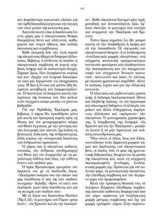 105
καὶ ἀσφαλέστερο κοινωνικὸ πλαίσιο γιὰ
τὴνὀρθὴδιαπαιδαγώγησηκαὶτὴνἀγωγὴ
τῶν νέων μελῶν τῆς κοινωνίας μας.
Ἀποτελεῖ κοινὸ τόπο ἡ διαπίστωση ὅτι
στὶς μέρες μας ὁ οἰκογενειακὸς θεσμὸς
δοκιμάζεται δεινὰ καὶ πλήττεται, καθη-
μερινὰ καὶ συχνὰ ἀθέατα, ἀπὸ πολλὲς
ἐκπτώσεις καὶ στρεβλώσεις.
Κάθε ἐκτροπὴ ἀπὸ τὴν ὑγιῆ πορεία
τῆς οἰκογένειας ὁδηγεῖ σὲ διάφορες ἀλλοι-
ώσεις. Βεβαίως, ὁ κίνδυνος νὰ ἐκπέσει ἡ
οἰκογενειακὴ συμβίωση σὲ γυμνὴ σύμ-
βαση ὑπῆρχε καὶ σὲ παλαιότερες ἐποχές.
Σήμερα ὅμως, ὅλοι ἀναφέρονται κυρίως
καὶ κατ’ ἐξοχὴν στὰ ἀτομικὰ δικαιώμα-
τά τους καὶ λησμονοῦν τὶς ὑποχρεώσεις
τους. Ἡ ἴδια ἡ ἔννοια τοῦ φύλου ἤδη θε-
ωρεῖται μεταβλητὴ καὶ ἐπαμφοτερίζου-
σα. Ἡ ἱκανότητα νὰ διακρίνει κανεὶς τὴν
ἱερότητα τῆς ἑνώσεως τῶν δύο φύλων
στὸν σύγχρονο κόσμο μοιάζει νὰ χάνεται
βαθμηδόν.
Γιὰ τὴν Ὀρθόδοξη Ἐκκλησία μας,
βεβαίως, ὁ γάμος δὲν ἐγκαθιδρύει μόνο
μία κοινὴ καὶ ἐμπειρικὴ πορεία πρὸς τὴ
θέωση καὶ τὸν μεταμορφωμένο κόσμο
τοῦ Θεοὺ• ἐγγυᾶται, μὲ τὴν γέννηση καὶ
τὴν ἀνατροφὴ τῶν τέκνων, ὄχι ἁπλῶς τὴ
βιολογικὴ ἐπέκταση τῆς ἀνθρωπότητας,
ἀλλὰ κυρίως τὴν πνευματικὴ διαιώνιση
τοῦ ἀνθρωπίνου προσώπου.
Ὁ γάμος καὶ ἡ οἰκογένεια καθιστᾶ,
συνεπῶς, τὸν ἄνθρωπο συνδημιουργό
του Θεοῦ καὶ τὸν ἐπιφορτίζει μὲ τὴ με-
γαλύτερη εὐθύνη ἀπὸ ὅλες, τὴν εὐθύνη
ἔναντι τῶν παιδιῶν μας.
Ὁ ἱερὸς Χρυσόστομος προτρέπει τὸν
ἀκροατή του μὲ τὰ ἀκόλουθα λόγια:
«Ἐκκλησίαν ποίησόν σου τὴν οἰκίαν· καὶ
γὰρ ὑπεύθυνος εἰ καὶ τῆς τῶν παιδίων
σωτηρίας»· δηλαδή: «Κᾶνε τὸ σπίτι σου
ἐκκλησία· γιατί εἶσαι ὑπεύθυνος καὶ γιὰ
τὴ σωτηρία τῶν παιδιῶν σου».
Μὲ τὰ λόγια του Ἀποστόλου Παύλου
(Ἐφ 5, 32), τὸ μυστήριο τοῦ Γάμου «μέγα
ἐστίν», «εἰς Χριστὸν καὶ εἰς τὴν ἐκκλησί-
αν». Κάθε οἰκογένεια διατηρεῖ μίαν ἱερή,
μοναδικὴ καὶ ἀνεπανάληπτη ἀξία, ἐφ’
ὅσον εἰκονίζει τὸ μυστήριο ποὺ συνέχει
καὶ συγκροτεῖ τὴν Ἐκκλησία τοῦ Χρι-
στοῦ.
Τοῦτο ὅμως σημαίνει ὅτι δὲν μπορεῖ
κανεὶς νὰ τὴν ὑποβαθμίζει ἢ ἀκόμη καὶ
νὰ τὴν ὑποκαθιστᾶ. Οἱ «ἐκτροπὲς τοῦ
οἰκογενειακοῦ θεσμοῦ» ἢ οἱ ἀναδυόμενες
«ἐναλλακτικὲς μορφὲς οἰκογένειας» στὴ
σύγχρονη κοινωνικὴ πραγματικότητα
συνιστοῦν φαινόμενα ποὺ ἀποδεικνύουν
τὴν ἐκκοσμίκευση καὶ τὸν ἀποχριστια-
νισμὸ τῶν σύγχρονων δυτικῶν κοινω-
νιῶν –κοινωνιῶν καὶ λαῶν, ἐν τούτοις,
μὲ πλούσιο χριστιανικὸ παρελθόν. Αὐτό,
ἐν πολλοῖς, ἰσχύει καὶ γιὰ τὴν ἑλληνικὴ
κοινωνία.
Ὁ ὑλιστικὸς καὶ μηδενιστικὸς τρόπος
ζωῆς, ἡ ἔκλειψη ἐκκλησιαστικοῦ ἤθους
καὶ ἀληθινῆς ἀγάπης, τὰ νέα ἐργασιακὰ
καὶ οἰκονομικὰ δεδομένα, οἱ ἀλλαγὲς τῶν
ρόλων καὶ ἄλλοι ἐνδεχομένως παράγο-
ντες, ἀλλοίωσαν καὶ «σμίκρυναν» τὴν
οἰκογένεια. Ὁ μυστηριακὸς χαρακτῆρας
της, ἡ ὑπερβατική της ἀναφορὰ «εἰς
Χριστὸν καὶ εἰς τὴν Ἐκκλησίαν», μοιάζει
νὰ ἀτονεῖ ἢ νὰ μὴν ὑφίσταται γιὰ πολ-
λοὺς συνανθρώπους μας.
Ὅλοι αὐτοὶ οἱ λόγοι, ἴσως καὶ ἄλλοι,
συνετέλεσαν στὴν ἐμφάνιση μορφῶν γά-
μου καὶ ὀργάνωσης τοῦ οἰκογενειακοῦ
βίου, οἱ ὁποῖοι, ὑπὸ τὸ φῶς τῆς χριστια-
νικῆς διδασκαλίας, θεωροῦνται ἐκτροπὲς
τῆς οἰκογένειας καί, κατὰ τὴ σύγχρονη
ἐκκοσμικευμένη ἀντίληψη, ἐναλλα-
κτικὲς μορφές της. Πρόκειται γιὰ τὸν πο-
λιτικὸ γάμο, τὴ μονογονεικὴ οἰκογένεια,
τὴν ἐλεύθερη συμβίωση καὶ τὸν λεγόμε-
νο γάμο τῶν ὁμοφυλοφίλων.
Κατὰ τὴν πρόσφατη θέσπισή του, τὸ
λεγόμενο Σύμφωνο ἐλεύθερης συμβίω-
σης ἀποτελεῖ καθεστὼς διαφορετικὸ ἀπὸ
τὸν γάμο: πρόκειται γιὰ ἐναλλακτικὴ
μορφὴ μόνιμης συμβίωσης καὶ ὄχι γιὰ
μορφὴ «χαλαροῦ» γάμου. Στὴν περίπτω-
 