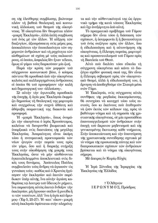 106
ση τῆς ἐλεύθερης συμβίωσης, βιώνουμε
πλέον τὴ βαθειὰ θεολογικὴ καὶ κοινω-
νικὴ ἀλλοίωση τοῦ θεσμοῦ τῆς οἰκογέ-
νειας. Ἡ οἰκογένεια δὲν θεωρεῖται πλέον
«μικρὴ Ἐκκλησία», ἀλλὰ ἁπλὴ συμβίωση
τοῦ ἑνὸς μὲ τὸν ἄλλον. Ἡ αὔξηση τῶν
διαζυγίων, ἀξιοπρόσεκτη στὶς μέρες μας,
ἀποκαλύπτει τὴν ἐπιπολαιότητα τῶν ση-
μερινῶν ἀνθρώπων καὶ τὴ ρηχότητα τῶν
αἰσθημάτων σὲ σχέση μὲ τοὺς παλαιοτέ-
ρους, οἱ ὁποῖοι, ἀσφαλῶς δὲν ἦταν τέλειοι,
ὅμως οἱ γάμοι τοὺς διαρκοῦσαν μία ζωή.
Παρὰ τὴν κρίση τῶν μορφῶν τοῦ
σύγχρονου κοινωνικοῦ βίου, ὁ κόσμος
πάντοτε θὰ προσδοκᾶ ἀπὸ τὴν οἰκογένεια
καλοὺς καὶ καλλιεργημένους ἀνθρώπους
οἱ ὁποῖοι θὰ τοῦ προσφέρουν τὴν καλὴ
καὶ δημιουργική του «ἀλλοίωση».
Σὲ αὐτὴν τὴν ἀγωνιώδη προσδοκία
τῆς ἐποχῆς, ἡ ἁγία μας Ἐκκλησία ἐκφρά-
ζει δημοσίως τὴ θεολογική της μαρτυρία
καὶ συγχρόνως τὴν συχνὰ ἀθέατη καὶ
ἀθόρυβη ποιμαντική της διακονία καὶ
προσφορά.
Ἡ «μικρὰ Ἐκκλησία», ὅπως ὀνομά-
ζει τὴν οἰκογένεια ὁ ἱερὸς Χρυσόστομος,
καλεῖται νὰ διευρυνθεῖ βιωματικὰ καὶ
ὑπαρξιακὰ στὶς διαστάσεις τῆς μεγάλης
Ἐκκλησίας. Ἀπαραίτητες εἶναι ἀκόμη
τόσο ἡ πνευματικὴ προετοιμασία τῶν
νέων ζευγῶν στὴν πορεία τους πρὸς
τὸν γάμο, ὅσο καὶ ἡ διαρκὴς στήριξή
τους στὴν οἰκοδόμηση τῆς μικρῆς τους
Ἐκκλησίας, ὥστε νὰ μὴν αἰσθάνονται
ἐγκαταλελειμμένα ἀποκλειστικὰ στὶς δι-
κές τους δυνάμεις. Ἀπόστολος Παῦλος
συμβουλεύει τοὺς ἄνδρες νὰ ἀγαποῦν τὶς
γυναῖκες τοὺς «καθὼς καὶ ὁ Χριστὸς ἠγά-
πησεν τὴν ἐκκλησίαν καὶ ἑαυτὸν παρέ-
δωκεν ὑπὲρ αὐτῆς, ἵνα αὐτὴν ἁγιάση κα-
θαρίσας τῷ λουτρῷ τοῦ ὕδατος ἐν ρήματι,
ἵνα παραστήση αὐτὸς ἐαυτῶ ἔνδοξον τὴν
ἐκκλησίαν, μὴ ἔχουσαν σπίλον ἢ ρυτίδα ἤ
τι τῶν τοιούτων, ἀλλ’ ἵνα ἡ ἁγία καὶ ἄμω-
μος» (Ἐφ 5, 25-27). Ἡ «κατ’ οἶκον» μικρὴ
αὐτὴ ἐκκλησία ὑφίσταται στὴν πληρότη-
τα καὶ τὴν αὐθεντικότητά της ὡς ὀργα-
νικὸ τμῆμα τῆς κατὰ τόπους Ἐκκλησίας
καὶ ὄχι ἀνεξάρτητα ἀπὸ αὐτή.
Τὸ πραγματικὸ πρόβλημα τοῦ Γάμου
σήμερα δὲν εἶναι τόσο ἡ διάσπαση τῶν
σχέσεων, ἡ ἀσυμφωνία ἢ ἡ βαναυσότητα
τοῦ ἑνὸς συζύγου πρὸς τὸν ἄλλον, ὅσο
ἡ εἰδωλοποίηση καὶ ἡ αὐτονόμηση τῆς
οἰκογένειας, ἡ ἔλλειψη πορείας, μαρτυρί-
ας καὶ προσανατολισμοῦ τοῦ Γάμου πρὸς
τὴ Βασιλεία τοῦ Θεοῦ.
Αὐτὸ ποὺ διαλύει τόσο εὔκολα τὴ
σύγχρονη οἰκογένεια καὶ κάνει τὸ δια-
ζύγιο σχεδὸν φυσικὴ σκιά της, δὲν εἶναι
ἡ ἔλλειψη σεβασμοῦ πρὸς τὸν οἰκογενει-
ακὸ θεσμό, ἀλλὰ ἡ εἰδωλοποίησή του, ἡ
ἄρνηση νὰ ἀποδεχθοῦμε τὸν Σταυρὸ μέσα
στὸν Γάμο.
Ἡ Ἐκκλησία, στὶς σύγχρονες αὐτὲς
συνθῆκες τῆς ραγδαίας ἐκκοσμίκευσης,
θὰ συνεχίσει νὰ κατηχεῖ τόσο τοὺς πι-
στούς, ὅσο κι ἐκείνους ποὺ ἐπιθυμοῦν
νὰ ζοῦν ἐκτὸς τῶν κόλπων της, πρὸς τὸ
βαθύτερο νόημα καὶ τὴ σημασία τῆς χρι-
στιανικῆς οἰκογένειας, σὲ μία προσπάθεια
ἐπανευαγγελισμοῦ τῶν ἀνθρώπων στὴν
ἐποχὴ τοῦ ἄκρατου μηδενισμοῦ καὶ τῆς
γενικευμένης ἔκπτωσης κάθε νοήματος.
Στὴν ἀποκατάσταση καὶ τὴν ἐπανεύρεση
τῆς χριστιανικῆς συνείδησης σχετικὰ μὲ
τὸ νόημα τῆς προσωπικῆς πίστης καὶ τῶν
διαπροσωπικῶν σχέσεων τῶν ἀνθρώπων
βρίσκεται καὶ τὸ νόημα τῆς οἰκογένειας
σήμερα.
Μὲ ἄπειρες ἐν Κυρίῳ Εὐχὲς
Ἡ Ἱερὰ Σύνοδος τῆς Ἱεραρχίας τῆς
Ἐκκλησίας τῆς Ἑλλάδος
† Ὁ Ἀθηνῶν
Ι Ε Ρ Ω Ν Υ Μ Ο Σ, Πρόεδρος
 