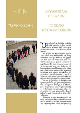 108
ΠΑΡΟΥΣΙΑΣΕΙΣ
ΧΡΥΣΟΜΗΛΙΑ
ΤΡΙΚΑΛΩΝ:
ΤΟΧΩΡΙΟ
ΤΩΝ ΠΟΛΥΤΕΚΝΩΝ
Ὁ
συ­νη­θι­σμέ­νος ἀ­ριθ­μὸς παι­δι­ῶν
σὲ κά­θε οἰ­κο­γέ­νεια εἶ­ναι τοὐ­λά­
χι­στον τέσ­σε­ρα, ἐ­νῷ τὰ 3/4 τῶν
κα­τοί­κων ἀ­νή­κουν σὲ πο­λυ­με­λεῖς οἰ­κο­
γέ­νει­ες.
Τὸ χω­ριὸ τῆς Χρυ­σο­μη­λιᾶς Τρι­κά­
λων, κον­τά στήν Κα­λαμ­πά­κα, δὲν πε­ρη­
φα­νεύ­ε­ται οὔ­τε γιὰ κά­ποι­ον ὁ­πλαρ­χη­γὸ
τοῦ 1821 ποὺ κα­τά­γε­ται ἀ­πὸ ἐ­κεῖ, οὔ­τε
γιὰ τὸ ἐν­τυ­πω­σια­κὸ φυ­σι­κὸ το­πί­ο ποὺ τὸ
πε­ρι­βάλ­λει. Πιὸ πο­λὺ πε­ρη­φα­νεύ­ε­ται γιὰ
τὴ συ­νει­σφο­ρά του στὴν ἐ­πί­λυ­ση τοῦ
δη­μο­γρα­φι­κοῦ προ­βλή­μα­τος τῆς χώ­ρας
μας. «Ἀ­πὸ τοὺς πε­ρί­που 800 μό­νι­μους
κα­τοί­κους τοῦ χω­ριοῦ, τὰ 3/4 εἶ­ναι μέ­
λη πο­λύ­τε­κνων οἰ­κο­γε­νει­ῶν», λέ­ει ὁ κ.
Κων­σταν­τῖνος Μποῦλ­μπος πρό­ε­δρος τοῦ
δη­μο­τι­κοῦ δι­α­με­ρί­σμα­τος Χρυ­σο­μη­λιᾶς.
Σὲ ἕ­να χω­ριὸ ὅ­που ὁ συ­νη­θι­σμέ­νος
ἀ­ριθ­μὸς παι­δι­ῶν γιὰ μί­α οἰ­κο­γέ­νεια εἶ­
ναι τοὐ­λά­χι­στον τέσ­σε­ρα, ὁ κ. Μποῦλ­
μπος ἐμ­φα­νί­ζε­ται μᾶλ­λον με­τρι­ο­πα­θής,
ἀ­φοῦ βρί­σκε­ται στὸ με­ταίχ­μιο τῆς… πο­
λυ­τε­κνί­ας ἔ­χον­τας τρί­α παι­διὰ. «Γιὰ τὰ
δε­δο­μέ­να τοῦ χω­ριοῦ, εἶ­ναι λί­γα», λέ­ει
γε­λῶν­τας.
Σύμ­φω­να μὲ τοὺς κα­τοί­κους τοῦ χω­
ριοῦ, ἡ τά­ση τῶν οἰ­κο­γε­νει­ῶν νὰ κά­νουν
πολ­λὰ παι­διὰ ξε­κι­νᾶ ἤ­δη ἀ­πὸ τὴν ἐ­πο­χή
τῆς Τουρ­κο­κρα­τί­ας. Τά­ση συ­νη­θι­σμέ­νη,
 