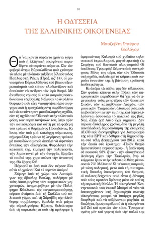 10
Θ
ά ᾿ναι κοντὰ σαράντα χρόνια τώρα
ποὺ ἡ ἑλληνικὴ οἰκογένεια παρα-
δέρνει σὲ σαράντα κύματα. Σὰν τὸν
φοβερὸ ἄνεμο Εὐροκλύδονα ποὺ χτύπησε
τὸ πλοῖο μὲ τὸ ὁποῖο ταξίδευε ὁ Ἀπόστολος
Παῦλος στὴ Ρώμη (Πράξ. κζ΄ 14), οἱ μα-
νιασμένοι Εὐρωκλύδωνες τοῦ βίαιου ἐξευ-
ρωπαϊσμοῦ τοῦ τόπου κλυδωνίζουν καὶ
ἀπειλοῦν νὰ πνίξουν τὸν ἱερὸ θεσμό. Μὲ
ἀντίθεους νόμους οἱ κατὰ καιροὺς ποσει-
δωνίσκοι τῆς Βουλῆς διέλυσαν τὸ ἀτσάλινο
θωρηκτὸ ποὺ εἶχε ναυπηγήσει ἀριστουρ-
γηματικὰ ἡ τρισχιλιόχρονη παράδοσή μας
καὶ τὸ κατάντησαν μισοδιαλυμένη σχεδία,
σὰν τὴ σχεδία τοῦ Ὀδυσσέα στὴν τελευταία
φάση τῶν περιπλανήσεών του, λίγο πρὶν
τὴν καταστρέψει καὶ αὐτὴ μὲ τὴ φοβερή
του τρίαινα ὁ θυμωμένος Ποσειδώνας. Κι
ἴσως, σὰν ἀπὸ μιὰ κακόηχη σύμπτωση,
σήμερα ἄλλη τρίαινα (ἡ λεγόμενη τρόικα)
μὲ ποσειδώνια μανία ἀπειλεῖ νὰ ἀφανίσει
ἐντελῶς τὴν οἰκογένεια. Φορολογεῖ τὴν
κατοικία της, τιμωρεῖ τὴν πολυτεκνία,
τὴν λιμοκτονεῖ μὲ τὴν ἀνεργία, ἐξορίζει
τὰ παιδιά της, χαρατσώνει τὴν ἀναπνοή
της. Θὰ ζήσει; Ζεῖ!
Πέρασε… κι ἀπὸ ποῦ δὲν πέρασε ὅλα
αὐτὰ τὰ χρόνια! Καὶ τί περνάει ἀκόμα!
Ξέφυγε ἀπὸ τὴ χώρα τῶν Λωτοφά-
γων τῆς ἄβουλης Βουλῆς, πολέμησε μὲ
τοὺς Λαιστρυγόνες τῶν κομματικῶν μη-
χανισμῶν, ἀναμετρήθηκε μὲ τὸν Πολύ-
φημο Κύκλωπα τῆς παγκοσμιοποίησης,
πέρασε ἀνάμεσα ἀπὸ τὴ Σκύλλα τοῦ πο-
λιτικοῦ γάμου καὶ τὴ Χάρυβδη τῆς «ἐλεύ-
θερης συμβίωσης», ἔμπλεξε στὰ μάγια
τῆς εὐρωλιγούρας Κίρκης, δελεάστηκε
ἀπὸ τὴ σαρκικότητα ποὺ τῆς πρόσφερε ἡ
ἀμερικάνικη Καλυψὼ τοῦ χυδαίου τηλε-
οπτικοῦ ἐκμαυλισμοῦ, μαγεύτηκε ἀπὸ τὶς
Σειρῆνες τοῦ δανεικοῦ πλουτισμοῦ… Οἱ
ἀπώλειες; Τρομερές! Ξέμεινε ἀπὸ συντρό-
φους. Μόνη της τώρα, σὰν τὸν Ὀδυσσέα
στὴ σχεδία, παλεύει μὲ τὰ κύματα ποὺ σω-
ρεύει ἐναντίον της ἡ βάναυση τροϊκανὴ
ἐπιθετικότητα.
Κι ἀκόμα τὰ πάθια της δὲν τέλειωσαν.
Σὰν φτάσει κάποτε στὴν Ἰθάκη τῶν πα-
τρογονικῶν παραδόσεων θά ᾿χει νὰ ἀντι-
μετωπίσει τοὺς μνηστῆρες τῶν ὕποπτων
Στοῶν, τῶν καταχθόνιων Λεσχῶν, τῶν
μυστικῶν Ὑπηρεσιῶν, ὅλους αὐτοὺς ποὺ
ἐπιβουλεύονταιτὴντιμήτηςκαὶἐκμεταλ-
λεύονται ἀσύστολα τὸ πατρικό της βιός.
Ναί, ἀλλὰ ζεῖ! Αὐτὸ ἔχει σημασία. Δὲν
πέρασε ὁλόκληρος χρόνος ἀπὸ τὴ μεγάλη
πανελλαδικὴ δημοσκόπηση τῆς ἑταιρείας
ALCO ποὺ διενεργήθηκε γιὰ λογαριασμὸ
τῆς τότε ΕΡΤ καὶ δόθηκε στὴ δημοσιότη-
τα στὰ τέλη Δεκεμβρίου τοῦ 2012, κατὰ
τὴν ὁποία στὸ ἐρώτημα: «Ποιὸν θεσμὸ
ἐμπιστεύεστε περισσότερο;», ἡ ἀπάντηση
σὲ ποσοστὸ 98% ἦταν: «τὴν οἰκογένεια»!
Δεύτερη εἶχαν τὴν Ἐκκλησία, ἐνῷ τὰ
κόμματα ἦταν στὴν τελευταία θέση μὲ πο-
σοστὸ 7%! Μάλιστα! Σὲ τέτοιους καιρούς,
μὲ τόση πολεμική, μετὰ ἀπὸ τὴ συστημα-
τικὴ ὕπουλη ὑπονόμευση τοῦ θεσμοῦ,
οἱ πολῖτες δείχνουν ποιὰ εἶναι ἡ δύναμη
ποὺ τοὺς κρατάει ὄρθιους μέσα σὲ τούτη
τὴ σαρωτικὴ θύελλα. Ἡ οἰκογένεια! Ἐνε-
νηνταοκτὼ τοῖς ἑκατό! Μπορεῖ οἱ νέοι νὰ
ἀποτυγχάνουν στὴ δημιουργία σωστῆς
οἰκογένειας, μπορεῖ νὰ ὑπάρχει μεγάλη
διαφθορὰ καὶ νὰ αὐξάνονται ραγδαῖα τὰ
διαζύγια, ὅμως παρόλα αὐτὰ ἡ οἰκογένεια
ζεῖ! Ζεῖ καὶ κρατάει τὸν τόπο. Τραυματι-
σμένη μὲν καὶ γυμνὴ ἀπὸ τὴν παλιά της
Η ΟΔΥΣΣΕΙΑ
ΤΗΣ ΕΛΛΗΝΙΚΗΣ ΟΙΚΟΓΕΝΕΙΑΣ
Μποζοβίτη Σταύρου
θεολόγου
 