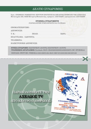 112
ΠΑΡΑΚΟΛΟΥΘΕΙΤΕ ΤHN
ΑΧΕΛΩΟΣ TV
«ΣΤΟ ΚΕΝΤΡΟ Ο ΑΝΘΡΩΠΟΣ»
ΔΕΛΤΙΟ ΣΥΝΔΡΟΜΗΣ
ΕΤΗΣΙΑ ΣΥΝΔΡΟΜΗ: ΕΣΩΤΕΡΙΚΟΥ: 20 ΕΥΡΩ, ΕΞΩΤΕΡΙΚΟΥ: 40 ΕΥΡΩ
ΤΡΑΠΕΖΙΚΟΣ ΛΟΓΑΡΙΑΣΜΟΣ: Eurobank, IBAN: GR4002603220000140200352972, BIC: EFGBGRAA
ΠΕΙΡΑΙΩΣ: SWIFT-BIC: PIRBGRAA 5253-059675-650, IBAN: GR67 0172 2530 0052 5305 9675 650
Πρός: «ΕΝΩΜΕΝΗ ΡΩΜΗΟΣΥΝΗ» ΚΕΝΤΡΟΝ ΕΝΟΤΗΤΟΣ ΚΑΙ ΜΕΛΕΤΗΣ-ΠΡΟΒΟΛΗΣ ΤΩΝ ΑΞΙΩΝ ΜΑΣ
Μοναστηρίου 225, 54628 Μενεμένη-Θεσσαλονίκη, τηλέφωνο.: 2310 552207, τηλεομοιότυπο.: 2310 552209
ΣΤΟΙΧΕΙΑ ΣΥΝΔΡΟΜΗΤΗ
ΟΝΟΜΑΤΕΠΩΝΥΜΟ:
ΔΙΕΥΘΥΝΣΗ:
Τ. Κ.:			 ΠΟΛΗ:				 ΧΩΡΑ:
ΕΠΑΓΓΕΛΜΑ / ΙΔΙΟΤΗΤΑ:
ΤΗΛΕΦΩΝΑ:
ΗΛΕΚΤΡΟΝΙΚΗ ΔΙΕΥΘΥΝΣΗ:
(ΠΑΡΑΚΑΛΟΥΜΕ ΣΥΜΠΛΗΡΩΣΤΕ ΟΛΑ ΤΑ ΠΕΔΙΑ)
 