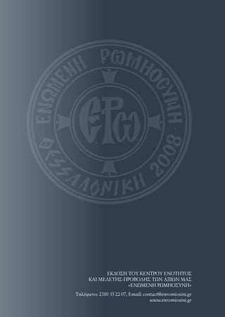 Τηλέφωνo: 2310 55 22 07, Email: contact@enromiosini.gr
www.enromiosini.gr
ΕΚΔΟΣΗ ΤΟΥ ΚΕΝΤΡΟΥ ΕΝΟΤΗΤΟΣ
ΚΑΙ ΜΕΛΕΤΗΣ-ΠΡΟΒΟΛΗΣ ΤΩΝ ΑΞΙΩΝ ΜΑΣ
«ΕΝΩΜΕΝΗ ΡΩΜΗΟΣΥΝΗ»
 