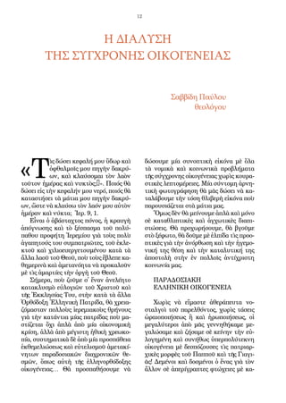 12
«Τ
ὶς δώ­σει κε­φα­λή μου ὕ­δωρ καὶ
ὀ­φθαλ­μοῖς μου πη­γὴν δα­κρύ­
ων, καὶ κλαύ­σο­μαι τὸν λα­ὸν
τοῦ­τον ἡ­μέ­ρας καὶ νυ­κτὸς;…». Ποι­ός θὰ
δώ­σει εἰς τὴν κε­φα­λήν μου νε­ρό, ποι­ός θὰ
κα­τα­στή­σει τὰ μά­τι­α μου πη­γὴν δα­κρύ­
ων, ὥ­στε νὰ κλαύ­σω τὸν λα­όν μου αὐ­τὸν
ἡ­μέ­ραν καὶ νύ­κτα; Ἱ­ερ. 9, 1.
Εἶ­ναι ὁ ἀ­βά­σταχ­τος πό­νος, ἡ κραυ­γὴ
ἀ­πό­γνω­σης καὶ τὸ ξέ­σπα­σμα τοῦ πο­λύ­
πα­θου προ­φή­τη Ἱ­ε­ρε­μί­ου γι­ὰ τοὺς πο­λὺ
ἀ­γα­πη­τούς του συμ­πα­τρι­ῶ­τες, τοῦ ἐ­κλε­
κτοῦ καὶ χι­λι­ο­ευ­ερ­γε­του­μέ­νου κα­τὰ τὰ
ἄλ­λα λα­οῦ τοῦ Θε­οῦ, ποὺ τοὺς ἔ­βλε­πε κα­
θη­με­ρι­νὰ καὶ ἀ­με­τα­νό­η­τα νὰ προ­κα­λοῦν
μὲ τὶς ἁ­μαρ­τί­ες τὴν ὀρ­γὴ τοῦ Θε­οῦ.
Σή­με­ρα, ποὺ ζοῦ­με σ᾿ ἕ­ναν ἀ­νε­λέ­η­το
κα­τα­κλυ­σμὸ εὐ­λο­γι­ῶν τοῦ Χρι­στοῦ καὶ
τῆς Ἐκ­κλη­σί­ας Του, στὴν κα­τὰ τὰ ἄλ­λα
Ὀρ­θό­δο­ξη Ἑλ­λη­νι­κὴ Πα­τρί­δα, θὰ χρει­α­
ζό­μα­σταν πολ­λοὺς ἱε­ρε­μι­α­κοὺς θρή­νους
γι­ὰ τὴν κα­τάν­τι­α μί­ας πα­τρί­δας ποὺ μα­
στί­ζε­ται ὄ­χι ἁ­πλὰ ἀ­πὸ μί­α οἰ­κο­νο­μι­κὴ
κρί­ση, ἀλ­λὰ ἀ­πὸ μέ­γι­στη ἠ­θι­κὴ χρε­ω­κο­
πί­α, συ­στη­μα­τι­κὰ δὲ ἀ­πὸ μί­α προ­σπά­θει­α
ἐκ­θε­με­λι­ώ­σε­ως καὶ εὐ­τε­λι­σμοῦ ἀ­με­τα­κί­
νη­των πα­ρα­δο­σι­α­κῶν δι­α­χρο­νι­κῶν θε­
σμῶν, ὅ­πως αὐ­τὴ τῆς ἑλ­λη­νορ­θό­δο­ξης
οἰ­κο­γέ­νει­ας… Θὰ προ­σπα­θή­σου­με νὰ
δώ­σου­με μί­α συ­νο­πτι­κὴ εἰ­κό­να μὲ ὅ­λα
τὰ νο­μι­κὰ καὶ κοι­νω­νι­κὰ προ­βλή­μα­τα
τῆς σύγ­χρο­νης οἰ­κο­γέ­νει­ας χω­ρὶς κου­ρα­
στι­κὲς λε­πτο­μέ­ρει­ες. Μί­α σύν­το­μη ἀρ­νη­
τι­κὴ φω­το­γρά­φη­ση θὰ μᾶς δώ­σει νὰ κα­
τα­λά­βου­με τὴν τό­ση θλι­βε­ρὴ εἰ­κό­να ποὺ
πα­ρου­σι­ά­ζε­ται στὰ μά­τι­α μας.
Ὅ­μως δὲν θὰ μεί­νου­με ἁ­πλὰ καὶ μό­νο
σὲ κα­τα­θλι­πτι­κὲς καὶ ἀγ­χω­τι­κὲς δι­α­πι­
στώ­σεις. Θὰ προ­χω­ρή­σου­με, θὰ βγοῦ­με
στὸ ξέ­φω­το, θὰ δοῦ­με μὲ ἐλ­πί­δα τὶς προ­ο­
πτι­κὲς γι­ὰ τὴν ἀ­νόρ­θω­ση καὶ τὴν ἡ­γε­μο­
νι­κή της θέ­ση καὶ τὴν κα­τα­λυ­τι­κή της
ἀ­πο­στο­λὴ στὴν ἐν πολ­λοῖς ἀν­τίχρι­στη
κοι­νω­νί­α μας.
πα­ρα­δο­σι­α­κη
Ελ­λη­νι­κη Οι­κο­γέ­νει­α
Χω­ρὶς νὰ εἴ­μα­στε ἀ­θε­ρά­πευ­τα νο­
σταλ­γοὶ τοῦ πα­ρελ­θόν­τος, χω­ρὶς τά­σεις
ὡ­ραι­ο­ποι­ή­σε­ως ἢ καὶ ἡρω­ποι­ή­σε­ως, οἱ
με­γα­λύ­τε­ροι ἀ­πὸ μᾶς γεν­νη­θή­κα­με με­
γα­λώ­σα­με καὶ ζή­σα­με σὲ κεί­νην τὴν εὐ­
λο­γη­μέ­νη καὶ συ­νή­θως ὑ­περ­πο­λύ­τε­κνη
οἰ­κο­γέ­νει­α μὲ δε­σπό­ζου­σες τὶς πα­τρι­αρ­
χι­κὲς μορ­φὲς τοῦ Παπ­ποῦ καὶ τῆς Γι­α­γι­
ᾶς! Δε­μέ­νοι καὶ δο­σμέ­νοι ὁ ἕ­νας γι­ὰ τὸν
ἄλ­λον σὲ ἀ­πε­ρί­γρα­πτες φτώ­χει­ες μὲ κα­
Η ΔΙΑΛΥΣΗ
ΤΗΣ ΣΥΓΧΡΟΝΗΣ ΟΙΚΟΓΕΝΕΙΑΣ
Σαβ­βί­δη Παύ­λου
θε­ο­λό­γου
 