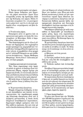 14
3. Ἄ­γνοι­α τοῦ μυ­στη­ρί­ου τοῦ γά­μου.
Πό­σοι ἄ­ρα­γε ἄν­θρω­ποι ποὺ ἔρ­χον­
ται «εἰς γά­μου κοι­νω­νί­αν» ἔ­χουν ἔ­στω
στοι­χει­ώ­δη γνώ­ση τῆς ἱ­ε­ρο­λο­γί­ας ἀλ­λὰ
καὶ τῆς θε­ο­λο­γί­ας τοῦ γά­μου; Πό­σοι ἐν
ἐ­πι­γνώ­σει γνω­ρί­ζουν ὅ­τι «τὸ μυ­στή­ρι­ον
τοῦ­το μέ­γα ἐ­στί» καὶ ὅ­τι ἡ νέ­α ζω­ὴ ποὺ
ἀρ­χί­ζει εἶ­ναι «συγ­κλή­ρω­σις τοῦ βί­ου δι­
α­παν­τός»;
4. Ὁ πο­λι­τι­κὸς γά­μος.
Εἰ­σα­γό­με­νο αὐ­τὸ τὸ φροῦ­το ἀ­πὸ τὰ
προ­τε­σταν­τι­κὰ κρά­τη τὰ ὁ­ποῖ­α δὲν ἀ­να­
γνω­ρί­ζουν τὰ Μυ­στή­ρι­α. Ἀλ­λὰ τί ἀ­κρι­
βῶς εἶ­ναι τέ­λος πάν­των;
Ὅ­σο δι­α­κο­σμη­μέ­νη καὶ ἂν εἶ­ναι ἡ αἴ­
θου­σα τοῦ δη­μαρ­χεί­ου, ὅ­σο στο­λι­σμέ­νοι
καὶ ἂν προ­σέρ­χον­ται ''γαμ­πρὸς’’ καὶ ''νύ­
φη’’,ὅ­σοι''ἐ­πί­ση­μοι’’καὶἂνπα­ρί­σταν­ται
στὴν τε­λε­τή, τὸ πε­ρι­βάλ­λον εἶ­ναι ψυ­χρὸ
καὶ οἱ ''σύ­ζυ­γοι’’ θε­ω­ροῦν­ται καὶ αἰ­σθά­
νον­ται ἀ­στε­φά­νω­τοι». (Ἀρχιμ. Θε­ό­δω­ρος
Μπε­ρά­της). Αὐ­τὸς εἶ­ναι ὁ «πο­λι­τι­κὸς γά­
μος» σὲ λί­γες γραμ­μές.
5.Δι­α­ζύ­γι­οκα­νο­νι­κὸκαὶτὸσυ­ναι­νε­τι­κὸ.
Ἐ­άν, ὅ­πως ση­μει­ώ­σα­με στὴν ἀρ­χή,
τὰ πα­λι­ὰ τὰ χρό­νι­α τὸ δι­α­ζύ­γι­ο ἦ­ταν κυ­
ρι­ο­λε­κτι­κὰ εἴ­δη­ση, σή­με­ρα ἔ­χου­με μί­α
ἐ­κρη­κτι­κὴ ἄ­νο­δο, οἱ στα­τι­στι­κὲς κά­νουν
λό­γο γι­ὰ δι­ά­λυ­ση οἰ­κο­γε­νεί­ας καὶ ἔκ­δο­ση
δι­α­ζυ­γί­ου τοῦ ἑ­νὸς στοὺς τρεῖς γά­μους!
Μὲ ἁ­πλὰ λό­γι­α τὸ δι­α­ζύ­γι­ο ἔ­γι­νε ρου­
τί­να ἢ μᾶλ­λον ὅ­πως ἡ ἔκ­δο­ση ἑ­νὸς εἰ­σι­
τη­ρί­ου.
6. Ἡ μο­νο­γο­νε­ϊ­κὴ οἰ­κο­γέ­νει­α.
Μορ­φὴ σύγ­χρο­νης ἐ­πι­δη­μί­ας, ἡ ὁ­πο-
ί­α καὶ ἀ­πο­σα­θρώ­νει καὶ ἀ­πει­λεῖ νὰ ἀν­
τι­κα­τα­στή­σει τὴν πα­ρα­δο­σι­α­κὴ μορ­φὴ
τῆς ἑλ­λη­νι­κῆς οἰ­κο­γέ­νει­ας εἶ­ναι καὶ ἡ
λε­γό­με­νη μο­νο­γο­νε­ϊ­κή, ἡ ὁ­ποί­α ἐ­κτὸς
ἐ­λα­χί­στων ἀ­να­πό­δρα­στων πε­ρι­στά­σε­ων,
δη­μι­ουρ­γεῖ σο­βα­ρὰ τραύ­μα­τα τό­σο στὰ
ἴ­δι­α πα­θόν­τα πρό­σω­πα, ὅ­σο καὶ στὴν μὲ
πο­λὺ εὐ­κο­λί­α ἀ­πό­σει­ση εὐ­θυ­νῶν τῶν γο­
νέ­ων μὲ θύ­μα­τα σὲ τε­λι­κὴ ἀ­νά­λυ­ση τῶν
ἴ­δι­ων τῶν παι­δι­ῶν τους. Εἶ­ναι μί­α πο­λὺ
βο­λι­κὴ κα­τά­στα­ση ἡ ὁ­ποί­α ναὶ μὲν προ­
στα­τεύ­ε­ται νο­μι­κὰ ὅ­μως ἀ­δι­κεῖ­ται κα­
τά­φο­ρα ἡ πο­λύ­τε­κνη οἰ­κο­γέ­νει­α ποὺ μὲ
θυ­σι­α­στι­κὴ δι­ά­θε­ση κρα­τά­ει ὄρ­θι­α τὴν
πραγ­μα­τι­κὴ οἰ­κο­γέ­νει­α καὶ δυ­στυ­χῶς
ἀ­πο­λαμ­βά­νει λι­γό­τε­ρα προ­νό­μι­α στὶς δι­
ά­φο­ρες κοι­νω­νι­κὲς πα­ρο­χὲς.
Ὁ­πωσ­δή­πο­τε βλέ­που­με μὲ πο­λὺ συμ­
πά­θει­α τὸ ἐ­ξα­πα­τη­θὲν μὲ ὁ­ποι­ο­δή­πο­τε
τρό­πο μέ­λος, ὅ­μως στὶς πε­ρισ­σό­τε­ρες
τῶν πε­ρι­πτώ­σε­ων ἔ­χουν καὶ τὴν προ­σω­
πι­κή τους εὐ­θύ­νη. Νὰ δώ­σου­με ὅ­μως τὶς
ἀ­ναγ­καῖ­ες ἐ­ξη­γή­σεις.
Ἡ μο­νο­γο­νε­ϊ­κὴ οἰ­κο­γέ­νει­α ἀ­πο­τε­λεῖ­
ται ἀ­πὸ ἕ­να γο­νι­ὸ (πα­τέ­ρας ἢ μη­τέ­ρα) καὶ
τὰ παι­δι­ὰ ἢ συ­νή­θως τὸ παι­δί. Ἂν θε­λή­
σου­με νὰ ἐν­το­πί­σου­με τὰ αἴ­τι­α αὐ­τὰ πε­
ρί­που εἶ­ναι:
α) Θά­να­τος τοῦ ἑ­νὸς γο­νι­οῦ.
β) Δι­α­ζύ­γι­ο.
γ) Γέν­νη­ση παι­δι­οῦ ἐ­κτὸς γά­μου καὶ
ἕ­νας ἀ­π᾿ τοὺς δύ­ο δὲν ἀ­να­λαμ­βά­νει τὴν
εὐ­θύ­νη σὰν γο­νι­ός.
δ) Υἱ­ο­θε­σί­α παι­δι­οῦ ἀ­πὸ ἀ­νύ­παν­δρο
γο­νέ­α.
Συ­νή­θως ὁ ὅ­ρος μο­νο­γο­νε­ϊ­κὸς ἀ­να­φέ­
ρε­ται σὲ ἀ­νύ­παν­δρες μη­τέ­ρες καὶ πο­λὺ
σπά­νι­α σὲ ἀ­νύ­παν­δρους πα­τέ­ρες μὲ παι­
δί. Ἐ­πί­σης σὲ χω­ρι­σμέ­νο γο­νι­ὸ μὲ παι­δί.
Σὲ πε­ρι­πτώ­σεις θα­νά­του ἀ­πα­λεί­φε­ται
ὁ ὅ­ρος καὶ τὰ παι­δι­ὰ δι­και­οῦν­ται ἀ­να­λό­
γως τὴν σύν­τα­ξη καὶ τὴν κλη­ρο­νο­μι­ά. Σὲ
προ­κη­ρύ­ξεις ὅ­μως δι­και­οῦν­ται ἐ­πι­πλέ­ον
μό­ρι­α σὰν μέ­λη μο­νο­γο­νε­ϊ­κῆς οἰ­κο­γέ­νει­
ας (μᾶλ­λον σὲ ἀν­τι­κα­τά­στα­ση τοῦ ὅρου
χῆ­ρος, χή­ρα, ὀρ­φα­νός, ὀρ­φα­νή).
7. Γά­μος ὁ­μο­φυ­λο­φί­λων.
Tό μό­νο ποὺ ἔ­λει­πε ἀ­πὸ τὴν Ἑλ­λά­δα
τῶν 350.000 ἐ­κτρώ­σε­ων ἐ­τη­σί­ως καὶ τῆς
οἰ­κο­νο­μι­κῆς ἐ­ξα­θλί­ω­σης, εἶ­ναι ὁ νό­μος
ποὺ θὰ ἐ­πι­τρέ­πει νὰ παν­τρεύ­ον­ται ἄ­το­μα
τοῦ ἴ­δι­ου φύ­λου, κοι­νῶς ὁ­μο­φυ­λό­φι­λοι,
ἀλ­λὰ φαί­νε­ται ὅ­τι ὁ ὑ­πουρ­γὸς Δι­και­ο­σύ­
 