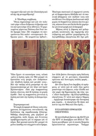 15
νης φρον­τί­ζει καὶ γι­ὰ τὴν ὑ­λο­ποί­η­ση καὶ
αὐ­τῆς τῆς με­ταρ­ρύθ­μι­σης! 
8. Ἐ­λεύ­θε­ρη συμ­βί­ω­ση.
Ὅ­πως ση­μει­ώ­σα­με καὶ γι­ὰ τὸν πο­λι­
τι­κὸ γά­μο τέ­λει­ο ἄν­θρω­πο νὰ βροῦ­με καὶ
νὰ παν­τρευ­τοῦ­με εἶ­ναι ἀ­δύ­να­το. Ὁ χα­ρι­
τω­μέ­νος γέ­ρον­τας Πα­ΐσι­ος εἶ­πε ἕ­ναν πο­
λὺ ὄ­μορ­φο λό­γο «δὲν συμ­φέ­ρει νὰ παν­
τρεύ­ον­ται δύ­ο κα­λοὶ «πνευ­μα­τι­κοὶ» ἄν­
θρω­ποι γι­α­τί… θὰ κοι­μοῦν­ται ὄρ­θι­οι!».
Ὅ­λοι ἔ­χουν τὰ κου­σού­ρι­α τους, τε­λι­κὰ
«μό­νο ἡ ἀ­γά­πη πρὸς τὸν Θε­ὸ μπο­ρεῖ νὰ
ἐμ­πνεύ­σει στὶς ψυ­χὲς τῶν ἀν­θρώ­πων
τὴν ἀ­λη­θι­νὴ ἀ­γά­πη καὶ με­τα­ξύ τους».
Καὶ τὴν σκέ­ψη αὐ­τὴ μπο­ροῦ­με νὰ τὴν
ἰ­σχυ­ρο­ποι­ή­σου­με μὲ τὸν λό­γο τοῦ ἱ­ε­ροῦ
Χρυ­σο­στό­μου: «Ἀ­πὸ γὰρ σω­φρο­σύ­νης
ἀ­γά­πη τί­κτε­ται, ἀ­πὸ δὲ ἀ­γά­πης τὰ μυ­ρί­α
ἀ­γα­θὰ». Ἀ­πὸ τὴ σω­φρο­σύ­νη γεν­νι­έ­ται ἡ
ἀ­γά­πη καὶ ἀ­πὸ τὴν ἀ­γά­πη τὰ ἄ­πει­ρα ἀ­γα­
θά.
Συμ­πε­ρα­σμα­τι­κά
Ἡ πι­κρὴ ἀ­να­φο­ρὰ σὲ ὅ­λους τούς σύγ­
χρο­νους ἀν­τί­χρι­στους συν­τε­λε­στὲς τῆς
δι­α­λύ­σε­ως τῆς πα­ρα­δο­σι­α­κῆς ἑλ­λη­νορ­
θό­δο­ξης οἰ­κο­γέ­νει­ας, μᾶς γε­μί­ζουν μὲ
με­λαγ­χο­λί­α, πο­λὺ ἄγ­χος, καὶ ἔν­το­νους
προ­βλη­μα­τι­σμοὺς γι­ὰ τὸ σή­με­ρα γι­ὰ τὸ
αὔ­ρι­ο. Καὶ φυ­σι­κὰ κα­νεὶς δὲν μπο­ρεῖ νὰ
μεί­νει ἀ­πα­θὴς στὸ σύγ­χρο­νο αὐ­τὸ δρᾶ­μα.
Ἰ­δι­αί­τε­ρα σκε­πτι­κοὶ οἱ ση­με­ρι­νοὶ γο­νεῖς
μὲ τὰ δι­α­φαι­νό­με­να ἀ­δι­έ­ξο­δα καὶ τὰ σκε­
πτι­κὰ βλέμ­μα­τα τῶν παι­δι­ῶν τους ποὺ
συν­θέ­τουν ἕ­να ἐ­ξό­χως ἀ­πελ­πι­στι­κὸ πὰζλ
χω­ρὶς νὰ δι­α­φαί­νε­ται κά­ποι­α ἀ­κτῖνα φω­
τός, κά­ποι­α ἔ­στω καὶ δει­λὰ-δει­λὰ χα­μό­γε­
λα γι­ὰ ἀ­να­στρο­φὴ καὶ ἀ­νά­καμ­ψη!
Μή­πως αὐ­τὴ ἡ ζό­φω­ση καὶ με­λαγ­
χο­λι­κὴ κα­τά­στα­ση τῆς ση­με­ρι­νῆς κλο­
νι­ζό­με­νης καὶ μᾶλ­λον χει­μα­ζό­με­νης ἑλ­
λη­νορ­θό­δο­ξης οἰ­κο­γέ­νει­ας δὲν ἔ­χει μέλ­
λον ἀλ­λὰ βαί­νει ὁ­λο­τα­χῶς πρὸς δι­ά­λυ­ση
σύμ­φω­να μὲ τὰ μον­τέρ­να εὐ­ρω­πα­ϊ­κὰ
πρό­τυ­πα καὶ δυ­στυ­χῶς πολ­λὲς φο­ρές…
πρό­στυ­χα;
Δὲν εἶ­ναι ὅ­μως ἔτ­σι ἀ­κρι­βῶς τὰ πράγ­
μα­τα, γι᾿ αὐ­τὸ καὶ σὲ πο­λὺ λί­γο χρό­νο
μπαί­νου­με στὸ ξέ­φω­το, στὴν ἐλ­πί­δα καὶ
τὴν χα­ρὰ τῆς δη­μι­ουρ­γί­ας τῆς νέ­ας «κα­-
τ᾿ οἶ­κον ἐκ­κλη­σί­ας» τῆς ἑλ­λη­νορ­θό­δο­ξης
οἰ­κο­γέ­νει­ας. Γι᾿ αὐ­τὸ καὶ πά­ρε­τε θάρ­ρος
…ἀρ­χί­ζου­με ἀ­νε­πί­στρο­φα τὴν δυ­να­μι­κή
μας πο­ρεί­α… ἡ οἰ­κο­γέ­νει­α θὰ ζή­σει καὶ
κον­τὰ της σὺν Θεῷ καὶ ὅ­λοι ἐ­μεῖς…
Η ΕΛΛΗΝΙΚΗ ΟΡΘΟΔΟΞΗ
ΟΙΚΟΓΕΝΕΙΑ
Σὲ πα­νελ­λα­δι­κὴ ἔ­ρευ­να τῆς ΑLCO γι­ὰ
τὴν ΕΡΤ τὸ Δε­κέμ­βρι­ο τοῦ 2012 οἱ Ἕλ­
λη­νες ρω­τή­θη­καν γι­ὰ τὸ ποι­οὺς θε­σμοὺς
ἐμ­πι­στεύ­ον­ται πε­ρισ­σό­τε­ρο. Ὑ­πάρ­χει
 