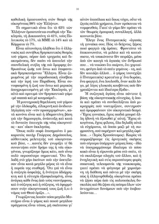 16
κα­θο­λι­κὴ ἐμ­πι­στο­σύ­νη στὸν θε­σμὸ τῆς
οἰ­κο­γέ­νει­ας 98% τῶν Ἑλ­λή­νων.
Τὸ ση­μαν­τι­κὸ εἶ­ναι ὅ­τι τὸ 63% τῶν
Ἑλ­λή­νων ἐμ­πι­στεύ­ε­ται στα­θε­ρὰ τὴν Ἐκ­
κλη­σία­, τὴ Δι­και­ο­σύ­νη τὸ 41%, τοὺς Πο­
λι­τι­κοὺς τὸ 17%, τὰ ΜΜΕ τὸ 14% καὶ τὰ
Κόμ­μα­τα τὸ 7%.
Εἶ­ναι αὐ­το­νό­η­τη ἀ­λή­θει­α ὅ­τι ὁ ἑλ­λη­
νι­κὸς καὶ συ­νή­θως θρη­σκευ­τι­κὸς θε­σμὸς
τοῦ γά­μου, πέ­ραν ἀ­πὸ τριγ­μοὺς καὶ δι­
α­κυ­μάν­σεις, δὲν παύ­ει νὰ ἀ­πο­τε­λεῖ τὴν
σπον­δυ­λι­κὴ στή­λη τῆς πι­ὸ ὄ­μορ­φης ἀν­
θρω­πί­νως ζω­ῆς τοῦ ἔ­στω καὶ ἐ­πι­φα­νει­
α­κὰ θρη­σκευ­ό­με­νου Ἕλ­λη­να. Εἶ­ναι ζυ­
μω­μέ­νος μὲ τὴν πα­ρα­δο­σι­α­κὴ εὐ­σέ­βει­α
καὶ τὴν ἱ­ε­ρή του Πα­ρά­δο­ση. Εἶ­ναι συ­
νυ­φα­σμέ­νη ἡ ζω­ή του ἔ­στω καὶ με­ρι­κῶς
ἀ­πο­χρω­μα­τι­σμέ­νη μὲ τὴν Ἐκ­κλη­σί­α, γι᾿
αὐ­τὸ καὶ προ­τι­μᾶ τὸν θρη­σκευ­τι­κὸ γά­μο
«μὲ παπ­πᾶ καὶ μὲ κουμ­πά­ρο!».
Ἡ μυ­στη­ρι­α­κὴ θε­με­λί­ω­ση τοῦ γά­μου
μὲ τὴν ὁ­λό­καρ­δη, εἰ­λι­κρι­νῆ καὶ ἀ­νι­δι­ο­τε­
λῆ ἀ­γά­πη τῶν «νῦν προ­σερ­χο­μέ­νων», κα­
τὰ κα­νό­να εἶ­ναι καὶ ἡ ἀ­δα­μαν­τί­νη βά­ση
γι­ὰ τὴν δη­μι­ουρ­γί­α, ἀ­νά­πτυ­ξη καὶ κα­τὰ
τὸ δυ­να­τὸν ἐ­πι­τυ­χί­α τῆς νέ­ας οἰ­κο­γε­νεί­
ας – κα­τ᾿ οἶ­κον ἐκ­κλη­σί­ας.
Ὅ­πως πο­λὺ σο­φὰ ἐ­πι­ση­μαί­νει ὁ μα­
κα­ρι­στὸς πα­τὴρ Γε­ώρ­γι­ος Δη­μόπου­λος,
αὐ­θεν­τι­κὸς με­λε­τη­τὴς τοῦ οἰ­κο­γε­νει­α­
κοῦ βί­ου, «…κα­νεὶς δὲν γνω­ρί­ζει τί θὰ
συ­ναν­τή­σει στὸν δρό­μο της ἡ νέ­α οἰ­κο­
γέ­νει­α, γνω­ρί­ζου­με ὅ­μως κά­τι, ποὺ εἶ­ναι
πο­λὺ πε­ρισ­σό­τε­ρο ση­μαν­τι­κό. Ὅ­τι δη­
λα­δὴ στὸ χέ­ρι ἐ­κεί­νων ποὺ τὴν ἀ­πε­τέ­λε­
σαν εἶ­ναι κα­τὰ με­γά­λο μέ­ρος τὸ νὰ εἶ­ναι
ἡ πο­ρεί­α της στα­θε­ρή. Ὅ­τι γιά­νὰ εἶ­ναι
ἡ συ­ζυ­γί­α ἀ­σφα­λής, ἡ ἑ­νό­τη­τα ἀ­δι­άρ­ρη­
κτη καὶ ἡ εὐ­τυ­χί­α ἐ­ξα­σφα­λι­σμέ­νη, εἶ­ναι
ἀ­νάγ­κη κά­θε ἕ­νας ἀ­πὸ τοὺς νε­ο­νύμ­φους,
καὶ ὁ σύ­ζυ­γος καὶ ἡ σύ­ζυ­γος, νὰ ἐ­φαρ­μό­
σουν στὴν οἰ­κο­γε­νει­α­κή τους ζω­ὴ ὅ,τι ὁ
νό­μος τοῦ Θε­οῦ ὁ­ρί­ζει…».
Γνω­ρί­ζον­τας λοι­πὸν πό­σο με­γά­λο Μυ­
στή­ρι­ο εἶ­ναι ὁ γά­μος καὶ ποι­οῦ με­γά­λου
πράγ­μα­τος εἶ­ναι τύ­πος, μὴ σκέ­πτε­σαι γι᾿
αὐ­τὸν ἐ­πι­πό­λαι­α καὶ ὅ­πως τύ­χει, οὔ­τε νὰ
ζη­τᾶς πολ­λὰ χρή­μα­τα, ὅ­ταν πρό­κει­ται νὰ
νυμ­φευ­θεῖς. Γι­α­τί τὸ γά­μο δὲν πρέ­πει νὰ
τὸν θε­ω­ρεῖς ἐμ­πο­ρι­κὴ συ­ναλ­λα­γή, ἀλ­λὰ
κοι­νω­νί­α βί­ου.
Ἔ­λε­γε ἕ­νας Πνευ­μα­τι­κός: «ἀ­γα­πᾶς
τὴ γυ­ναῖ­κα σου; Πῶς τὸ δεί­χνεις; ξέ­ρεις
ποι­ό φα­γη­τὸ τῆς ἀ­ρέ­σει; Φρον­τί­στε νὰ
ἐ­πι­κοι­νω­νεῖ­τε, νὰ μι­λᾶ­τε καὶ νὰ κοι­τι­ό­
σα­στε, νὰ τσα­κώ­νε­στε δὲν πει­ρά­ζει, μέ­σα
ἀ­πὸ τὸν καυ­γὰ νὰ ἀ­γα­πᾶς τὸν ἄν­θρω­πό
σου… νὰ νοι­ώ­σει ὅ­τι παίρ­νει, ὅ­τι χορ­ταί­
νει, φεύ­γει ἀ­πὸ τὸ σπί­τι γε­μᾶ­τος – τη, καὶ
δὲν κοι­τά­ζει ἀλ­λοῦ… ὁ γά­μος (συ­νε­χί­ζει
ὁ Πνευ­μα­τι­κὸς) κρα­τι­έ­ται μ᾿ ἕ­να δω­ρά­κι,
ἕ­να φα­γη­τό, ἕ­να λου­λού­δι, ἕ­ναν κα­λὸ λό­
γο, μὲ λί­γες γλυ­κει­ὲς κου­βέν­τες ποὺ δὲν
χρει­ά­ζον­ται καὶ ἰ­δι­αί­τε­ρα ἔ­ξο­δα».
Ἡ συ­ζυ­γι­κὴ ἀ­γά­πη εἶ­ναι πάν­το­τε ἡ
βά­ση τῆς οἰ­κο­γε­νει­α­κῆς εὐ­τυ­χί­ας, ἡ ὁ­πο-
ί­α καὶ πρέ­πει νὰ συν­δαυ­λί­ζε­ται ἀ­πὸ μι­
κρο­χα­ρὲς ποὺ νο­στι­μί­ζουν, συν­τη­ροῦν
καὶ ὀ­μορ­φαί­νουν τὸν οἰ­κο­γε­νει­κὸ δε­σμό.
«Ἔ­χεις γυ­ναῖ­κα, ἔ­χεις παι­δι­ὰ μπο­ρεῖ ἄλ­
λη ἡ­δο­νὴ νὰ ἐ­ξι­σω­θεῖ μ᾿ αὐ­τή; Ἔ­χεις οἰ­
κο­γέ­νει­α, ἔ­χεις φί­λους, ὅ­λα δη­λα­δὴ αὐ­τὰ
τὰ εὐ­χά­ρι­στα, τὰ ὁ­ποῖ­α μα­ζὶ μὲ τὴ σω­
φρο­σύ­νη, σοῦ πα­ρέ­χουν καὶ με­γά­λη ὠ­φέ­
λει­α…» (Ἱ­ε­ρὸς Χρυ­σό­στο­μος). Και­ρὸς νὰ
συμ­μα­ζέ­ψου­με τὶς ἀρ­νη­τι­κὲς σκέ­ψεις
ποὺ σί­γου­ρα ὑ­πάρ­χουν μύ­ρι­ες ὅ­σες – ἐ­δῶ
νὰ ὑ­πο­γραμ­μί­σου­με ἰ­δι­αί­τε­ρα τὸ πό­σο
κα­κὸ εἶ­ναι ἡ εἰ­ρω­νεί­α μέ­σα στὸ σπί­τι, τὸ
νὰ σκα­λί­ζου­με πλη­γὲς τοῦ ἄλ­λου, καὶ ἡ
ἐ­νο­χλη­τι­κὴ καὶ στὶς πε­ρισ­σό­τε­ρες φο­ρὲς
σπα­στι­κὴ τε­λει­ο­μα­νί­α τῆς νοι­κο­κυ­ρᾶς,
γι­α­τί πρέ­πει νὰ φύ­γου­με μὲ χα­ρού­με­
νη τὴ δι­ά­θε­ση καὶ πάν­τα μὲ τὴν σκέ­ψη
πὼς ἡ ἑλ­λη­νορ­θό­δο­ξη οἰ­κο­γέ­νει­α πρέ­πει
νὰ ζή­σει πέ­ρα ἀ­πὸ τὶς πο­λυ­ποί­κι­λες δυ­
σκο­λί­ες καὶ θὰ ζή­σει εἰς πεῖ­σμα ὅ­λων τῶν
ἀν­τι­χρί­στων δυ­νά­με­ων ποὺ τὴν ἐ­πι­βου­
λεύ­ον­ται…
 