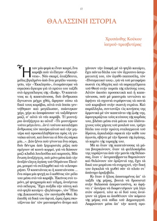 17
ΘΑΛΑΣΣΙΝΗ ΙΣΤΟΡΙΑ
Χρυσάνθης Κούκου
ἱατροῦ-πρεσβυτέρας
Ἦ
ταν μία φορὰ κι ἕναν καιρό, ἕνα
καράβι ποὺ τὸ ἔλεγαν «Οἰκογέ-
νεια». Νέο σκαρί, ἀταξίδευτο,
μόλις βγαλμένο ἀπὸ ἕνα μεγάλο ναυπη-
γεῖο, τὴν «Ἐκκλησία», ἑτοιμάστηκε νὰ
σηκώσει ἄγκυρα γιὰ τὸ πρῶτο του ταξίδι
στὸ ἀρχιπέλαγος τῆς «Ζωῆς». Ὁ καπετά-
νιος κι ἡ καπετάνισσα, δυὸ ἄνθρωποι
ἄγνωστοι μέχρι χθές, ἄφησαν πίσω τὰ
δικά τους καράβια, αὐτὰ στὰ ὁποῖα γεν-
νήθηκαν καὶ μεγάλωσαν, πιάστηκαν
χέρι, χέρι κι ἀποφάσισαν νὰ ταξιδέψουν
μαζί, σ’ αὐτὸ τὸ νέο καράβι. Τί μυστή-
ριο ἀνεξήγητο κι αὐτό! «Τὸ μυστήριον
τοῦτο μέγα ἐστι...ἀντὶ τούτου καταλήψει
ἄνθρωπος τὸν πατέρα αὐτοῦ καὶ τὴν μη-
τέρα καὶ προσκολληθήσεται πρὸς τὴ γυ-
ναῖκα αὐτοῦ, καὶ ἔσονται οἱ δύο εἰς σάρκα
μία...». Δύο ξένοι ποὺ γίνονται ἕνα σῶμα,
δυὸ δέντρα ἀπὸ ξεχωριστὲς ρίζες ποὺ
σμίγουν σὲ κοινὸ κορμό, γιὰ νὰ δώσουν
μαζὶ κλαδιὰ λουλούδια καὶ καρπούς. Μία
ἕνωση ἀνεξήγητη, ποὺ μόνο μέσα ἀπὸ τὴν
ἀνεξάντλητη ἀγάπη τοῦ Οὐράνιου Πατέ-
ρα, μπορεῖ νὰ συλληφθεῖ καὶ νὰ τελεσφο-
ρήσει. Ὁ καπετάνιος κι ἡ καπετάνισσα ...
ἕνα σῶμα μία ψυχὴ κι ὁ καθένας τὸν ρόλο
του μέσα στὸ νιὸ καράβι. Ἐκεῖνος στὸ τι-
μόνι, μὲ ψυχραιμία καὶ τόλμη, ἀνοίγεται
στὸ πέλαγος. Ἔχει πυξίδα τὴν πίστη καὶ
στὸ ψηλὸ κατάρτι «βιγλάτορα», τὸν Ἥλιο
τῆς Δικαιοσύνης, τὸν πανάγαθο Θεό. Κι
ἐπειδὴ τὰ δικά του ἀφτιά, ὧρες ὧρες σκο-
τίζονται ἀπ’ τὸν μανιασμένο ἄνεμο καὶ
χάνουν τὴν ἐπαφὴ μὲ τὸ ψηλὸ κατάρτι,
ἔχει πάντα δίπλα του τὸν ἄγρυπνο ἀσυρ-
ματιστή του, τὸν ἀγαθὸ παππούλη, τὸν
«Πνευματικό τους», γιὰ νὰ τοῦ μεταφέρει
σωστὰ τὶς ὁδηγίες καὶ τὰ παραγγέλματα
τοῦ Θεοῦ στὴν πορεία τῆς πλεύσης τους.
Αὐτὸν ἀκούει προσεκτικὰ καὶ ἡ καπε-
τάνισσα, ποὺ μὲ μαεστρία τεντώνει κι
ἀφήνει τὰ σχοινιὰ στρέφοντας τὰ πανιὰ
τοῦ καραβιοῦ στὴν σωστὴ στράτα. Καὶ
παράλληλα, συντονίζει τὶς κινήσεις της
ἁρμονικὰ μὲ τὸν καπετάνιο τῆς ζωῆς της,
ἀφουγκράζεται τοὺς κτύπους τῆς καρδιᾶς
του, βλέπει μέσα στὰ μάτια του ὁλάνοι-
χτους τοὺς χάρτες τοῦ μυαλοῦ του, τρέχει
δίπλα του στὴν πρώτη σταλαγματιὰ τοῦ
ἱδρῶτα, ἀγκαλιάζει σφικτὰ τὴν κάθε του
ἀγωνία, σβήνει μὲ τὴν δροσιὰ τῆς ἀγάπης,
τὸ καμίνι τῆς ταραχῆς του.
Μὰ κι ὅταν τῆς καπετάνισσας τὰ μά-
τια βουρκώνουν, ὅταν τὰ φυλλοκάρδια
της ταράζονται ἀπὸ τὴν μανία τῆς θάλασ-
σας, ὅταν τ’ ἀστραπόβροντα θαμπώνουν
καὶ θολώνουν τὸν ὁρίζοντά της, ἔχει τὰ
δικά του μπράτσα νὰ στηριχτεῖ, τὴν δική
του ἀγκαλιὰ νὰ χωθεῖ σὰν τὸ πλοῖο στ’
ἀπάνεμο ἀραξοβόλι.
Κι ὅταν ὁ ἥλιος ἀποσταμένος ἀπ’ τὸ
ταξίδι τῆς μέρας, βουτᾶ νὰ δροσιστεῖ
στὴν θαλασσιὰ ἀπεραντοσύνη, κι ἀφή-
νει τ’ ἀστέρια νὰ διαφεντέψουν γιὰ λίγο
στὸν οὐρανό, τότε κι οἱ δυό τους ἀνοί-
γουν τὰ χέρια κι ἀποθέτουν τὸν κάματο
τῆς μέρας στὰ πόδια τοῦ Δημιουργοῦ.
Λαφρώνουν μέσα ἀπ’ τὴν κοινὴ προ-
 