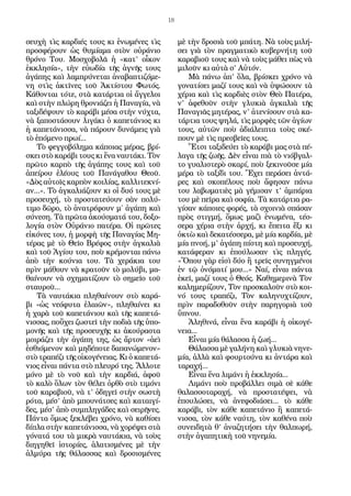 18
σευχὴ τὶς καρδιές τους κι ἑνωμένες τὶς
προσφέρουν ὡς θυμίαμα στὸν οὐράνιο
θρόνο Του. Μοσχοβολᾶ ἡ «κατ’ οἶκον
ἐκκλησία», τὴν εὐωδία τῆς ἁγνῆς τους
ἀγάπης καὶ λαμπρύνεται ἀναβαπτιζόμε-
νη στὶς ἀκτῖνες τοῦ Ἀκτίστου Φωτός.
Κάθονται τότε, στὰ κατάρτια οἱ ἄγγελοι
καὶ στὴν πλώρη θρονιάζει ἡ Παναγία, νὰ
ταξιδέψουν τὸ καράβι μέσα στὴν νύχτα,
νὰ ξαποστάσουν λιγάκι ὁ καπετάνιος κι
ἡ καπετάνισσα, νὰ πάρουν δυνάμεις γιὰ
τὸ ἑπόμενο πρωί...
Τὸ φεγγοβόλημα κάποιας μέρας, βρί-
σκει στὸ καράβι τους κι ἕνα ναυτάκι. Τὸν
πρῶτο καρπὸ τῆς ἀγάπης τους καὶ τοῦ
ἀπείρου ἐλέους τοῦ Πανάγαθου Θεοῦ.
«Δὸς αὐτοῖς καρπὸν κοιλίας, καλλιτεκνί-
αν...». Τὸ ἀγκαλιάζουν κι οἱ δυό τους μὲ
προσευχή, τὸ προστατεύουν σὰν πολύ-
τιμο δῶρο, τὸ ἀνατρέφουν μ΄ ἀγάπη καὶ
σύνεση. Τὰ πρῶτα ἀκούσματά του, δοξο-
λογία στὸν Οὐράνιο πατέρα. Οἱ πρῶτες
εἰκόνες του, ἡ μορφὴ τῆς Παναγίας Μη-
τέρας μὲ τὸ Θεῖο Βρέφος στὴν ἀγκαλιὰ
καὶ τοῦ Ἁγίου του, ποὺ κρέμονται πάνω
ἀπὸ τὴν κούνια του. Τὰ χεράκια του
πρὶν μάθουν νὰ κρατοῦν τὸ μολύβι, μα-
θαίνουν νὰ σχηματίζουν τὸ σημεῖο τοῦ
σταυροῦ...
Τὰ ναυτάκια πληθαίνουν στὸ καρά-
βι «ὡς νεόφυτα ἐλαιῶν», πληθαίνει κι
ἡ χαρὰ τοῦ καπετάνιου καὶ τῆς καπετά-
νισσας, ποὔχει ζωστεῖ τὴν ποδιὰ τῆς ὑπο-
μονῆς καὶ τῆς προσευχῆς κι ἀκούραστα
μοιράζει τὴν ἀγάπη της, ὡς ἄρτον «ἀεὶ
ἐσθιόμενον καὶ μηδέποτε δαπανώμενον»
στὸ τραπέζι τῆς οἰκογένειας. Κι ὁ καπετά-
νιος εἶναι πάντα στὸ πλευρό της. Ἄλλοτε
μόνο μὲ τὸ νοῦ καὶ τὴν καρδιά, ἀφοῦ
τὸ καλὸ ὅλων τὸν θέλει ὀρθὸ στὸ τιμόνι
τοῦ καραβιοῦ, νὰ τ’ ὁδηγεῖ στὴν σωστὴ
ρότα, μέσ’ ἀπὸ μπουνάτσες καὶ καταιγί-
δες, μέσ’ ἀπὸ συμπληγάδες καὶ σειρῆνες.
Πάντα ὅμως ξεκλέβει χρόνο, νὰ καθίσει
δίπλα στὴν καπετάνισσα, νὰ χορέψει στὰ
γόνατά του τὰ μικρὰ ναυτάκια, νὰ τοὺς
διηγηθεῖ ἱστορίες, ἁλατισμένες μὲ τὴν
ἁλμύρα τῆς θάλασσας καὶ δροσισμένες
μὲ τὴν δροσιὰ τοῦ μπάτη. Νὰ τοὺς μιλή-
σει γιὰ τὸν πραγματικὸ κυβερνήτη τοῦ
καραβιοῦ τους καὶ νὰ τοὺς μάθει πὼς νὰ
μιλοῦν κι αὐτὰ σ’ Αὐτόν.
Μὰ πάνω ἀπ’ ὅλα, βρίσκει χρόνο νὰ
γονατίσει μαζί τους καὶ νὰ ὑψώσουν τὰ
χέρια καὶ τὶς καρδιὲς στὸν Θεὸ Πατέρα,
ν’ ἀφεθοῦν στὴν γλυκιὰ ἀγκαλιὰ τῆς
Παναγιᾶς μητέρας, ν’ ἀτενίσουν στὰ κα-
τάρτια τους ψηλά, τὶς μορφὲς τῶν ἁγίων
τους, αὐτῶν ποὺ ἀδιάλειπτα τοὺς σκέ-
πουν μὲ τὶς πρεσβεῖες τους.
Ἔτσι ταξιδεύει τὸ καράβι μας στὰ πέ-
λαγα τῆς ζωῆς. Δὲν εἶναι πιὰ τὸ νιόβγαλ-
το γυαλιστερὸ σκαρί, ποὺ ξεκινοῦσε μία
μέρα τὸ ταξίδι του. Ἔχει περάσει ἀντά-
ρες καὶ σκοπέλους ποὺ ἄφησαν πάνω
του λαβωματιὲς μὰ γέμισαν τ’ ἀμπάρια
του μὲ πεῖρα καὶ σοφία. Τὰ κατάρτια ρα-
γίσαν κάποιες φορές, τὰ σχοινιὰ σπάσαν
πρὸς στιγμή, ὅμως μαζὶ ἑνωμένα, τέσ-
σερα χέρια στὴν ἀρχή, κι ἔπειτα ἔξι κι
ὀκτὼ καὶ δεκατέσσερα, μὲ μία καρδία, μὲ
μία πνοή, μ’ ἀγάπη πίστη καὶ προσευχή,
κατάφεραν κι ἐπούλωσαν τὶς πληγές.
«Ὅπου γὰρ εἰσὶ δύο ἢ τρεῖς συνηγμένοι
ἐν τῷ ὀνόματί μου...» Ναί, εἶναι πάντα
ἐκεῖ, μαζί τους ὁ Θεός. Καθημερινὰ Τὸν
καλημερίζουν, Τὸν προσκαλοῦν στὸ κοι-
νό τους τραπέζι, Τὸν καληνυχτίζουν,
πρὶν παραδοθοῦν στὴν παρηγοριὰ τοῦ
ὕπνου.
Ἀληθινά, εἶναι ἕνα καράβι ἡ οἰκογέ-
νεια...
Εἶναι μία θάλασσα ἡ ζωή...
Θάλασσα μὲ γαλήνη καὶ γλυκιὰ νηνε-
μία, ἀλλὰ καὶ φουρτούνα κι ἀντάρα καὶ
ταραχή...
Εἶναι ἕνα λιμάνι ἡ ἐκκλησία...
Λιμάνι ποὺ προβάλλει σιμὰ σὲ κάθε
θαλασσοταραχή, νὰ προστατέψει, νὰ
ἐπουλώσει, νὰ ἀνεφοδιάσει... τὸ κάθε
καράβι, τὸν κάθε καπετάνιο ἢ καπετά-
νισσα, τὸν κάθε ναύτη, τὸν καθένα ποὺ
συνειδητὰ θ’ ἀναζητήσει τὴν θαλπωρή,
στὴν ἀγαπητικὴ τοῦ νηνεμία.
 