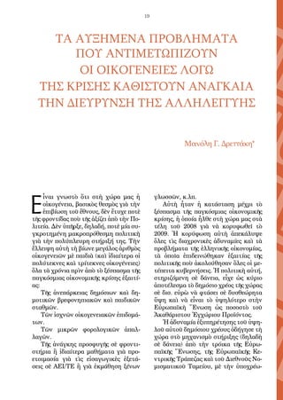 19
ΤΑ ΑΥΞΗΜΕΝΑ ΠΡΟΒΛΗΜΑΤΑ
ΠΟΥ ΑΝΤΙΜΕΤΩΠΙΖΟΥΝ
ΟΙ ΟΙΚΟΓΕΝΕΙΕΣ ΛΟΓΩ
ΤΗΣ ΚΡΙΣΗΣ ΚΑΘΙΣΤΟΥΝ ΑΝΑΓΚΑΙΑ
ΤΗΝ ΔΙΕΥΡΥΝΣΗ ΤΗΣ ΑΛΛΗΛΕΓΓΥΗΣ
Μανόλη Γ. Δρεττάκη*
Ε
ἶναι γνωστὸ ὅτι στὴ χώρα μας ἡ
οἰκογένεια, βασικὸς θεσμὸς γιὰ τὴν
ἐπιβίωση τοῦ ἔθνους, δὲν ἔτυχε ποτὲ
τῆς φροντίδας ποὺ τῆς ἀξίζει ἀπὸ τὴν Πο-
λιτεία. Δὲν ὑπῆρξε, δηλαδή, ποτὲ μία συ-
γκροτημένη μακροπρόθεσμη πολιτικὴ
γιὰ τὴν πολύπλευρη στήριξή της. Τὴν
ἔλλειψη αὐτὴ τὴ βίωνε μεγάλος ἀριθμὸς
οἰκογενειῶν μὲ παιδιὰ (καὶ ἰδιαίτερα οἱ
πολύτεκνες καὶ τρίτεκνες οἰκογένειες)
ὅλα τὰ χρόνια πρὶν ἀπὸ τὸ ξέσπασμα τῆς
παγκόσμιας οἰκονομικῆς κρίσης ἐξαιτί-
ας:
Τῆς ἀνεπάρκειας δημόσιων καὶ δη-
μοτικῶν βρεφονηπιακῶν καὶ παιδικῶν
σταθμῶν.
Τῶν ἰσχνῶν οἰκογενειακῶν ἐπιδομά-
των.
Τῶν μικρῶν φορολογικῶν ἀπαλ-
λαγῶν.
Τῆς ἀνάγκης προσφυγῆς σὲ φροντι-
στήρια ἢ ἰδιαίτερα μαθήματα γιὰ προ-
ετοιμασία γιὰ τὶς εἰσαγωγικὲς ἐξετά-
σεις σὲ ΑΕΙ/ΤΕ ἢ γιὰ ἐκμάθηση ξένων
γλωσσῶν, κ.λπ.
Αὐτὴ ἦταν ἡ κατάσταση μέχρι τὸ
ξέσπασμα τῆς παγκόσμιας οἰκονομικῆς
κρίσης, ἡ ὁποία ἦλθε στὴ χώρα μας στὰ
τέλη τοῦ 2008 γιὰ νὰ κορυφωθεῖ τὸ
2009. Ἡ κορύφωση αὐτὴ ἀπεκάλυψε
ὅλες τὶς διαχρονικὲς ἀδυναμίες καὶ τὰ
προβλήματα τῆς ἑλληνικῆς οἰκονομίας,
τὰ ὁποῖα ἐπιδεινώθηκαν ἐξαιτίας τῆς
πολιτικῆς ποὺ ἀκολούθησαν ὅλες οἱ με-
τέπειτα κυβερνήσεις. Ἡ πολιτικὴ αὐτή,
στηριζόμενη σὲ δάνεια, εἶχε ὡς κύριο
ἀποτέλεσμα τὸ δημόσιο χρέος τῆς χώρας
σὲ δισ. εὐρὼ νὰ φτάσει σὲ δυσθεώρητα
ὕψη καὶ νὰ εἶναι τὸ ὑψηλότερο στὴν
Εὐρωπαϊκὴ Ἕνωση ὡς ποσοστὸ τοῦ
Ἀκαθάριστου Ἐγχώριου Προϊόντος.
Ἡ ἀδυναμία ἐξυπηρέτησης τοῦ ὑψη-
λοῦ αὐτοῦ δημόσιου χρέους ὁδήγησε τὴ
χώρα στὸ μηχανισμὸ στήριξης (δηλαδὴ
σὲ δάνεια) ἀπὸ τὴν τρόικα τῆς Εὐρω-
παϊκῆς Ἕνωσης, τῆς Εὐρωπαϊκῆς Κε-
ντρικῆς Τράπεζας καὶ τοῦ Διεθνοῦς Νο-
μισματικοῦ Ταμείου, μὲ τὴν ὑποχρέω-
 