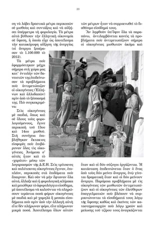 20
ση νὰ λάβει δραστικὰ μέτρα περικοπῶν
σὲ μισθοὺς καὶ συντάξεις καὶ νὰ αὐξή-
σει ὑπέρμετρα τὴ φορολογία. Τὰ μέτρα
αὐτὰ βύθισαν τὴν ἑλληνικὴ οἰκονομία
σὲ ὕφεση, ἡ ὁποία εἶχε ὡς ἀποτέλεσμα
τὴν κατακόρυφη αὔξηση τῆς ἀνεργίας
(οἱ ἄνεργοι ξεπέρα-
σαν τὸ 1.100.000 τὸ
2012).
Τὰ μέτρα ποὺ
ἐφαρμόστηκαν μέχρι
σήμερα στὴ χώρα μας
κατ' ἐντολὴν τῶν δα-
νειστῶν της ἐπιδείνω-
σαν τὰ προβλήματα
ποὺ ἀντιμετώπιζαν
οἱ οἰκογένειες (Ἑλλή-
νων καὶ ἀλλοδαπῶν)
πρὶν ἀπὸ τὸ ξέσπασμά
της. Πιὸ συγκεκριμέ-
να:
Στὶς οἰκογένειες
μὲ παιδιά, ὅπως καὶ
σὲ ὅλους τοὺς φορο-
λογούμενους, ἔγινε
περικοπὴ τοῦ 13ου
καὶ 14ου μισθοῦ.
Στὴ συνέχεια ἐπι-
βλήθηκαν ἔκτακτες
εἰσφορὲς ποὺ ἐπιβά-
ρυναν ὅλες τὶς οἰκο-
γένειες. Ἀνάμεσα σ'
αὐτὲς ἦταν καὶ τὸ
«χαράτσι» μέσῳ τῶν
λογαριασμῶν τῆς Δ.Ε.Η. Στὶς τρίτεκνες
καὶ πολύτεκνες οἰκογένειες ἔγιναν, ἐπι-
πλέον, περικοπὲς στὰ ἐπιδόματα ποὺ
ἔπαιρναν. Καὶ σὰν νὰ μὴν ἔφταναν ὅλα
αὐτά, ἄλλαξε καὶ ἡ φορολογικὴ κλίμακα
καὶ μειώθηκε τὸ ἀφορολόγητο εἰσόδημα,
μὲ ἀποτέλεσμα νὰ καλοῦνται νὰ πληρώ-
σουν τεράστια ποσὰ φόρων οἰκογένειες
μὲ παιδιὰ καὶ μὲ χαμηλὰ ἢ μεσαῖα εἰσο-
δήματα ποὺ πρὶν ἀπὸ τὴν ἀλλαγὴ αὐτὴ
εἴτε δὲν πλήρωναν φόρο, εἴτε πλήρωναν
μικρὰ ποσά. Ἀποτέλεσμα ὅλων αὐτῶν
τῶν μέτρων ἦταν νὰ συρρικνωθεῖ τὸ δι-
αθέσιμο εἰσόδημά τους.
Ἂν ληφθοῦν ὑπ'ὄψιν ὅλα τὰ παρα-
πάνω, ἀντιλαμβάνεται κανεὶς τὰ προ-
βλήματα ποὺ ἀντιμετωπίζουν σήμερα
οἱ οἰκογένειες μισθωτῶν ἀκόμα καὶ
ὅταν καὶ οἱ δύο σύζυγοι ἐργάζονται. Ἡ
κατάσταση ἐπιδεινώνεται ὅταν ὁ ἕνας
ἀπὸ τοὺς δύο μείνει ἄνεργος, ἐνῷ γίνε-
ται δραματικὴ ὅταν καὶ οἱ δύο μείνουν
ἄνεργοι. Παρόμοια προβλήματα μὲ τὶς
οἰκογένειες τῶν μισθωτῶν ἀντιμετωπί-
ζουν καὶ οἱ οἰκογένειες τῶν ἐλεύθερων
ἐπαγγελματιῶν ποὺ βλέπουν νὰ συρ-
ρικνώνονται τὰ εἰσοδήματά τους λόγῳ
τῆς ὕφεσης καθὼς καὶ ἐκεῖνες τῶν κα-
ταστηματαρχῶν ποὺ λόγῳ χρεῶν καὶ
μείωσης τοῦ τζίρου τους ἀναγκάζονται
 