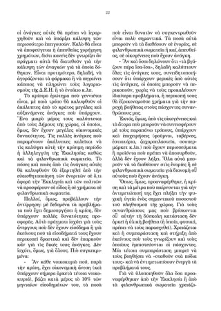 22
οἱ ἀνάγκες αὐτὲς θὰ πρέπει νὰ ἱεραρ-
χηθοῦν καὶ νὰ ὑπάρξει κάλυψη τῶν
περισσότερο ἐπειγουσῶν. Καλὸ θὰ εἶναι
νὰ ἀποφεύγεται ἡ ἀπευθείας χορήγηση
χρημάτων, διότι κανεὶς δὲν γνωρίζει ἂν
πράγματι αὐτὰ θὰ διατεθοῦν γιὰ τὴν
κάλυψη τῶν ἀναγκῶν γιὰ τὰ ὁποῖα δό-
θηκαν. Εἶναι προτιμότερο, δηλαδή, νὰ
ἀγοράζονται τὰ φάρμακα ἢ νὰ πηγαίνει
κάποιος νὰ πληρώνει τοὺς λογαρια-
σμοὺς τῆς Δ.Ε.Η. ἢ τὸ ἐνοίκιο κ.λπ.
Τὸ κρίσιμο ἐρώτημα ποὺ γεννιέται
εἶναι, μὲ ποιὸ τρόπο θὰ καλυφθοῦν οἱ
ἀκάλυπτες ἀπὸ τὸ κράτος μεγάλες καὶ
αὐξανόμενες ἀνάγκες ποὺ ὑπάρχουν.
Ἕνα μικρὸ μέρος τους καλύπτεται
ἀπὸ τοὺς Δήμους τῆς χώρας, οἱ ὁποῖοι,
ὅμως, δὲν ἔχουν μεγάλες οἰκονομικὲς
δυνατότητες. Τὶς πολλὲς ἀνάγκες ποὺ
παραμένουν ἀκάλυπτες καλεῖται νὰ
τὶς καλύψει αὐτὴ τὴν κρίσιμη περίοδο
ἡ ἀλληλεγγύη τῆς Ἐκκλησίας καθὼς
καὶ τὰ φιλανθρωπικὰ σωματεῖα. Τὸ
πόσες καὶ ποιὲς ἀπὸ τὶς ἀνάγκες αὐτὲς
θὰ καλυφθοῦν θὰ ἐξαρτηθεῖ ἀπὸ τὴν
εὐαισθητοποίηση τῶν ἐνοριτῶν σὲ ὅ,τι
ἀφορᾶ τὴν Ἐκκλησία καὶ τῶν πολιτῶν
νὰ προσφέρουν σὲ εἶδος ἢ σὲ χρήματα σὲ
φιλανθρωπικὰ σωματεῖα.
Πολλοί, ὅμως, προβάλλουν τὴν
ἀντίρρηση: μὲ δεδομένα τὰ προβλήμα-
τα ποὺ ἔχει δημιουργήσει ἡ κρίση, δὲν
ὑπάρχουν πολλὲς δυνατότητες προ-
σφορᾶς. Αὐτὸ πράγματι ἰσχύει γιὰ τοὺς
ἄνεργους ποὺ δὲν ἔχουν εἰσόδημα ἢ γιὰ
ἐκείνους ποῦ τὰ εἰσοδήματά τους ἔχουν
περικοπεῖ δραστικὰ καὶ δὲν ἐπαρκοῦν
κἂν γιὰ τὶς δικές τους ἀνάγκες. Δὲν
ἰσχύει, ὅμως, γιὰ ὅλους. Πιὸ συγκεκρι-
μένα:
- Ἂν κάθε νοικοκυριὸ πού, παρὰ
τὴν κρίση, ἔχει οἰκονομικὴ ἄνεση (καὶ
ὑπάρχουν σήμερα ἀρκετὰ τέτοια νοικο-
κυριά), βάζει κατὰ μέρος τὸ 10% τῶν
μηνιαίων εἰσοδημάτων του, τὰ ποσὰ
ποὺ εἶναι δυνατὸν νὰ συγκεντρωθοῦν
εἶναι πολὺ σημαντικά. Τὰ ποσὰ αὐτὰ
μποροῦν νὰ τὰ διαθέσουν σὲ ἐνορίες, σὲ
φιλανθρωπικὰ σωματεῖα ἢ καί, ἀπευθεί-
ας, σὲ οἰκογένειες ποὺ ἔχουν ἀνάγκη.
- Ἂν καὶ ὅσοι δηλώνουν ὅτι «τὰ βγά-
ζουν πέρα ἴσα-ἴσα», δηλαδὴ καλύπτουν
ὅλες τὶς ἀνάγκες τους, συνειδητοποιή-
σουν ὅτι ὑπάρχουν μερικὲς ἀπὸ αὐτὲς
τὶς ἀνάγκες, οἱ ὁποῖες μποροῦν νὰ πε-
ρικοποῦν, χωρὶς νὰ τοὺς προκαλέσουν
ἰδιαίτερα προβλήματα, ἡ περικοπή τους
θὰ ἐξοικονομοῦσε χρήματα γιὰ τὴν πα-
ροχὴ βοήθειας στοὺς πάσχοντες συναν-
θρώπους μας.
Ἐκτός, ὅμως, ἀπὸ τὶς οἰκογένειες καὶ
τὰ ἄτομα ποὺ μποροῦν νὰ συνεισφέρουν
μὲ τοὺς παραπάνω τρόπους, ὑπάρχουν
καὶ ἐπιχειρήσεις (φοῦρνοι, ταβέρνες,
ἑστιατόρια, ζαχαροπλαστεῖα, σουπερ-
μάρκετ κ.λπ.) ποὺ ἔχουν περισσεύματα
ἢ προϊόντα ποὺ πρέπει νὰ ἀποσυρθοῦν,
ἀλλὰ δὲν ἔχουν λήξει. Ὅλα αὐτὰ μπο-
ροῦν νὰ τὰ διαθέσουν στὶς ἐνορίες ἢ σὲ
φιλανθρωπικὰ σωματεῖα γιὰ διανομὴ σ’
αὐτοὺς ποὺ ἔχουν ἀνάγκη.
Ὅπως, ὅμως, προαναφέρθηκε, ἡ κρί-
ση καὶ τὰ μέτρα ποὺ παίρνονται γιὰ τὴν
ἀντιμετώπισή της ἔχει πλήξει τὴν ψυ-
χικὴ ὑγεία ἑνὸς σημαντικοῦ ποσοστοῦ
τοῦ πληθυσμοῦ τῆς χώρας. Γιὰ τοὺς
συνανθρώπους μας ποὺ βρίσκονται
σ’ αὐτὴν τὴ δύσκολη κατάσταση δὲν
ἀρκεῖ ἡ ὑλικὴ βοήθεια (ἡ ὁποία, φυσικά,
πρέπει νὰ τοὺς παρασχεθεῖ). Χρειάζεται
καὶ ἡ συμπαράσταση καὶ στήριξη ἀπὸ
ἐκείνους ποὺ τοὺς γνωρίζουν καὶ τοὺς
ὁποίους ἐμπιστεύονται οἱ πάσχοντες.
Μία τέτοια συμπαράσταση μπορεῖ νὰ
τοὺς βοηθήσει νὰ «σταθοῦν στὰ πόδια
τους» καὶ νὰ ἀντιμετωπίσουν ἐνεργὰ τὰ
προβλήματά τους.
Γιὰ νὰ ὑλοποιηθοῦν ὅλα ὅσα προα-
ναφέρθηκαν ἀπὸ τὴν Ἐκκλησία ἢ ἀπὸ
τὰ φιλανθρωπικὰ σωματεῖα χρειάζο-
 