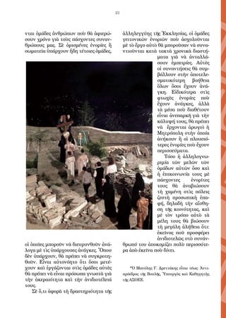 23
νται ὁμάδες ἀνθρώπων ποὺ θὰ ἀφιερώ-
σουν χρόνο γιὰ τοὺς πάσχοντες συναν-
θρώπους μας. Σὲ ὁρισμένες ἐνορίες ἢ
σωματεῖα ὑπάρχουν ἤδη τέτοιες ὁμάδες,
οἱ ὁποῖες μποροῦν νὰ διευρυνθοῦν ἀνά-
λογα μὲ τὶς ὑπάρχουσες ἀνάγκες. Ὅπου
δὲν ὑπάρχουν, θὰ πρέπει νὰ συγκροτη-
θοῦν. Εἶναι αὐτονόητο ὅτι ὅσοι μετέ-
χουν καὶ ἐργάζονται στὶς ὁμάδες αὐτὲς
θὰ πρέπει νὰ εἶναι πρόσωπα γνωστὰ γιὰ
τὴν ἀκεραιότητα καὶ τὴν ἀνιδιοτέλειά
τους.
Σὲ ὅ,τι ἀφορᾶ τὴ δραστηριότητα τῆς
ἀλληλεγγύης τῆς Ἐκκλησίας, οἱ ὁμάδες
γειτονικῶν ἐνοριῶν ποὺ ἀσχολοῦνται
μὲ τὸ ἔργο αὐτὸ θὰ μποροῦσαν νὰ συνα-
ντιοῦνται κατὰ τακτὰ χρονικὰ διαστή-
ματα γιὰ νὰ ἀνταλλά-
σουν ἐμπειρίες. Αὐτὲς
οἱ συναντήσεις θὰ συμ-
βάλλουν στὴν ἀποτελε-
σματικότερη βοήθεια
ὅλων ὅσοι ἔχουν ἀνά-
γκη. Εἰδικότερα στὶς
φτωχὲς ἐνορίες ποὺ
ἔχουν ἀνάγκες, ἀλλὰ
τὰ μέσα ποὺ διαθέτουν
εἶναι ἀνεπαρκῆ γιὰ τὴν
κάλυψή τους, θὰ πρέπει
νὰ ἔρχονται ἀρωγοὶ ἡ
Μητρόπολη στὴν ὁποία
ἀνήκουν ἢ οἱ πλουσιό-
τερες ἐνορίες ποὺ ἔχουν
περισσεύματα.
Τόσο ἡ ἀλληλογνω-
ριμία τῶν μελῶν τῶν
ὁμάδων αὐτῶν ὅσο καὶ
ἡ ἐπικοινωνία τους μὲ
πάσχοντες ἐνορῖτες
τους θὰ ἀναβιώσουν
τὴ χαμένη στὶς πόλεις
ζεστὴ προσωπικὴ ἐπα-
φή, δηλαδὴ τὴν αἴσθη-
ση τῆς κοινότητας, καὶ
μὲ τὸν τρόπο αὐτὸ τὰ
μέλη τους θὰ βιώσουν
τὴ μεγάλη ἀλήθεια ὅτι:
ἐκεῖνος ποῦ προσφέρει
ἀνιδιοτελῶς στὸ συνάν-
θρωπό του ἀποκομίζει πολὺ περισσότε-
ρα ἀπὸ ἐκεῖνα ποὺ δίνει.
*Ὁ Μανόλης Γ. Δρεττάκης εἶναι τέως: Ἀντι-
πρόεδρος τῆς Βουλῆς, Ὑπουργὸς καὶ Καθηγητὴς
τῆς ΑΣΟΕΕ.
 