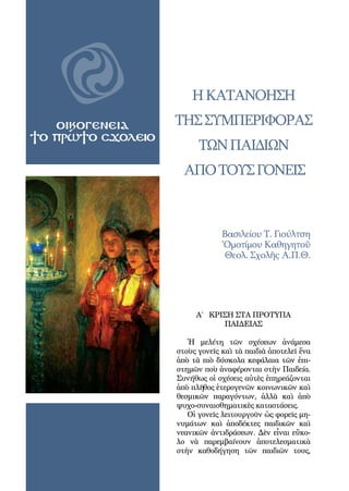 24
OIΚΟΓΕΝΕΙΑ
ΤΟ ΠΡΩΤΟ ΣΧΟΛΕΙΟ
ηΚατανόηση
τησΣυμπεριφορασ
τῶνΠαιδιῶν
ΑπΟτοΥςΓονεῖς
Βασιλείου Τ. Γιούλτση
Ὁμοτίμου Καθηγητοῦ
Θεολ. Σχολῆς Α.Π.Θ.
A΄ ΚΡΙΣΗ ΣΤΑ ΠΡΟΤΥΠΑ
ΠΑΙΔΕΙΑΣ
Ἡ μελέτη τῶν σχέσεων ἀνάμεσα
στοὺς γονεῖς καὶ τὰ παιδιὰ ἀποτελεῖ ἕνα
ἀπὸ τὰ πιὸ δύσκολα κεφάλαια τῶν ἐπι-
στημῶν ποὺ ἀναφέρονται στὴν Παιδεία.
Συνήθως οἱ σχέσεις αὐτὲς ἐπηρεάζονται
ἀπὸ πλῆθος ἑτερογενῶν κοινωνικῶν καὶ
θεσμικῶν παραγόντων, ἀλλὰ καὶ ἀπὸ
ψυχο-συναισθηματικὲς καταστάσεις.
Οἱ γονεῖς λειτουργοῦν ὡς φορεῖς μη-
νυμάτων καὶ ἀποδέκτες παιδικῶν καὶ
νεανικῶν ἀντιδράσεων. Δὲν εἶναι εὔκο-
λο νὰ παρεμβαίνουν ἀποτελεσματικὰ
στὴν καθοδήγηση τῶν παιδιῶν τους,
 