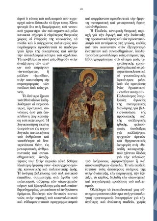 25
ἀφοῦ ὁ τύπος τοῦ πολιτισμοῦ ποὺ κυρι-
αρχεῖ κάνει δύσκολο τὸ ἔργο τους. Εἶναι
φανερὸ ὅτι στὴ διαμόρφωση τοῦ νεανι-
κοῦ χαρακτῆρα τὸν πιὸ σημαντικὸ ρόλο
κατακτᾶ σήμερα ὁ εὐρύτερος θεσμικὸς
χῶρος, οἱ ἐπιρροὲς τῆς κοινωνίας, τὰ
media καὶ ὁ σύγχρονος πολιτισμὸς ποὺ
παρέκαμψαν προοδευτικὰ τὸ παιδαγω-
γικὸ ἔργο τῆς οἰκογένειας καὶ αὐτὴν
τὴν ἀποτελεσματικότητα τοῦ σχολείου.
Τὰ προβλήματα αὐτὰ μᾶς ὁδηγοῦν στὴν
ἀναζήτηση τῶν αἰτί-
ων ποὺ παράγουν
«ἀντισώματα», ἢ
μᾶλλον «ἐμπόδια»,
στὴν κατανόηση τῆς
συμπεριφορᾶς τῶν
παιδιῶν ἀπὸ τοὺς γο-
νεῖς.
Τὸ δεύτερο ἥμισυ
τοῦ 20οῦ αἰώνα ἐκδη-
λώθηκαν οἱ περισσό-
τερες ἀρνητικὲς συ-
νέπειες ἀπὸ μιὰ ἐπι-
κίνδυνη λογικοποίη-
σητοῦπολιτισμοῦ.Ἡ
λογικοποίηση ἐκείνη
ὑπερτόνισε τὶς τεχνο-
λογικὲς κατακτήσεις
τοῦ ἀνθρώπου καὶ
τοποθέτησε σὲ δευ-
τερεύουσα θέση τὶς
μεταφυσικές, ἀνθρω-
πιστικὲς καὶ συναι-
σθηματικὲς ἀναζη-
τήσεις του. Στὴν περίοδο αὐτὴ δόθηκε
ἰδιαίτερη ἔμφαση στὸν «ἐκσυγχρονισμὸ»
τῆς κοινωνικῆς καὶ πολιτιστικῆς ζωῆς.
Ἡ ἀνάγκη βελτίωσης τοῦ πολιτιστικοῦ
ἐπιπέδου, συμμετοχῆς στὰ ἀγαθὰ τοῦ
πολιτισμοῦ, αὔξησης τῶν οἰκονομικῶν
πόρων καὶ ἐξασφάλισης μιᾶς πολυεπίπε-
δης εὐημερίας, μετατόπισε τὰ ἀνθρώπινα
ὁράματα, ἰδιαίτερα τῶν δυτικῶν κοινω-
νιῶν, στὴν περιοχὴ τοῦ καταναλωτικοῦ
καὶ εὐδαιμονιστικοῦ προγραμματισμοῦ
καὶ συρρίκνωσε προοδευτικὰ τὴν ἔμφυ-
τη πνευματικὴ καὶ μεταφυσικὴ ἔφεση
τοῦ ἀνθρώπου.
Ἡ Παιδεία, κεντρικὴ θεσμικὴ περι-
οχὴ γιὰ τὴν ἀγωγὴ καὶ τὴν ἀνάπτυξη
τῆς προσωπικότητας καὶ τὸν προσανατο-
λισμὸ τοῦ πνεύματος στὴ γνώση, καθὼς
καὶ τῶν κοινωνιῶν στὸν ἐξευγενισμὸ
ἐνστίκτων καὶ συναισθημάτων, ἀπολυ-
τοποίησε μονόπλευρα τοὺς στόχους της.
Εὐθυγραμμίστηκε στὸ αἴτημα μιᾶς τε-
χνολογικῆς χρησι-
μοθηρίας καὶ στρά-
φηκε ἀποκλειστικὰ
σὲ γνωσιολογικὲς
ἀρτιότητες μέσα
ἀπὸ τὶς προτάσεις
ἑνὸς ἐγωιστικοῦ
«νεοθετικισμοῦ».
Παλαιότερες ὑπαρ-
ξιακὲς ἀγωνίες
τῆς πνευματικῆς
διανόησης γιὰ βελ-
τιστοποίηση τῆς
προσωπικῆς καὶ
τῆς συλλογικῆς
ἠθικῆς, φιλοσο-
φικὲς ὑποδείξεις
γιὰ καλλιέργεια
ψυχικῶν ἀρετῶν
καὶ θρησκευτικὲς
ἀναφορὲς στὴ «θε-
οειδῆ καταγωγή»,
ποὺ γίνεται δίοδος
γιὰ τὴν τελείωση
τοῦ ἀνθρώπου, λησμονήθηκαν ἢ καὶ
ἀποσιωπήθηκαν ὁλότελα. Ἡ νέα παιδεία
ἑστίασε τοὺς ἀπώτερους στόχους της
στὴν ἀνάπτυξη, τὴν παραγωγή, τὴν ἐξέ-
λιξη, τὸ κέρδος, δηλαδὴ τὴν οἰκονομικὴ
καὶ τεχνολογικὴ προώθηση τοῦ πολιτι-
σμοῦ.
Ὁλόκληρο τὸ ἐκπαιδευτικό μας σύ-
στημα προσανατολίστηκε στὴ γνωσιολο-
γικὴ προετοιμασία ὑποψηφίων γιὰ τὴν
ἀνώτερη καὶ ἀνώτατη παιδεία, χωρὶς
 