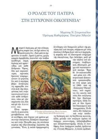 29
Ο ΡΟΛΟΣ ΤΟΥ ΠΑΤΕΡΑ
ΣΤΗ ΣΥΓΧΡΟΝΗ ΟΙΚΟΓΕΝΕΙΑ*
Με­ρό­πης Ν. Σπυ­ρο­πού­λου
Ὁ­μό­τι­μης Κα­θη­γή­τρι­ας Παν/μί­ου Ἀ­θη­νῶν
Μ
πο­ρεῖ ὁ λα­ός μας, μὲ τὴν εὐ­λο­γη­
μέ­νη σο­φί­α του, νὰ ἔ­χει κά­νει τὴ
δι­α­πί­στω­ση ὅ­τι «Ἀ­πὸ μά­ννα ὀρ­
φα­νεύ­ει τὸ παι­δί», ἀ­φοῦ ἡ μά­ννα, χω­ρὶς
καμ­μί­α ἀμ­φι­βο­λί­α, ἀ­πο­τε­λεῖ τὴν ἰ­σό­βι­α
ζω­ο­δό­τρα πη­γὴ
ἀ­γά­πης καὶ φρον­
τί­δας γι­ὰ κά­θε
ἄν­θρω­πο. Ὅ­μως,
ὅ­λο καὶ πε­ρισ­σό­
τε­ρες σχε­τι­κὲς
ἔ­ρευ­νες τε­κμη­ρι­
ώ­νουν τὸ γε­γο­νὸς
ὅ­τι καὶ ὁ πα­τέ­ρας
βά­ζει ἀ­νε­ξί­τη­λα
τὴ σφρα­γί­δα του
στὴ ζω­ὴ τῆς οἰ­κο­
γέ­νει­ας καὶ στὴν
προ­σω­πι­κό­τη­τα
τοῦ κά­θε ἀν­θρώ­
που, τό­σο μὲ τὴν
πα­ρου­σί­α του, ὅ­σο
καὶ μὲ τὴν ἀ π ο υ
σ ί α του.
Εἶ­ναι προ­φα­
νὲς ὅ­τι ἡ κοι­νω­νί­α
με­τα­βάλ­λε­ται καὶ
οἱ συν­θῆ­κες, ποὺ ἴ­σχυ­αν γι­ὰ χρό­νι­α μέ­
σα στὴν οἰ­κο­γέ­νει­α, ἀλ­λά­ζουν παγ­κο­σμί­
ως καὶ στὴν Πα­τρί­δα μας, ὡς συ­νέ­πει­α
κυ­ρί­ως τῆς «ἐξω-οἰ­κι­α­κῆ­ς» ἐρ­γα­σί­ας τῆς
γυ­ναί­κας. Ἔτ­σι, ἡ πα­λι­ὰ ἐ­φαρ­μο­σμέ­νη
ἀν­τί­λη­ψη τῶν δι­α­κρι­τῶν ρό­λων τῆς μη­
τέ­ρας καὶ τοῦ πα­τέ­ρα, σύμ­φω­να μὲ τοὺς
ὁ­ποί­ους ὁ ἄν­δρας ἦ­ταν πάν­τα ὁ ἀρ­χη­γός,
ἡ κε­φα­λὴ καὶ τὸ οἰ­κο­νο­μι­κὸ στή­ριγ­μα
τῆς οἰ­κο­γέ­νει­ας, ἔ­χει ἐ­κλεί­ψει, μα­ζὶ μὲ
τὴν εἰ­κό­να τοῦ αὐ­
στη­ροῦ, ἐ­πι­βλη­τι­
κοῦ, βλο­συ­ροῦ, μέ­
χρι καὶ κα­τα­πι­ε­στι­
κοῦ πα­τέ­ρα. Ἔ­χει
δὲ ἀν­τι­κα­τα­στα­θεῖ
–καὶ μέ­σα στὸ «Οἰ­
κο­γε­νει­α­κὸ Δί­και­ο»
ποὺ τρο­πο­ποι­ή­θη­
κε στὴ χώ­ρα μας
τὸ 1983– ἀ­πὸ τὴ
«Συ­ζυ­γι­κὴ Οἰ­κο­γέ­
νει­α», ποὺ ση­μαί­
νει ὅ­τι κα­νεὶς ἀ­πὸ
τοὺς δύ­ο συ­ζύ­γους
δὲν ἔ­χει ἰ­δι­αί­τε­ρα
προ­νό­μι­α, ἀλ­λὰ ὅ­τι
καὶ οἱ δύ­ο ἔ­χουν
ἴ­σα δι­και­ώ­μα­τα καὶ
ὑ­πο­χρε­ώ­σεις. Τὸ δὲ
σπί­τι, δὲν ὑ­πά­γε­ται
πι­ὰ στὴν ἀ­πό­λυ­
τη δι­οί­κη­ση καὶ τὴ δι­εύ­θυν­ση κα­νε­νός,
ἀλ­λά, με­τα­ξὺ τῶν συ­ζύ­γων πρέ­πει νὰ
ὑ­πάρ­χει συ­νεν­νό­η­ση, ἀλ­λη­λο­βο­ή­θει­α
καὶ ἀλ­λη­λο­ϋ­πο­στή­ρι­ξη. Αὐ­τὲς οἱ συν­
θῆ­κες, ὅ­ταν ὑ­πάρ­χουν παι­δι­ά, ὁ­ρί­ζον­ται
ὡς «Γο­νι­κὴ Μέ­ρι­μνα», ἡ ὁ­ποί­α προ­δι­κά­
Ὁ Ἰωσὴφ συλλογιζόμενος, Μονή Λατόμου,
Ἱ. Ναὸς Ὁσίου Δαυίδ Θεσσαλονίκης
 
