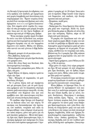 32
τὶς θε­τι­κὲς ἢ ἀρ­νη­τι­κὲς ἀν­τι­δρά­σεις του
στὶς πρά­ξεις τοῦ παι­δι­οῦ, μὲ ὡ­ρι­μό­τη­τα
καὶ χω­ρὶς ὑ­περ­βο­λὲς καὶ ἀ­συ­νέ­πει­ες στὴ
συμ­πε­ρι­φο­ρά του. Ἔ­χουν κυ­ρί­ως ἀ­νάγ­
κη ἀ­πὸ ἕ­ναν πα­τέ­ρα πού ­βρί­σκει καὶ τοὺς
ἀ­φι­ε­ρώ­νει π ο ι ο τ ι κ ό χρό­νο ἐ­πι­κοι­νω­
νί­ας. Στὸ ση­μεῖ­ο αὐ­τὸ νο­μί­ζω ὅ­τι ται­ρι­
ά­ζει νὰ σᾶς με­τα­φέ­ρω μί­α μι­κρὴ ἱ­στο­ρί­α
πού, ἴ­σως καὶ νὰ τὴν ἔ­χε­τε δι­α­βά­σει σὲ
κά­ποι­α σχε­τι­κὰ μὲ τὸ θέ­μα μας, ἄρ­θρα:
Ἕ­νας πα­τέ­ρας γυ­ρί­ζει ἀρ­γὰ ἕ­να βρά­
δυ σπί­τι του ἀ­πὸ τὴ δου­λει­ά του, κου­ρα­
σμέ­νος καὶ ἐ­κνευ­ρι­σμέ­νος καὶ βρί­σκει τὸ
ἑ­ξά­χρο­νο ἀ­γο­ρά­κι του νὰ τὸν πε­ρι­μέ­νει
ἄ­γρυ­πνο στὸ σα­λό­νι. Μό­λις τὸν βλέ­πει,
πά­ει κον­τά του καὶ γί­νε­ται ὁ ἑ­ξῆς δι­ά­λο­
γος:
- Μπαμ­πά, μπο­ρῶ νὰ σὲ ρω­τή­σω κά­τι;
- Ναὶ, βε­βαί­ως, ἀ­γό­ρι μου.
- Πό­σα πλη­ρώ­νε­σαι γι­ὰ μί­α ὥ­ρα δου­λει­ᾶς
στὸ γρα­φεῖ­ο σου;
- Αὐ­τὸ δὲν εἶ­ναι δι­κή σου δου­λει­ά, λέ­ει
ἐ­κνευ­ρι­σμέ­νος ὁ πα­τέ­ρας.
- Σὲ πα­ρα­κα­λῶ, μπαμ­πά­κα μου, θέ­λω νὰ
ξέ­ρω, πές μου.
- Ἀ­φοῦ θέ­λεις νὰ ξέ­ρεις, παίρ­νω τρι­άν­τα
εὑ­ρὼ τὴν ὥ­ρα.
- Ὤχ!... Μπο­ρεῖς σὲ πα­ρα­κα­λῶ, νὰ μοῦ
δα­νεί­σεις 19 εὑρώ;
- Ἂν ὁ μό­νος λό­γος ποὺ μὲ πε­ρί­με­νες
καὶ μὲ ρώ­τη­σες ἦ­ταν γι­ὰ νὰ μοῦ ζη­τή­
σεις χρή­μα­τα γι­ὰ νὰ ἀ­γο­ρά­σεις σί­γου­ρα
κά­ποι­ο χα­ζὸ και­νούρ­γι­ο παι­χνί­δι, νὰ πᾶς
κα­τευ­θεῖαν στὸ δω­μά­τι­ό σου καὶ στὸ
κρεββά­τι σου. Δὲν σκο­τώ­νο­μαι στὴ δου­
λει­ὰ γι­ὰ τέ­τοι­ες ἀ­νό­η­τες ἀ­παι­τή­σεις.
Τὸ παι­δά­κι πῆ­γε ἥ­συ­χα στὸ δω­μά­τι­ό
του κι ἔ­κλει­σε πί­σω του τὴν πόρ­τα. Ὁ
πα­τέ­ρας του­ξα­να­σκέφ­τη­κε τὴν ἐ­ρώτη­
ση τοῦ παι­δι­οῦ, νευ­ρί­α­σε καὶ πά­λι κι
ἀ­να­ρω­τή­θη­κε «πῶς τόλ­μη­σε νὰ μὲ ρω­τή­
σει πό­σα παίρ­νω, μό­νο καὶ μό­νο γι­ὰ νὰ
μοῦ ζη­τή­σει χρή­μα­τα;». Με­τὰ ἀ­πὸ ἀρ­κε­
τὴ ὥ­ρα καί, ἀ­φοῦ ξε­κου­ρά­στη­κε λί­γο, ὁ
πα­τέ­ρας ἠ­ρέ­μη­σε καὶ σκέφ­τη­κε ὅ­τι ἴ­σως
εἶ­ναι κά­τι ποὺ πρέ­πει πραγ­μα­τι­κὰ ν᾿ ἀ­γο­
ρά­σει ὁ μι­κρὸς μὲ τὰ 19 εὑ­ρώ, ἴ­σως κά­τι
γι­ὰ τὸ σχο­λεῖ­ο. Πῆ­γε λοι­πὸν στὴν πόρ­τα
τοῦ δω­μα­τί­ου τοῦ παι­δι­οῦ, τὴν ἄ­νοι­ξε
προ­σε­κτι­κὰ καὶ ρώ­τη­σε :
- Κοι­μᾶ­σαι, παι­δί μου;
- Ὄ­χι, μπαμ­πά.
- Σκέφ­τη­κα ὅ­τι, ἴ­σως ἤ­μου­να λί­γο σκλη­
ρὸς μα­ζί σου νω­ρί­τε­ρα. Ἀλ­λὰ νά, ἦ­ταν
μί­α δύ­σκο­λη μέ­ρα κι ἔβ­γα­λα σὲ σέ­να ὅ­λη
μου τὴν κού­ρα­ση. Ὁ­ρί­στε, πά­ρε τὰ 19
εὑρὼ ποὺ μοῦ ζή­τη­σες.
Ὁ μι­κρὸς τὸν ἀγ­κά­λια­σε καὶ τὸν φί­
λη­σε γε­μᾶτος χα­ρά, ἔ­βα­λε τὸ χέ­ρι του κά­
τω ἀ­πὸ τὸ μα­ξι­λά­ρι κι ἔβ­γα­λε κά­τι τα­σα­
λα­κω­μέ­να χαρ­τονο­μί­σμα­τα μα­ζὶ μὲ κά­τι
κέρ­μα­τα, κι ἄρ­χι­σε νὰ τὰ με­τρά­ει. Ὁ πα­
τέ­ρας, αἰ­σθά­νε­ται νὰ νευ­ρι­ά­ζει καὶ πά­λι,
βλέ­πον­τας ὅ­τι ὁ μι­κρὸς ἔ­χει ἤ­δη κά­ποι­α
χρή­μα­τα ἀ­πὸ τὸ χαρ­τζη­λί­κι του, καὶ τὸν
ρω­τᾶ αὐ­στη­ρὰ:
- Ἀ­φοῦ ἔ­χεις χρή­μα­τα, γι­α­τί θέ­λεις κι ἄλ­
λα, τί θὰ τὰ κά­νεις;
- Εἶ­χα μό­νο 11 εὑρώ, ἐ­νῷ τώ­ρα μπαμ­πά­
κα ἔ­χω 30 καὶ μπο­ρῶ νὰ σοῦ πλη­ρώ­σω
μί­α ὥ­ρα δου­λει­ᾶς, γι­ὰ νὰ ἔρ­θεις αὔ­ρι­ο
νω­ρὶς στὸ σπί­τι. Θέ­λω τό­σο πο­λὺ νὰ φᾶ­
με ὅλοι μα­ζί στό τρα­πέ­ζι...
Ὁ πα­τέ­ρας συγ­κλο­νί­στη­κε καὶ βουρ­
κω­μέ­νος ἀγ­κάλια­σε τὸ παι­δί του, ψι­θυ­ρί­
ζον­τας ἕ­να κα­τα­λυ­τι­κὸ «συγ­γνώ­μη».
Εἶ­ναι βέ­βαι­ο, τὸ ξέ­ρου­με ὅ­λοι, ὅ­τι οἱ
γο­νεῖς θέ­λουν νὰ προ­σφέ­ρουν στὰ παι­
δι­ὰ τους ὅ,τι κα­λύ­τε­ρο μπο­ροῦν, σὲ ἐ­φό­
δι­α καὶ ὑ­λι­κὰ ἀ­γα­θά, καὶ γι­᾿ αὐ­τό, συ­
χνά, δου­λεύ­ουν, ἰ­δι­αι­τέ­ρως ὁ πα­τέ­ρας,
τό­σες πολ­λὲς ὧ­ρες. Ὅ­μως, τὰ παι­δι­ὰ
ἔ­χουν ἀ­νάγ­κη κυ­ρί­ως ἀ­πὸ ἕ­ναν πα­τέ­ρα
ποὺ χαί­ρε­ται νὰ κά­νει μα­ζί τους δι­ά­φο­
ρες δρα­στη­ρι­ό­τη­τες, ποὺ τοὺς δί­νει τὴν
ἄ­νε­ση νὰ συ­ζη­τή­σουν μα­ζί του καὶ ποὺ
τοὺς δεί­χνει τὴν πεῖρα του ἀ­πὸ τὴ ζω­ὴ μὲ
ἤ­ρε­μες συμ­βου­λές, ἀλ­λὰ καὶ ἤ­ρε­μες δι­
και­ο­λο­γη­μέ­νες πα­ρα­τη­ρή­σεις –κα­θι­στὸς
δί­πλα τους– ὁ­σά­κις χρει­ά­ζε­ται. Ἕ­ναν
πα­τέ­ρα, δη­λα­δή, ποὺ νὰ τὸν νι­ώ­θουν μὲν
φί­λο, ἀλ­λὰ ὄ­χι καὶ «φι­λα­ρά­κι», ὅ­πως συμ­
 