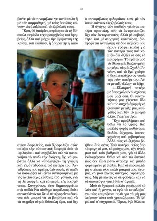 33
βαί­νει μὲ τὸ συ­νο­μή­λι­κο γει­το­νό­που­λο ἢ
μὲ τὸν συμ­μα­θη­τή, μὲ τοὺς ὁ­ποί­ους κά­
νουν τὶς ἀ­τα­ξί­ες καὶ τὶς ζα­βο­λι­ές τους.
Ἔτ­σι, θὰ ὑ­πάρ­ξει, κυ­ρί­ως κα­τὰ τὴ δύ­
σκο­λη πε­ρί­ο­δο τῆς προ­ε­φη­βεί­ας καὶ ἐ­φη­
βεί­ας, ἀλ­λὰ καὶ μέ­χρι τὴν ὡ­ρί­μαν­ση τῆς
κρί­σης τοῦ παι­δι­οῦ, ἡ ἀ­πα­ραί­τη­τη ἀ­πό­
στα­ση ἀ­σφα­λεί­ας, ποὺ ἐ­ξα­σφα­λί­ζει στὸν
πα­τέ­ρα τὴν οὐ­σι­α­στι­κὴ δι­α­φο­ρὰ ἀ­πὸ τὸ
«φι­λα­ρά­κι» καὶ συμ­βάλ­λει στὸ νὰ κα­τα­
νο­ή­σει τὸ παι­δὶ τὴν ἀ­νάγ­κη, ὄ­χι νὰ φο­
βᾶ­ται, ἀλ­λὰ νὰ «ὑ­πο­λο­γί­ζει» τὴ γνώ­μη
καὶ τὶς ἀν­τι­δρά­σεις τοῦ πα­τέ­ρα του. Ἀν­
τι­δρά­σεις ποὺ πρέ­πει, ἀ­πὸ νω­ρίς, τὸ παι­δὶ
νὰ κα­τα­λά­βει ὅ­τι εἶ­ναι συ­νυ­φα­σμέ­νες μὲ
τὶς ἀν­τί­στοι­χες εὐ­θῦ­νες τοῦ γο­νι­οῦ, γι­ὰ
τὴ λει­τουρ­γί­α καὶ εὐ­η­με­ρί­α τῆς οἰ­κο­γέ­
νει­ας. Συγ­χρό­νως, ἔτ­σι δη­μι­ουρ­γεῖ­ται
στὰ παι­δι­ὰ ἕ­να αἴ­σθη­μα ἀ­σφά­λει­ας, δι­ό­τι
συ­ναι­σθά­νον­ται ὅ­τι ὁ πα­τέ­ρας εἶ­ναι ἐ­κεῖ­
νος ποὺ μπο­ρεῖ νὰ τὰ βο­η­θή­σει καὶ νὰ
τὰ στη­ρί­ξει σὲ μί­α δύ­σκο­λη ὥ­ρα, καὶ ὄ­χι
ὁ συ­νο­μή­λι­κος φι­λα­ρά­κος τους μὲ τὸν
ὁ­ποῖ­ο κά­νουν τὶς ζα­βο­λι­ές τους.
Ἡ ἀ­νάγ­κη τῶν παι­δι­ῶν γι­ὰ ἕ­ναν πα­
τέ­ρα προ­στά­τη, ποὺ τὰ ἀν­τιμε­τω­πί­ζει,
ὄ­χι σὰν ἀν­τα­γω­νι­στὲς, ἀλ­λὰ μὲ σο­βα­ρό­
τη­τα καὶ μὲ στορ­γι­κὴ κα­τα­νό­η­ση, δι­α­
γρά­φε­ται ἀ­νά­γλυ­φη σὲ δύ­ο κεί­με­να ποὺ
ἔ­χουν γρά­ψει παι­δι­ὰ γι­ὰ
τὸν πα­τέ­ρα τους καὶ νο­
μί­ζω ὅ­τι ἀ­ξί­ζει νὰ σᾶς τὰ
με­τα­φέ­ρω. Τὸ πρῶ­το μοῦ
τὸ ἔ­δω­σε μί­α δι­α­ζευγ­μέ­νη
μη­τέ­ρα, σὲ μί­α Σχο­λὴ Γο­
νέ­ων, καὶ τὸ ἔ­χει γρά­ψει
ὁ δε­κα­τε­τρά­χρο­νος γυι­ός
της στὸν πα­τέ­ρα του. Λέ­
ει με­τα­ξὺ ἄλ­λων τὰ ἑ­ξῆς:
«...Εἰ­λι­κρι­νὰ πα­τέ­ρα
μὲ ἀ­πα­σχο­λοῦν οἱ σχέ­σεις
μου μα­ζί σου. Οἱ συ­ναν­
τή­σεις μας γί­νον­ται ὅ­λο
καὶ πι­ὸ συ­χνὰ ἀ­φορ­μὴ νὰ
ξε­σποῦν με­τα­ξύ μας καυ­
γά­δες καὶ δὲν τὸ μπο­ρῶ
ἄλ­λο. Γι­α­τί πα­τέ­ρα;
Ἔ­χω προ­βλή­μα­τα καὶ
θέ­λω νὰ τὸ ξέ­ρεις. Καὶ
πολ­λὲς φο­ρὲς αἰ­σθά­νο­μαι
δει­λός, ἄ­σχη­μος, ἀ­πο­τυ­
χη­μέ­νος καὶ φο­βι­σμέ­νος.
Ἀλ­λὰ πῶς νὰ ζη­τή­σω βο­
ή­θει­α ἀ­πὸ σέ­να; Ἐ­σὺ πα­τέ­ρα, ἐ­κτὸς ἀ­πὸ
τὸ φα­γη­τό μου, τὰ ροῦ­χα μου, τὴν ὑ­γεί­α
μου καὶ τοὺς βαθ­μούς μου, γι­ὰ τί ἄλ­λο
ἐν­δι­α­φέ­ρε­σαι; Θέ­λω νὰ στὸ πῶ δυ­να­τὰ
πὼς δὲν εἶ­μαι μό­νο στο­μά­χι καὶ μυ­α­λὸ
φορ­τω­μέ­νο μὲ βι­βλί­α. Καί, σὲ πα­ρα­κα­λῶ,
μὴ στέ­κεις τό­σο πο­λὺ μα­κρι­ά μου, ἕ­τοι­
μος νὰ μοῦ κά­νεις συ­νε­χῶς πα­ρα­τη­ρή­
σεις. Μὴ μὲ κά­νεις νὰ σὲ φο­βᾶ­μαι καὶ νὰ
σὲ ἀ­πο­φεύ­γω, γι­α­τί ἐ­γὼ σ᾿ ἀ­γα­πῶ.
Μοῦ τὸ ἔ­χεις πεῖ πολ­λὲς φο­ρές, μοῦ τὸ
λέ­ει καὶ ἡ μά­ννα, κι ἐ­γὼ τὸ κα­τα­λα­βαί­
νω πὼς κου­ρά­ζε­σαι πο­λὺ γι­ὰ νὰ μὴ μᾶς
λεί­ψουν αὐ­τὰ ποὺ χρεια­ζό­μα­στε. Τὸ ξέ­
ρω καὶ σ᾿ εὐ­χα­ρι­στῶ. Ὅ­μως, ἐ­γὼ θέ­λω κι
 