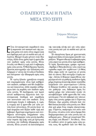 36
Ο ΠΑΠΠΟΥΣ ΚΑΙ Η ΓΙΑΓΙΑ
ΜΕΣΑ ΣΤΟ ΣΠΙΤΙ
Στέργιου Μπούγια
θεολόγου
Ε
ἶναι ἀντικειμενικὰ παραδεκτὸ πὼς
ἡ παρουσία τοῦ παπποῦ καὶ τῆς για-
γιᾶς μέσα στὸ σπίτι εἶναι σημαντικὴ
καὶ ὠφέλιμη καὶ γιὰ τὰ παιδιὰ καὶ γιὰ τὰ
ἐγγόνια. Μπορεῖ νὰ μὴν μένουν στὴν ἴδια
στέγη, ἀλλὰ εἶναι χρέος ἱερὸ ἡ φροντίδα
τῶν παιδιῶν πρὸς τοὺς γονεῖς. Εἶναι
ἐντολὴ τοῦ Θεοῦ ἡ τιμὴ καὶ ὁ σεβασμὸς
πρὸς τοὺς γονεῖς. Ὁ Θεάνθρωπος Ἰησοῦς
Χριστὸς καυτηριάζει τὴν ἀλλοίωση ποὺ
ἐπέφεραν σ’ αὐτὴ τὴν ἐντολὴ οἱ Ἰουδαῖοι
καὶ ἐπέτρεπαν τὴν ἀδιαφορία πρὸς τοὺς
γονεῖς.
Ἡ «τρίτη ἡλικία» χρειάζεται στοργὴ
καὶ συμπαράσταση∙ εἶναι ἱερὸ καθῆκον
τῶν παιδιῶν, καθῆκον ποὺ δὲν ἐπιβάλλε-
ται καὶ ἀπαιτεῖται, ἀλλὰ πηγάζει αὐθόρ-
μητα ἀπὸ τὶς καρδιὲς τῶν παιδιῶν πρὸς
τοὺς γονεῖς. Ἡ ἐκπλήρωση τοῦ ἱεροῦ
αὐτοῦ καθήκοντος ἐξαρτᾶται ἀπὸ τὴν
πνευματικὴ ὑποδομὴ καὶ παράδοση
τῶν κοινωνιῶν καὶ τῶν παιδιῶν. Στὶς
παλιότερες ἐποχὲς ὁ σεβασμός, ἡ τιμή,
ἡ στοργὴ καὶ ἡ φροντίδα γιὰ τοὺς γο-
νεῖς ἦταν αὐτονόητα. Οἱ γονεῖς ἦταν τὰ
ἱερὰ κειμήλια ποὺ ἄξιζαν κάθε τιμὴ καὶ
σεβασμό. Ἀργότερα κηρύγματα καὶ συν-
θήματα αὐτονομίας ἐπηρρέασαν τοὺς
νέους καὶ θεώρησαν τοὺς γονεῖς ἐμπόδιο
στὴν πορεία τῆς ζωῆς τους μὲ ἀρνητικὴ
συνέπεια τὴν ἐπίδειξη ἀδιαφορίας πρὸς
αὐτούς. Εἶναι γνωστὰ τὰ ἀποτελέσματα
τῆς τακτικῆς αὐτῆς καὶ γιὰ τοὺς γέρο-
ντες γονεῖς καὶ γιὰ τὰ παιδιὰ καὶ γιὰ τὰ
ἐγγόνια.
Σὲ οἰκογένειες ὅμως μὲ χριστιανικὲς
ἀρχὲςκαὶἀξίεςτέτοιεςπρακτικὲςδὲνται-
ριάζουν.Ἡφροντίδακαὶὁσεβασμὸςπρὸς
τοὺς γέροντες γονεῖς εἶναι ἱερὸ καθῆκον.
Ὁ ἱερὸς Χρυσόστομος γράφει σχετικά:
«Σφόδρα ὁ Θεὸς βούλεται τοὺς τεκόντας
τιμᾶσθαι παρὰ τῶν τεχθέντων»1
,(ὁ Θεὸς
θέλει πάρα πολὺ νὰ τιμῶνται οἱ γονεῖς
ἀπὸ τὰ τέκνα). Καὶ συνεχίζει ὁ ἱερὸς πα-
τήρ: «Αὐτὸς (ὁ Κύριος) παρατίθεται τὴν
μητέρα αὐτοῦ τῷ μαθητῇ, παιδεύων ἡμᾶς
μέχρι ἐσχάτης ἀναπνοῆς πᾶσαν ποιεῖσθαι
ἐπιμέλειαν τῶν γεγεννηκότων»2
,(Αὐτὸς
(ὁ Κύριος) ἀναθέτει τὴν μητέρα του εἰς
τὸν μαθητὴν του, διδάσκων ἡμᾶς ὅτι
πρέπει μέχρι τὴν τελευταίαν πνοὴν νὰ
καταβάλλωμεν κάθε φροντίδα διὰ τοὺς
γονεῖς μας). Γιὰ τόν σεβασμὸ τῶν τέκνων
πρὸς τοὺς γονεῖς γράφει καὶ ὁ Γέροντας
Παΐσιος «ἔχει μεγάλη εὐλογία ἀπὸ τὸν
Θεὸ ὅποιος κοιτάζει τοὺς γονεῖς του. Μοῦ
εἶπε μιὰ μέρα ἕνας νεαρὸς οἰκογενειάρ-
χης «Γέροντα, σκέφτομαι στὸ σπίτι ποὺ
θὰ χτίσω, νὰ κάνω στὸν κάτω ὄροφο δύο
διαμερισματάκια γιὰ τοὺς γονεῖς καὶ τὰ
πεθερικὰ μου». Πόσο μὲ συγκίνησε! Πό-
σες εὐχὲς τοῦ ἔδωσα!»3
. Ἀντίθετα, «ὅσοι
δὲ νιώθουν αὐτὸ τὸ χρέος πρὸς τοὺς γο-
νεῖς τους, θὰ κριθοῦν ἀπὸ τὸν Θεὸ ὡς
 