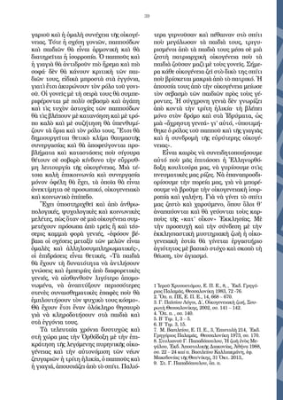 39
γαριοῦ καὶ ἡ ὁμαλὴ συνέχεια τῆς οἰκογέ-
νειας. Τότε ἡ σχέση γονιῶν, παππούδων
καὶ παιδιῶν θὰ εἶναι ἁρμονικὴ καὶ θὰ
διατηρεῖται ἡ ἰσορροπία. Ὁ παπποῦς καὶ
ἡ γιαγιὰ θὰ ἀντιδροῦν πιὸ ἤρεμα καὶ πιὸ
σοφά∙ δὲν θὰ κάνουν κριτικὴ τῶν παι-
διῶν τους, εἰδικὰ μπροστὰ στὰ ἐγγόνια,
γιατὶ ἔτσι ἀκυρώνουν τὸν ρόλο τοῦ γονι-
οῦ. Οἱ γονεῖς μὲ τὴ σειρὰ τους θὰ συμπε-
ριφέρονται μὲ πολὺ σεβασμὸ καὶ ἀγάπη
καὶ τὶς τυχὸν ἀστοχίες τῶν παππούδων
θὰ τὶς βλέπουν μὲ κατανόηση καὶ μὲ τρό-
πο καλὸ καὶ μὲ συζήτηση θὰ ὑπενθυμί-
ζουν τὰ ὅρια καὶ τὸν ρόλο τους. Ἔτσι θὰ
δημιουργεῖται θετικὸ κλίμα θαυμαστῆς
συνεργασίας καὶ θὰ ἀποφεύγονται προ-
βλήματα καὶ καταστάσεις ποὺ σίγουρα
θέτουν σὲ σοβαρὸ κίνδυνο τὴν εὔρρυθ-
μη λειτουργία τῆς οἰκογένειας. Μιὰ τέ-
τοια καλὴ ἐπικοινωνία καὶ συνεργασία
μόνον ὀφέλη θὰ ἔχει, τὰ ὁποῖα θὰ εἶναι
ἀνεκτίμητα σὲ προσωπικό, οἰκογενειακὸ
καὶ κοινωνικὸ ἐπίπεδο.
Ἔχει ὑποστηριχθεῖ καὶ ἀπὸ ἀνθρω-
πολογικές, ψυχολογικὲς καὶ κοινωνικὲς
μελέτες, πὼς ὅταν σὲ μιὰ οἰκογένεια συμ-
μετέχουν πρόσωπα ἀπὸ τρεῖς ἤ καὶ τέσ-
σερις καμμιὰ φορὰ γενιές, «ἐφόσον βέ-
βαια οἱ σχέσεις μεταξὺ τῶν μελῶν εἶναι
ὁμαλὲς καὶ ἀλληλοσυμπληρωματικές»,
οἱ ἐπιδράσεις εἶναι θετικές. «Τὰ παιδιὰ
θὰ ἔχουν τὴ δυνατότητα νὰ ἀντλήσουν
γνώσεις καὶ ἐμπειρίες ἀπὸ διαφορετικὲς
γενιές, νὰ αἰσθανθοῦν λιγότερο ἀπομο-
νωμένα, νὰ ἀναπτύξουν περισσότερες
στενὲς συναισθηματικὲς ἐπαφὲς ποὺ θὰ
ἐμπλουτήσουν τὸν ψυχικὸ τους κόσμο».
Θὰ ἔχουν ἔτσι ἕναν ὁλόκληρο θησαυρὸ
γιὰ νὰ κληροδοτήσουν στὰ παιδιὰ καὶ
στὰ ἐγγόνια τους.
Τὰ τελευταῖα χρόνια δυστυχῶς καὶ
στὴ χώρα μας τὴν Ὀρθόδοξη μὲ τὴν ἐπι-
κράτηση τῆς λεγόμενης πυρηνικῆς οἰκο-
γένειας καὶ τὴν αὐτονόμιση τῶν νέων
ζευγαριῶν ἡ τρίτη ἡλικία, ὁ παπποῦς καὶ
ἡ γιαγιά, ἀπουσιάζει ἀπὸ τὸ σπίτι. Παλιό-
τερα γερνοῦσαν καὶ πέθαιναν στὸ σπίτι
ποὺ μεγάλωσαν τὰ παιδιὰ τους, τριγυ-
ρισμένοι ἀπὸ τὰ παιδιὰ τους μέσα σὲ μιὰ
ζεστὴ πατριαρχικὴ οἰκογένεια ποὺ τὰ
παιδιὰ ζοῦσαν μαζὶ μὲ τοὺς γονεῖς. Σήμε-
ρα κάθε οἰκογένεια ζεῖ στὸ δικὸ της σπίτι
ποὺ βρίσκεται μακριὰ ἀπὸ τὸ πατρικό. Ἡ
ἀπουσία τους ἀπὸ τὴν οἰκογένεια μείωσε
τὸν σεβασμὸ τῶν παιδιῶν πρὸς τοὺς γέ-
ροντες. Ἡ σύγχρονη γενιὰ δὲν γνωρίζει
ἀπὸ κοντὰ τὴν τρίτη ἡλικία∙ τὴ βλέπει
μόνο στὸν δρόμο καὶ στὰ Ἱδρύματα, ὡς
μιὰ «ἄχρηστη γενεά» γι’ αὐτό, «ὑποτιμή-
θηκε ὁ ρόλος τοῦ παπποῦ καὶ τῆς γιαγιᾶς
καὶ ἡ συνδρομὴ τῆς εὐρύτερης οἰκογέ-
νειας».
Εἶναι καιρὸς νὰ συνειδητοποιήσουμε
αὐτό ποὺ μᾶς ἐπιτάσσει ἡ Ἑλληνορθό-
δοξη κουλτούρα μας, νὰ γυρίσουμε στὶς
πνευματικὲς μας ρίζες. Νὰ ἐπαναπροσδι-
ορίσουμε τὴν πορεία μας, γιὰ νὰ μπορέ-
σουμε νὰ βροῦμε τὴν οἰκογενειακὴ ἰσορ-
ροπία καὶ γαλήνη. Γιὰ νὰ γίνει τὸ σπίτι
μας ζεστὸ καὶ χαρούμενο, ὅπου ὅλοι θ’
ἀναπαύονται καὶ θὰ γεύονται τοὺς καρ-
ποὺς τῆς «κατ’ οἴκον» Ἐκκλησίας. Μὲ
τὴν προσευχὴ καὶ τὴν σύνδεση μὲ τὴν
ἐκκλησιαστικὴ μυστηριακὴ ζωὴ ἡ οἰκο-
γενειακὴ ἑστία θὰ γίνεται ἐργαστήριο
ἁγιότητος μὲ βασικὸ στόχο καὶ σκοπὸ τὴ
θέωση, τὸν ἁγιασμό.
1 Ἱεροῦ Χρυσοστόμου, Ε. Π. Ε., 8, , Ἐκδ. Γρηγό-
ριος Παλαμᾶς, Θεσσαλονίκη 1983, 72 -76.
2. Ὅπ. π. ΠΕ, Ε. Π. Ε., 14, 668 – 670.
3. Γ. Παϊσίου Λόγοι, Δ΄, Οἰκογενειακὴ ζωή, Σου-
ρωτὴ Θεσσαλονίκης, 2002, σσ. 141 – 142.
4. Ὅπ. π. , σσ. 140.
5. Β΄ Τιμ. 1, 3 – 5.
6. Β΄ Τιμ. 3, 15.
7. Μ. Βασιλείου, Ε. Π. Ε., 3, Ἐπιστολὴ 214, Ἐκδ.
Γρηγόριος Παλαμᾶς, Θεσσαλονίκη 1973, σσ. 170.
8. Στυλιανοῦ Γ. Παπαδόπουλου, Ἡ ζωὴ ἑνὸς Με-
γάλου, Ἐκδ. Ἀποστολικῆς Διακονίας, Ἀθήνα 1988,
σσ. 22 – 24 καί π. Βασιλείου Καλλιακμάνη, ἐφ.
Μακεδονίας τῆς Θεσ/νίκης, 31 Ὀκτ. 2013,.
9. Στ. Γ. Παπαδόπουλου, ὅπ. π.
 