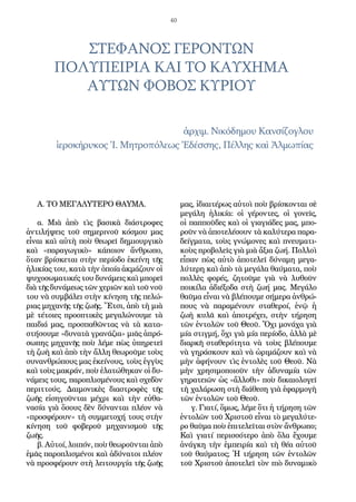 40
Α. ΤΟ ΜΕΓΑΛΥΤΕΡΟ ΘΑΥΜΑ.
α. Μιὰ ἀπὸ τὶς βασικὰ διάστροφες
ἀντιλήψεις τοῦ σημερινοῦ κόσμου μας
εἶναι καὶ αὐτὴ ποὺ θεωρεῖ δημιουργικὸ
καὶ «παραγωγικὸ» κάποιον ἄνθρωπο,
ὅταν βρίσκεται στὴν περίοδο ἐκείνη τῆς
ἡλικίας του, κατὰ τὴν ὁποία ἀκμάζουν οἱ
ψυχοσωματικές του δυνάμεις καὶ μπορεῖ
διὰ τῆς δυνάμεως τῶν χεριῶν καὶ τοῦ νοῦ
του νὰ συμβάλει στὴν κίνηση τῆς πελώ-
ριας μηχανῆς τῆς ζωῆς. Ἔτσι, ἀπὸ τὴ μιὰ
μὲ τέτοιες προοπτικὲς μεγαλώνουμε τὰ
παιδιά μας, προσπαθῶντας νὰ τὰ κατα-
στήσουμε «δυνατὰ γρανάζια» μιᾶς ἀπρό-
σωπης μηχανῆς ποὺ λέμε πὼς ὑπηρετεῖ
τὴ ζωὴ καὶ ἀπὸ τὴν ἄλλη θεωροῦμε τοὺς
συνανθρώπους μας ἐκείνους, τοὺς ἐγγὺς
καὶ τοὺς μακράν, ποὺ ἐλατώθηκαν οἱ δυ-
νάμεις τους, παροπλισμένους καὶ σχεδὸν
περιττούς. Δαιμονικὲς διαστροφὲς τῆς
ζωῆς εἰσηγοῦνται μέχρι καὶ τὴν εὐθα-
νασία γιὰ ὅσους δὲν δύνανται πλέον νὰ
«προσφέρουν» τὴ συμμετοχή τους στὴν
κίνηση τοῦ φοβεροῦ μηχανισμοῦ τῆς
ζωῆς.
β. Αὐτοί, λοιπόν, ποὺ θεωροῦνται ἀπὸ
ἐμᾶς παροπλισμένοι καὶ ἀδύνατοι πλέον
νὰ προσφέρουν στὴ λειτουργία τῆς ζωῆς
μας, ἰδιαιτέρως αὐτοὶ ποὺ βρίσκονται σὲ
μεγάλη ἡλικία: οἱ γέροντες, οἱ γονεῖς,
οἱ παπποῦδες καὶ οἱ γιαγιάδες μας, μπο-
ροῦν νὰ ἀποτελέσουν τὰ καλύτερα παρα-
δείγματα, τοὺς γνώμονες καὶ πνευματι-
κοὺς προβολεῖς γιὰ μιὰ ἄξια ζωή. Πολλοὶ
εἶπαν πὼς αὐτὸ ἀποτελεῖ δύναμη μεγα-
λύτερη καὶ ἀπὸ τὰ μεγάλα θαύματα, ποὺ
πολλὲς φορές, ζητοῦμε γιὰ νὰ λυθοῦν
ποικίλα ἀδιέξοδα στὴ ζωή μας. Μεγάλο
θαῦμα εἶναι νὰ βλέπουμε σήμερα ἀνθρώ-
πους νὰ παραμένουν σταθεροί, ἐνῷ ἡ
ζωὴ κυλᾶ καὶ ἀποτρέχει, στὴν τήρηση
τῶν ἐντολῶν τοῦ Θεοῦ. Ὄχι μονάχα γιὰ
μία στιγμή, ὄχι γιὰ μία περίοδο, ἀλλὰ μὲ
διαρκῆ σταθερότητα νὰ τοὺς βλέπουμε
νὰ γηράσκουν καὶ νὰ ὡριμάζουν καὶ νὰ
μὴν ἀφήνουν τὶς ἐντολὲς τοῦ Θεοῦ. Νὰ
μὴν χρησιμοποιοῦν τὴν ἀδυναμία τῶν
γηρατειῶν ὡς «ἄλλοθι» ποὺ δικαιολογεῖ
τὴ χαλάρωση στὴ διάθεση γιὰ ἐφαρμογὴ
τῶν ἐντολῶν τοῦ Θεοῦ.
γ. Γιατί, ὅμως, λέμε ὅτι ἡ τήρηση τῶν
ἐντολῶν τοῦ Χριστοῦ εἶναι τὸ μεγαλύτε-
ρο θαῦμα ποὺ ἐπιτελεῖται στὸν ἄνθρωπο;
Καὶ γιατί περισσότερο ἀπὸ ὅλα ἔχουμε
ἀνάγκη τὴν ἐμπειρία καὶ τὴ θέα αὐτοῦ
τοῦ θαύματος; Ἡ τήρηση τῶν ἐντολῶν
τοῦ Χριστοῦ ἀποτελεῖ τὸν πιὸ δυναμικὸ
ἀρχιμ. Νικόδημου Κανσίζογλου
ἱεροκήρυκος Ἱ. Μητροπόλεως Ἐδέσσης, Πέλλης καὶ Ἀλμωπίας
ΣΤΕΦΑΝΟΣ ΓΕΡΟΝΤΩΝ
ΠΟΛΥΠΕΙΡΙΑ ΚΑΙ ΤΟ ΚΑΥΧΗΜΑ
ΑΥΤΩΝ ΦΟΒΟΣ ΚΥΡΙΟΥ
 