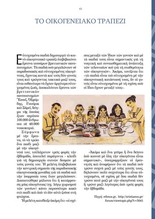 43
ΤΟ ΟΙΚΟΓΕΝΕΙΑΚΟ ΤΡΑΠΕΖΙ
Ε
ὐ­τυ­χι­σμέ­να παι­διὰ δη­μι­ουρ­γεῖ τὸ κοι­
νὸ οἰ­κο­γε­νεια­κὸ τρα­πέ­ζι ἐ­πι­βε­βαι­ώ­νει
ἔ­ρευ­να τεσ­σά­ρων βρε­ττα­νι­κῶν πα­νε­
πι­στη­μί­ων. Τὰ παι­διὰ ποὺ με­γα­λώ­νουν σὲ
πα­ρα­δο­σια­κὲς καὶ εὐ­τυ­χι­σμέ­νες οἰ­κο­γέ­
νει­ες, ἔ­χον­τας κον­τὰ καί τούς δύ­ο γο­νεῖς
τους καὶ τρώ­γον­τας τα­κτι­κὰ μα­ζί τους,
εἶ­ναι πι­θα­νό­τε­ρο νὰ ἔ­χουν ἀρ­γό­τε­ρα εὐ­τυ­
χι­σμέ­νες ζω­ές, ἀ­πο­κα­λύ­πτει ἔ­ρευ­να τῶν
βρε­ττα­νι­κῶν
πα­νε­πι­στη­μί­ων
Ἔ­σσεξ, Ὀξ­φόρ­
δης, Γου­ό­ρικ
καὶ Σά­ρε­ϊ, δεῖγ­
μα τῆς ὁ­ποί­ας
ἦ­ταν πε­ρί­που
100.000 ἄν­θρω­
ποι σὲ 40.000
νοι­κο­κυ­ριά.
Σύμ­φω­να
μὲ τὴν ἔ­ρευ­
να, τὸ νὰ τρώ­ει
ἕ­να παι­δὶ μα­ζὶ
μὲ τὴν οἰ­κο­γέ­
νειά του, τοὐ­λά­χι­στον τρεῖς φο­ρὲς τὴν
ἑ­βδο­μά­δα, ἀ­πο­τε­λεῖ πα­ρά­γον­τα - κλει­δὶ
γιὰ τὴ δη­μι­ουρ­γί­α στε­νῶν δε­σμῶν μὲ
τοὺς γο­νεῖς του. Ἡ με­λέ­τη ἐ­πι­βε­βαί­ω­σε
τὴν κεν­τρι­κὴ ση­μα­σί­α τῆς πα­ρα­δο­σια­κῆς
οἰ­κο­γε­νεια­κῆς μο­νά­δας γιὰ τὰ παι­διὰ καὶ
τὴν ἰ­σορ­ρο­πί­α τους ὅ­ταν με­γα­λώ­σουν.
Δι­α­πι­στώ­θη­κε μά­λι­στα ὅ­τι ἡ κα­τάρ­ρευ­
ση μί­ας οἰ­κο­γέ­νειας (πχ. λό­γῳ χω­ρι­σμοῦ
τῶν γο­νέ­ων) κά­νει πε­ρισ­σό­τε­ρο κα­κὸ
στὸ παι­δὶ καὶ ἀ­πὸ τὸ ἐ­ὰν αὐ­τὸ ζοῦ­σε στὴ
φτώ­χεια.
Ἡμε­λέ­τηκα­τέ­δει­ξεἀ­κό­μηὅ­τι«οἱσχέ­
σεις με­τα­ξὺ τῶν ἴ­δι­ων τῶν γο­νι­ῶν καὶ μὲ
τὰ παι­διά τους εἶ­ναι ση­μαν­τι­κὲς γιὰ τὴ
νο­η­τι­κὴ καὶ συ­ναι­σθη­μα­τι­κὴ ἀ­νά­πτυ­ξη
τῶν τε­λευ­ταί­ων καὶ γιὰ τὴ στα­θε­ρό­τη­τα
τῶν οἰ­κο­γε­νει­ῶν». Ἀ­κό­μα, το­νί­ζε­ται ὅ­τι
«τὰ παι­διὰ εἶ­ναι πιὸ εὐ­τυ­χι­σμέ­να μὲ τὴν
οἰ­κο­γε­νεια­κὴ κα­τά­στα­σή τους, ἂν οἱ γο­
νεῖς εἶ­ναι εὐ­τυ­χι­σμέ­νοι μὲ τὴ σχέ­ση ποὺ
οἱ ἴ­διοι ἔ­χουν με­τα­ξύ τους».
«Ἀ­κό­μα καὶ ἕ­να γεῦ­μα ἢ ἕ­να δεῖ­πνο
ἀ­πὸ κοι­νοῦ μὲ ὅ­λη τὴν οἰ­κο­γέ­νεια εἶ­ναι
ση­μαν­τι­κό», ὑ­πο­γραμ­μί­ζουν οἱ ἐ­ρευ­
νη­τὲς καὶ ἀ­να­φέ­ρουν ὅ­τι τὰ παι­διὰ ποὺ
τρῶ­νε συ­χνὰ μα­ζὶ μὲ τοὺς γο­νεῖς τους,
δη­λώ­νουν πο­λὺ συ­χνό­τε­ρα ὅ­τι εἶ­ναι εὐ­
τυ­χι­σμέ­να, σὲ σχέ­ση μὲ ὅ­σα παι­διὰ δὲν
τρῶ­νε πο­τὲ μα­ζὶ μὲ τὴν οἰ­κο­γέ­νειά τους
ἢ τρῶ­νε μα­ζὶ λι­γό­τε­ρες ἀ­πὸ τρεῖς φο­ρὲς
τὴν ἑ­βδο­μά­δα.
Πηγή: ethnos.gr, http://xristianos.gr/
forum/viewtopic.php?t=5041
 