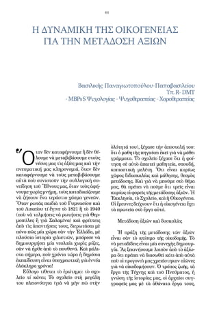 44
Ὅ
ταν δὲν καταφέρνουμε ἢ δὲν θέ-
λουμε νὰ μεταβιβάσουμε στοὺς
νέους μας τὶς ἀξίες μας καὶ τὴν
πνευματική μας κληρονομιά, ὅταν δὲν
καταφέρνουμε νὰ τοὺς μεταβιβάσουμε
αὐτὰ ποὺ συνιστοῦν τὴν συλλογικὴ συ-
νείδηση τοῦ Ἔθνους μας, ὅταν τοὺς ἀφή-
νουμε χωρὶς μνήμη, τοὺς καταδικάζουμε
νὰ ζήσουν ἕνα τεράστιο χάσμα γενεῶν.
Ὅταν ρωτᾶς παιδιὰ τοῦ Γυμνασίου καὶ
τοῦ Λυκείου τί ἔγινε τὸ 1821 ἢ τὸ 1940
(ποὺ νὰ τολμήσεις νὰ ρωτήσεις γιὰ Θερ-
μοπύλες ἢ γιὰ Σαλαμῖνα) καὶ φρίττεις
ἀπὸ τὶς ἀπαντήσεις τους, διερωτᾶσαι μὲ
πόνο πῶς μία χώρα σὰν τὴν Ἑλλάδα, μὲ
πλούσια ἱστορία χιλιετιῶν, μπόρεσε νὰ
δημιουργήσει μία νεολαία χωρὶς ρίζες,
σὰν νὰ ἦρθε ἀπὸ τὸ πουθενά. Καὶ μάλι-
στα σήμερα, ποὺ χρόνια τώρα ἡ δημόσια
ἐκπαίδευση εἶναι ὑποχρεωτικὴ γιὰ ἐννέα
ὁλόκληρα χρόνια!
Εὔλογο τίθεται τὸ ἐρώτημα: τὸ σχο-
λεῖο τί κάνει; Τὸ σχολεῖο στὴ μεγάλη
του πλειονότητα (γιὰ νὰ μὴν πῶ στὴν
ὁλότητά του), ξέχασε τὴν ἀποστολή του:
ὅτι ὁ μαθητὴς πηγαίνει ἐκεῖ γιὰ νὰ μάθει
γράμματα. Τὸ σχολεῖο ξέχασε ὅτι ἡ φοί-
τηση σὲ αὐτὸ ἀπαιτεῖ μαθητεία, σπουδή,
κοπιαστικὴ μελέτη. Ὅτι εἶναι κυρίως
χῶρος διδασκαλίας καὶ μάθησης, θεσμὸς
μετάδοσης. Καὶ γιὰ νὰ μποῦμε στὸ θέμα
μας, θὰ πρέπει νὰ ποῦμε ὅτι τρεῖς εἶναι
κυρίως οἱ φορεῖς τῆς μετάδοσης ἀξιῶν. Ἡ
Ἐκκλησία, τὸ Σχολεῖο, καὶ ἡ Οἰκογένεια.
Οἱ ἔρευνες δείχνουν ὅτι ἡ οἰκογένεια ἔχει
τὰ πρωτεῖα στὸ ἔργο αὐτό.
Μετάδοση ἀξιῶν καὶ δυσκολίες
Ἡ πράξη τῆς μετάδοσης τῶν ἀξιῶν
εἶναι σὰν τὸ κτίσιμο τῆς οἰκοδομῆς. Τὸ
νὰ μεταδίδεις εἶναι μία συνεχὴς δημιουρ-
γία. Ἂς ξεκινήσουμε λοιπὸν ἀπὸ τὸ ἀξίω-
μα ὅτι πρέπει νὰ διασωθεῖ κάτι ἀπὸ αὐτὰ
ποὺ οἱ προγονοὶ μας χρειάστηκαν αἰῶνες
γιὰ νὰ οἰκοδομήσουν. Ὁ τρόπος ζωῆς, τὰ
ἔργα τῆς Τέχνης καὶ τοῦ Πνεύματος, ἡ
γνώση τῆς ἱστορίας μας, οἱ ἀρχαῖοι συγ-
γραφεῖς μας μὲ τὰ ἀθάνατα ἔργα τους,
Βασιλικῆς Παναγιωτοπούλου-Παπαβασιλείου
Υπ.R-DMT
-MBPsSΨυχολογίας-Ψυχοθεραπείας-Χοροθεραπείας
Η ΔΥΝΑΜΙΚΗ ΤΗΣ ΟΙΚΟΓΕΝΕΙΑΣ
ΓΙΑ ΤΗΝ ΜΕΤΑΔΟΣΗ ΑΞΙΩΝ
 