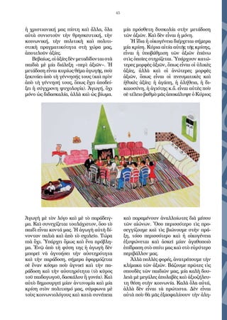 45
ἡ χριστιανική μας πίστη καὶ ἄλλα, ὅλα
αὐτὰ συνιστοῦν τὴν θρησκευτική, τὴν
κοινωνική, τὴν πολιτικὴ καὶ πολιτι-
στικὴ πραγματικότητα στὴ χώρα μας,
ἀποτελοῦν ἀξίες.
Βεβαίως, οἱ ἀξίες δὲν μεταδίδονται στὰ
παιδιὰ μὲ μία διάλεξη «περὶ ἀξιῶν». Ἡ
μετάδοση εἶναι κυρίως θέμα ἀγωγῆς, ποὺ
ξεκινάει ἀπὸ τὴ γέννησής τους (καὶ πρὶν
ἀπὸ τὴ γέννησή τους, ὅπως ἔχει ἀποδεί-
ξει ἡ σύγχρονη ψυχολογία). Ἀγωγή, ὄχι
μόνο ὡς διδασκαλία, ἀλλὰ καὶ ὡς βίωμα.
Ἀγωγὴ μὲ τὸν λόγο καὶ μὲ τὸ παράδειγ-
μα. Καὶ συνεχίζεται τουλάχιστον, ὅσο τὸ
παιδὶ εἶναι κοντά μας. Ἡ ἀγωγὴ αὐτὴ δί-
νονταν παλιὰ καὶ ἀπὸ τὸ σχολεῖο. Τώρα
πιὰ ὄχι. Ὑπάρχει ὅμως καὶ ἕνα πρόβλη-
μα. Ἐνῷ ἀπὸ τὴ φύση της ἡ ἀγωγὴ δὲν
μπορεῖ νὰ ἀγνοήσει τὴν αὐστηρότητα
καὶ τὴν παράδοση, σήμερα ἐφαρμόζεται
σὲ ἕναν κόσμο ποὺ ἀγνοεῖ καὶ τὴν πα-
ράδοση καὶ τὴν αὐστηρότητα (τὸ κῦρος
τοῦ παιδαγωγοῦ, δασκάλου ἢ γονέα). Καὶ
αὐτὸ δημιουργεῖ μίαν ἀντινομία καὶ μία
κρίση στὸν πολιτισμό μας, σύμφωνα μὲ
τοὺς κοινωνιολόγους καὶ κατὰ συνέπεια
μία πρόσθετη δυσκολία στὴν μετάδοση
τῶν ἀξιῶν. Καὶ δὲν εἶναι ἡ μόνη.
Ἡ ἴδια ἡ οἰκογένεια διέρχεται σήμερα
μία κρίση. Κύρια αἰτία αὐτῆς τῆς κρίσης,
εἶναι ἡ ὑποβάθμιση τῶν ἀξιῶν ἐπάνω
στὶς ὁποῖες στηρίζεται. Ὑπάρχουν κατώ-
τερες μορφὲς ἀξιῶν, ὅπως εἶναι οἱ ὑλικὲς
ἀξίες, ἀλλὰ καὶ  οἱ ἀνώτερες μορφὲς
ἀξιῶν, ὅπως εἶναι οἱ πνευματικὲς καὶ
ἠθικὲς ἀξίες: ἡ ἀγάπη, ἡ ἀλήθεια, ἡ δι-
καιοσύνη, ἡ ἁγιότης κ.ἄ. εἶναι αὐτὲς ποὺ
σὲ τέλειο βαθμὸ μᾶς ἀποκάλυψε ὁ Κύριος
καὶ παραμένουν ἀναλλοίωτες διὰ μέσου
τῶν αἰώνων. Ὅσο περισσότερο τὶς προ-
σεγγίζουμε καὶ τὶς βιώνουμε στὴν πρά-
ξη, τόσο περισσότερο καὶ ἡ οἰκογένεια
ἐξυψώνεται καὶ ἀσκεῖ μίαν ἀγαθοποιὸ
ἐπίδραση στὸ σπίτι μας καὶ στὸ εὐρύτερο
περιβάλλον μας.
Ἀλλὰ πολλὲς φορές, ἀνατρέπουμε τὴν
κλίμακα τῶν ἀξιῶν. Βάζουμε πρῶτες τὶς
σπουδὲς τῶν παιδιῶν μας, μία καλὴ δου-
λειὰ μὲ μεγάλες ἀπολαβὲς καὶ ἀξιοζήλευ-
τη θέση στὴν κοινωνία. Καλὰ ὅλα αὐτά,
ἀλλὰ δὲν εἶναι τὰ πρώτιστα. Δὲν εἶναι
αὐτὰ ποὺ θὰ μᾶς ἐξασφαλίσουν τὴν ἀλη-
 