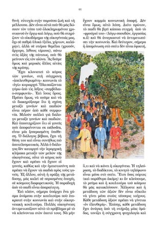 46
θινὴ εὐτυχία στὴν παροῦσα ζωὴ καὶ τὴ
μέλλουσα. Δὲν εἶναι αὐτὰ ποὺ θὰ μᾶς δώ-
σουν τὸν τύπο τοῦ ὁλοκληρωμένου χρι-
στιανοῦ ἐν ἔργῳ καὶ λόγῳ, ποὺ θὰ στηρί-
ζουν τὸ οἰκοδόμημα τῆς οἰκογένειάς μας,
ὄχι σὲ σαθρὰ ὑλικὰ (ξύλα, χόρτων, καλά-
μην), ἀλλὰ σὲ στέρεα θεμέλια (χρυσόν,
ἄργυρο, λίθους τίμιους), πάνω
στὶς ἀξίες τῆς πίστεως, ποὺ θὰ
μείνουν εἰς τὸν αἰῶνα. Ἂς δοῦμε
ὅμως καὶ μερικὲς ἄλλες αἰτίες
τῆς κρίσης.
Ἔχει κλονιστεῖ τὸ κῦρος
τῶν γονέων, στὴ σύγχρονη
«ἀπελευθερωμένη» κοινωνία τὸ
«ἐγὼ»κυριαρχεῖ.Ὅλαπαίζονται
γύρω ἀπὸ τὶς λέξεις «συμβόλαι-
ο-συμφωνία». Ἐπὶ ἴσοις ὅροις.
Πρέπει ὅμως, νὰ ποῦμε καὶ νὰ
τὸ διακηρύξουμε ὅτι ἡ σχέση
μεταξὺ γονέων καὶ παιδιῶν
εἶναι πέραν ἀπὸ κάθε συμφω-
νία. Μιλοῦν πολλοὶ γιὰ διάλο-
γο μεταξὺ γονέων καὶ παιδιῶν.
Καὶ ὑποστηρίζουν ὅτι οἱ γονεῖς
ποὺ ἀποφαίνονται ex cathedra,
εἶναι μία ξεπερασμένη ὑπόθε-
ση. Ὁ διάλογος βέβαια, ἔχει τὴ
θέση του καὶ εἶναι συνήθως πιὸ
ἀποτελεσματικός. Ἀλλὰ ὁ διάλο-
γος δὲν καταργεῖ τὴν ἱεραρχικὴ
κλίμακα μεταξὺ τῶν μελῶν τῆς
οἰκογένειας, οὔτε τὸ κῦρος ποὺ
ἔχουν καὶ πρέπει νὰ ἔχουν οἱ
γονεῖς, καθὼς καὶ τὴν ἐμπιστοσύνη ποὺ
πρέπει νὰ ἔχουν τὰ παιδιὰ πρὸς τοὺς γο-
νεῖς. Ἐξ ἄλλου, αὐτὴ ἡ πράξη τῆς μετά-
δοσης, μᾶς καλεῖ σὲ περασμένες ἐποχές,
σὲ κόσμους διαφορετικούς. Ἡ παραδοχὴ
ἀπὸ τὸ παιδὶ εἶναι ἀπαραίτητη.
Ἐπὶ πλέον, σήμερα ὑπάρχει ἕνα χά-
σμα ἀνάμεσα στὴν κουλτούρα ποὺ ἐπι-
κρατεῖ στὴν κοινωνία καὶ στὴν οἰκογε-
νειακὴ κουλτούρα. Πολλὲς οἰκογένειες
ἀντιμετωπίζουν αὐτὸ τὸ πρόβλημα μὲ τὸ
νὰ κλείνονται στὸν ἑαυτό τους. Νὰ μὴν
ἔχουν καμμία κοινωνικὴ ἐπαφή. Δὲν
εἶναι ὅμως, αὐτὸ λύση. Διότι πρῶτον,
τὸ παιδὶ θὰ βγεῖ κάποια στιγμὴ ἀπὸ τὸ
«φρούριό του» (λόγῳ σπουδῶν, ἐργασίας
κ.ἄ) καὶ θὰ ἀναγκαστεῖ νὰ ἀντιμετωπί-
σει τὴν κοινωνία. Καὶ δεύτερον, σήμερα
ἡ ἀπομόνωση στὸ σπίτι δὲν εἶναι ἐφικτή,
ὅ,τι καὶ νὰ κάνει ἡ οἰκογένεια. Ἡ τηλεό-
ραση, τὸ διαδίκτυο, τὸ κινητὸ τηλέφωνο
εἶναι μέσα στὸ σπίτι. Ἔτσι ὅσες πόρτες
(καὶ παράθυρα ἀκόμη) κι ἂν κλείσουμε,
τὸ ρεῦμα καὶ ἡ κουλτούρα τοῦ κόσμου
θὰ μᾶς κατακλύσουν. Ἄλλωστε καὶ ἡ
μετάδοση τῶν ἀξιῶν δὲν εἶναι εὔκολο
νὰ γίνει μέσα στοὺς τέσσερις τοίχους.
Κάθε μετάδοση ἀξιῶν πρέπει νὰ γίνεται
«ἐν ἐλευθερίᾳ». Ἐπίσης, κάθε μετάδοση
ἔχει ἀνάγκη ἀπὸ τὴ στήριξη μίας ὁμά-
δας, τονίζει ἡ σύγχρονη ψυχολογία καὶ
 