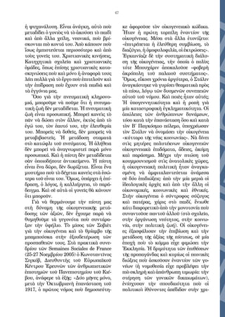 47
ἡ ψυχανάλυση. Εἶναι ἀνάγκη, αὐτὸ ποὺ
μεταδίδει ὁ γονιὸς νὰ τὸ ἀκούσει τὸ παιδὶ
καὶ ἀπὸ ἄλλα χείλη, νεανικά, ποὺ βρί-
σκονται πιὸ κοντά του. Ἀπὸ κάποιον ποὺ
ἴσως ἐμπιστεύεται περισσότερο καὶ ἀπὸ
τοὺς γονεῖς του. Χριστιανικὲς κινήσεις,
Κατηχητικὰ σχολεῖα καὶ χριστιανικὲς
ὁμάδες, ὅπως ἐπίσης χριστιανικὲς κατα-
σκηνώσεις ποὺ καὶ μόνο ἡ ἀναφορὰ τους
λέει πολλὰ γιὰ τὸ ἔργο ποὺ ἐπιτελοῦν καὶ
τὴν ἐπίδραση ποὺ ἔχουν στὰ παιδιὰ καὶ
τὰ ἐγγόνια μας.
Ὅσο γιὰ τὴν πνευματικὴ κληρονο-
μιά, μποροῦμε νὰ ποῦμε ὅτι ἡ πνευμα-
τικὴ ζωὴ δὲν μεταδίδεται. Ἡ πνευματικὴ
ζωὴ εἶναι προσωπική. Μπορεῖ κανεὶς τὸ
πᾶν νὰ δώσει στὸν ἄλλον, ἐκτὸς ἀπὸ τὸ
ἐγώ του, τὸν ἑαυτό του, τὴν ἐλευθερία
του. Μπορεῖς νὰ δοθεῖς, δὲν μπορεῖς νὰ
μεταβιβαστεῖς. Ἡ μετάδοση σταματᾶ
στὸ κατώφλι τοῦ πνεύματος. Ἡ ἀλήθεια
δὲν μπορεῖ νὰ ἀναγνωριστεῖ παρὰ μόνο
προσωπικά. Καὶ ἡ πίστη δὲν μεταδίδεται
σὰν ὁποιοδήποτε ἀντικείμενο. Ἡ πίστη
εἶναι ἕνα δῶρο, δὲν δωρίζεται. Εἶναι ἕνα
μυστήριο ποὺ τὸ δέχεται κανεὶς στὰ ἐσώ-
τερα τοῦ εἶναι του. Ὅμως, ὑπάρχει ἡ ἐπί-
δραση, ὁ λόγος, ἡ καλλιέργεια, τὸ παρά-
δειγμα. Καὶ σὲ αὐτὰ οἱ γονεῖς θὰ κάνουν
ὅτι μποροῦν.
Γιὰ νὰ θερμάνουμε τὴν πίστη μας
στὴ δύναμη τῆς οἰκογενειακῆς μετά-
δοσης τῶν ἀξιῶν, δὲν ἔχουμε παρὰ νὰ
θυμηθοῦμε τὰ γεγονότα ποὺ συντάρα-
ξαν τὴν ὑφήλιο. Τὸ μῖσος τῶν Σοβιὲτ
γιὰ τὴν οἰκογένεια καὶ τὸ θρίαμβο τῆς
μπαμπούσκα στὴν ἐξουδετέρωση τῶν
προσπαθειῶν τους. Στὰ πρακτικὰ συνε-
δρίου τῶν Semaines Sociales de France
(25-27 Νοεμβρίου 2005) ὁ Κωνσταντῖνος
Σιγκόβ, Διευθυντὴς τοῦ Εὐρωπαϊκοῦ
Κέντρου Ἐρευνῶν τῶν ἀνθρωπιστικῶν
ἐπιστημῶν τοῦ Πανεπιστημίου τοῦ Κιέ-
βου, ἀνάφερε τὰ ἑξῆς: «Δύο μῆνες μόνο,
μετὰ τὴν Ὀκτωβριανὴ ἐπανάσταση τοῦ
1917, ὁ πρῶτος νόμος ποὺ δημοσιεύτη-
κε ἀφοροῦσε τὸν οἰκογενειακὸ κώδικα.
Ἦταν ἡ πρώτη τορπίλη ἐναντίον τῆς
οἰκογένειας. Μέσα στὰ ἄλλα ἐτονίζετο:
«ἐπιτρέπεται ἡ ἐλεύθερη συμβίωση, τὸ
διαζύγιο, ἡ ὁμοφυλοφιλία, οἱ ἐκτρώσεις».
Ἐγκαινίαζε δὲ τὴν συστηματικὴ διάλυ-
ση τῆς οἰκογένειας, τὴν ὁποία ὁ πολὺς
τότε Μπουχάριν ἀποκαλοῦσε «φοβερὴ
ἀκρόπολη τοῦ παλαιοῦ συστήματος».
Ὅμως, εἴκοσι χρόνια ἀργότερα, ὁ Στάλιν
ἀναγκάστηκε νὰ γυρίσει θεαματικὰ πρὸς
τὰ πίσω, λόγῳ τῶν δυσμενῶν συνεπειῶν
αὐτοῦ τοῦ νόμου. Καὶ ποιὲς ἦταν αὐτές;
Ἡ ὑπογεννητικότητα καὶ ἡ ροπὴ γιὰ
μία καταστροφικὴ ἐγκληματικότητα. Οἱ
ἀπώλειες τῶν ἀνθρώπινων δυνάμεων,
τόσο κατὰ τὴν ἐπανάσταση ὅσο καὶ κατὰ
τὸν Β΄ Παγκόσμιο πόλεμο, ὑποχρέωσαν
τὸν Στάλιν νὰ ὀνομάσει τὴν οἰκογένεια
«κύτταρο τῆς νέας κοινωνίας». Νὰ δίνει
στὶς μητέρες πολυτέκνων οἰκογενειῶν
οἰκογενειακὰ ἐπιδόματα, ἄδειες, ἀκόμη
καὶ παράσημα. Μέχρι τὴν πτώση τοῦ
κουμμουνισμοῦ στὶς ἀνατολικὲς χῶρες,
ἡ οἰκογενειακὴ πολιτικὴ ἦταν ἀναγκα-
σμένη νὰ ἀμφιταλαντεύεται ἀνάμεσα
σὲ δύο ἐπιδιώξεις: ἀπὸ τὴν μία μεριὰ οἱ
ἰδεολογικὲς ἀρχὲς καὶ ἀπὸ τὴν ἄλλη οἱ
οἰκονομικές, κοινωνικὲς καὶ ἐθνικές.
Στὴν οἰκογένεια ὁ σύντροφος σύζυγος
καὶ πατέρας, χάρις στὸ παιδί, ἔνιωθε
κάτι διαφορετικὸ ἀπὸ τὴν μονοτονία ποὺ
συναντοῦσε παντοῦ ἀλλοῦ (στὸ σχολεῖο,
στὴν ὀργάνωση νεότητος, στὴν κοινω-
νία, στὴν πολιτικὴ ζωή). Οἱ οἰκογένει-
ες ἐξασφάλισαν τὴν ἐπιβίωση καὶ τὴν
μετάδοση τῆς ἀξίας τῆς πίστεως, σὲ μία
ἐποχὴ ποὺ τὸ κόμμα εἶχε φιμώσει τὴν
Ἐκκλησία. Ἡ δριμύτητα τῶν ἐπιθέσεων
τῆς προπαγάνδας καὶ κυρίως οἱ ποινικὲς
διώξεις ποὺ ἀσκοῦσαν ἐναντίον τῶν γο-
νέων (ἡ νομοθεσία εἶχε προβλέψει τὴν
πιὸ σκληρὴ καὶ ἀπάνθρωπη τιμωρία: τὴν
στέρηση τῶν γονικῶν δικαιωμάτων),
ἐνίσχυσαν τὴν σπουδαιότητα ποὺ οἱ
πολιτικοὶ ἰθύνοντες ἀπέδιδαν στὴν χρι-
 