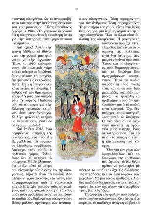 48
στιανικὴ οἰκογένεια, ὡς τὸ ἀναμφισβή-
τητο κύτταρο στὴν ἀντίσταση ἐναντίον
τοῦ κουμμουνισμοῦ. Ἕνας ὑπεύθυνος
ἔγραφε τὸ 1964: «Τὰ γεγονότα δείχνουν
ὅτι ἡ οἰκογένεια εἶναι ἡ κυριότερη ἑστία
γιὰ τὴν διατήρηση τοῦ θρησκευτικοῦ
πνεύματος».
Καὶ ὅμως! Αὐτὴ τὴν
τρανὴ ἀλήθεια, οἱ ἰθύνο-
ντες τῆς χώρας μας φαί-
νεται νὰ τὴν ἀγνοοῦν.
Ἔτσι, τὸ 1985 καθιερώ-
νουν τὸν πολιτικὸ γάμο
καὶ τὸ αὐτόματο διαζύγιο,
ἀμνηστεύουν τὴ μοιχεία,
ἐπιτρέπουν τὶς ἐκτρώσεις.
Πότε; Ὅταν ἡ ὑπογεννητι-
κότητα εἶναι ὁ ὑπ΄ ἀριθμ. 1
ἐχθρὸς γιὰ τὴν διατήρηση
τῆς φυλῆς μας. Καὶ ὑπῆρξε
τότε Ὑπουργὸς Παιδείας
ποὺ σὲ σύσκεψη γιὰ τὴν
ἔλλειψη σχολικῶν κτιρί-
ων, εἶπε: «Δὲν ἀνησυχῶ.
Σὲ λίγα χρόνια τὰ κτήρια
θὰ περισσεύουν, γιατί δὲ
θὰ ἔχουμε παιδιά»!
Καὶ ἐν ἔτει 2013, ἐνῷ
περιμέναμε στήριξη τῆς
οἰκογένειας, νέα τορπίλη
ἐξαγγέλλεται: τὸ σύμφω-
νο ἐλεύθερης συμβίωσης.
Ἀπέτυχε, στὴν οὐσία, ὁ
πολιτικὸς γάμος. Ἐλπί-
ζουν ὅτι θὰ πετύχει τὸ
σύμφωνο; Μὰ δὲ βλέπουν,
ὅτι μὲ ὅλα αὐτὰ τὰ μέτρα
ποὺ εἶναι στὴν οὐσία ἐναντίον τῆς οἰκο-
γενείας, θύματα εἶναι τὰ παιδιά; Δὲν
βλέπουν τὶς αὐτοκτονίες τῶν νέων, τῶν
καταρρακωμένων ἀπὸ τὰ ναρκωτικὰ
καὶ τὸ ἔιτζ; Δὲν ρωτοῦν τοὺς ψυχολό-
γους καὶ τοὺς ψυχιάτρους γιὰ νὰ τοὺς
ποῦν πόσα προβλήματα ἀντιμετωπίζουν
τὰ παιδιὰ τῶν διαλυμένων οἰκογενειῶν;
Πόσῳ μᾶλλον, ἀργότερα, τῶν ἀνύπαρ-
κτων οἰκογενειῶν. Τόση περιφρόνηση
γιὰ τὸν ἄνθρωπο; Τόση παραφροσύνη;
Τὸ μυστήριο τοῦ γάμου εἶναι ἕνας ἱερὸς
θεσμός, γιὰ μία ἱερὴ πραγματικότητα:
τὴν οἰκογένεια. Ὅλα τὰ ἄλλα εἶναι δι-
άλυση τῆς οἰκογένειας. Ἡ μονογονικὴ
οἰκογένεια ποὺ ἔχει γίνει
τῆς μόδας καὶ εἶναι εὐνο-
ούμενη τῆς πολιτείας,
εἶναι ἕνα ἀτύχημα. Δὲν
μπορεῖ νὰ εἶναι πρότυπο.
Ὅπως καὶ οἱ οἰκογένει-
ες ποὺ δημιουργοῦνται
ἀπὸ τὰ διαζύγια δύο
προηγούμενων οἰκογε-
νειῶν. Ἔτσι τὰ παιδιὰ
στεροῦνται τοὺς γονεῖς
τους καὶ ἀποκτοῦν δύο
μπαμπάδες καὶ δύο μα-
μάδες. Τὰ ψυχολογικὰ
προβλήματα ποὺ ἀντιμε-
τωπίζουν αὐτὰ τὰ παιδιὰ
εἶναι τραγικά. Ὄχι, δὲν
ὑπάρχει θαυματουργικὴ
λύση μετὰ τὸ διαζύγιο.
Οἱ νέοι δεσμοὶ θὰ φέρ-
νουν πάντοτε τὴ σφρα-
γίδα μίας πληγῆς, ἑνὸς
ἀκρωτηριασμοῦ. Γιὰ τὸ
παιδὶ τὸ διαζύγιο εἶναι
ἡ κατάρρευση τοῦ κό-
σμου.
Ὅσο γιὰ τὸν γάμο τῶν
ὁμοφυλόφιλων καὶ τὸ
δικαίωμα τῆς υἱοθεσίας
ποὺ ζητοῦν, τὸ ὅλο θέμα
πρέπει νὰ μελετηθεῖ μὲ
κέντρο τὸ παιδὶ καὶ ὄχι τὶς ἐλλείψεις,
τὶς στερήσεις καὶ τὰ ἐλαττώματα τῶν
μεγάλων. Μὲ μία τέτοια υἱοθεσία, χιλιά-
δες παιδιὰ ἐνδεχομένως, εἶναι καταδικα-
σμένα ἐκ τῶν προτέρων νὰ στερηθοῦν
τρεῖς βασικὲς ἀξίες:
Τὴ διαφορὰ τῶν φύλων ποὺ ὑπάρχει
σὲ ἕνα κανονικὸ ζευγάρι. Εἴτε ἀγόρι εἴτε
κορίτσι, τὸ παιδὶ ἔχει ἀνάγκη νὰ βρεῖ τὸ
 