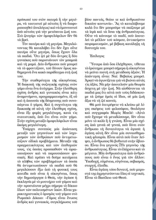 49
πρόσωπό του στὸν πατερὰ ἢ τὴν μητέ-
ρα, νὰ ταυτιστεῖ μὲ αὐτοὺς ἢ νὰ διαφο-
ροποιηθεῖ (ἀναλόγως) καὶ νὰ ἐμπνευστεῖ
ἀπὸ αὐτοὺς γιὰ τὴν μετέπειτα ζωή του.
Στὸ ζευγάρι τῶν ὁμοφυλόφιλων δὲν θὰ
τὰ βρεῖ.
Τὸν πατέρα καὶ τὴ μητέρα. Μεγαλώ-
νοντας θὰ καταλάβει ὅτι δὲν ἔχει οὔτε
πατέρα οὔτε μητέρα, ὅπως ἔχουν ὅλα
τὰ παιδιά. Ὅτι ζεῖ μὲ δύο ἄντρες ἢ δύο
γυναῖκες ποὺ παριστάνουν τὸν μπαμπὰ
καὶ τὴ μαμά. Δύο ἄνθρωποι ποὺ μπορεῖ
νὰ τὸ φροντίζουν, τοῦ δίνουν ὅμως κα-
θημερινὰ ἕνα κακὸ παράδειγμα στὴ ζωή
του.
Τὴν σταθερότητα τῆς οἰκογένειας.
Ἡ διακοπὴ τῆς συζυγικῆς σχέσης στὸν
γάμο εἶναι ἕνα ἀτύχημα. Στὴν ἐλεύθερη
σχέση ἀνδρὸς καὶ γυναικὸς εἶναι κάτι
ἀναμενόμενο, προγραμματισμένο, ἐξ οὗ
καὶ ἡ ἀπουσία τῆς δέσμευσης ποὺ συνε-
πάγεται ὁ γάμος. Καὶ ἡ συχνότητα τῆς
διακοπῆς σὲ αὐτὴ τὴν ἐλεύθερη σχέση,
εἶναι ἕξι φορὲς μεγαλύτερη, κατὰ τὶς
στατιστικές, ἀπὸ ὅτι εἶναι στὸν γάμο.
Στὴν σχέση μεταξὺ ὁμοφυλόφιλων εἶναι
ἀκόμη μεγαλύτερη.
Ὑπάρχει συνεπῶς μία ἀπόσταση
μεταξὺ τῶν γεγονότων καὶ τῶν ἰσχυ-
ρισμῶν τῶν ἀνθρώπων ποὺ ἀντιμετω-
πίζουν εἰδικὰ προβλήματα. Μεταξὺ τῆς
πραγματικότητας καὶ τῶν ἐπιθυμιῶν
τους, τὶς ὁποῖες προσπαθοῦν νὰ ὡραι-
οποιήσουν καὶ νὰ παρουσιάσουν φυ-
σικές. Καὶ πρέπει νὰ δοῦμε κατάματα
τὸ πλῆθος τῶν προβλημάτων τὰ ὁποῖα
θὰ ἀντιμετωπίσουν τὰ παιδιὰ ποὺ θὰ
μεγαλώσουν ἔξω ἀπὸ τὴ φυσική τους
κοιτίδα ποὺ εἶναι ἡ οἰκογένεια, ὅπως
τὴν δημιούργησε ὁ Θεός, τὴν ἁγίασε ἡ
ἐκκλησία μὲ τὸ μυστήριο τοῦ γάμου καὶ
τὴν προστάτευε μέχρι σήμερα τὸ δίκαιο
ὅλων τῶν πολιτισμένων λαῶν. Εἶναι χα-
ρακτηριστικὸς ὁ ὁρισμὸς τοῦ γάμου στὸ
Ρωμαϊκὸ Δίκαιο: «Γάμος εἶναι ἕνωσις
ἀνδρὸς καὶ γυναικός, συγκλήρωσις τοῦ
βίου παντός, θείου τε καὶ ἀνθρωπίνου
δικαίου κοινωνία». Ἂς τὸ καταλάβουμε
καλὰ ὅτι δὲν μποροῦμε νὰ παίζουμε μὲ
τὰ ἱερὰ καὶ τὰ ὅσια τῆς ἀνθρωπότητας.
Οὔτε νὰ κάνουμε τὸ παιδί, ποὺ ἀποτε-
λεῖ τὸ μέλλον τοῦ κόσμου, ἀντικείμενο
πειραματισμῶν, μὲ βέβαιη κατάληξη τὴ
δυστυχία του.
Ἐπίλογος
Ὕστερα ἀπὸ ὅσα ἐλέχθησαν, τίθεται
τὸ ἐρώτημα: μπορεῖ σήμερα ἡ οἰκογένεια
νὰ μείνει πιστὴ στὴ μετάδοση ἀξιῶν; Ἡ
ἀπάντηση εἶναι: Ναί. Βεβαίως μπορεῖ.
Ἀρκεῖ νὰ ἀγωνίζεται γιὰ νὰ βιώνει αὐτὲς
τὶς ἀξίες. Νὰ μὴν ἀποτελοῦν μία θεωρία
ἄσχετη μὲ τὴν ζωή. Νὰ αἰσθάνονται τὰ
παιδιά μας ὅτι αὐτὰ ποὺ τοὺς διδάσκου-
με τὰ ζοῦμε ἐμεῖς οἱ ἴδιοι, σὲ μία ζωὴ
ἄξια νὰ τὴ ζεῖ κανείς.
Θὰ μοῦ ἐπιτρέψετε νὰ κλείσω μὲ λί-
γες σκέψεις τοῦ φιλοσόφου, θεολόγου
καὶ συγγραφέα Μωρὶς Μπελέ: «Αὐτὸ
ποὺ ἔχουμε νὰ μεταδώσουμε, δὲν εἶναι
μόνο τὸ καλὸ ἢ ἡ γνώση. Εἶναι μία σχέ-
ση ἀπὸ γενεὰ σὲ γενεά, ποὺ δίνει στὸν
ἄνθρωπο τὴ δυνατότητα νὰ ἀγαπᾶ: ἡ
ἀγάπη αὐτὴ δὲν εἶναι μία συναισθημα-
τικὴ φλυαρία. Εἶναι αὐτὸ ποὺ ὅταν λεί-
ψει, ὁ ἄνθρωπος θὰ βυθιστεῖ στὴν ἄβυσ-
σο. Εἶναι ἕνα γεγονός –Τὸ γεγονὸς- τῆς
ἀνθρωπότητας. Εἶναι τὸ ἐλάχιστο καὶ τὸ
μέγιστο. Μία ἀνθρωπότητα ἀπὸ ἀνθρώ-
πους ποὺ εἶναι ὁ ἕνας γιὰ τὸν ἄλλον:
Ὑποδοχή, εὐμένεια, εὐγένεια, σεβασμός,
στοργή, ἐλπίδα.
Εἶναι ἀγάπη τόσο δυνατή, ποὺ μπρο-
στά της ἀχρηστεύονται ὅλες οἱ τεχνικές.
Εἶναι τὸ Βασίλειο τοῦ Θεοῦ.
 