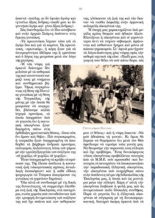 53
ἀπαντᾶ «πούλιµ, κι ἂν ἐφτάει ἀγοὺρ καὶ
(γ)ινέτω ἄξιος ἄνδρας;»(παιδί μου κι ἂν
γεννήσει ἀγόρι καὶ γίνει ἄξιος ἄνδρας;).
Σᾶς ὑπενθυµίζω ὅτι τὸ ἴδιο συνέβαινε
καὶ στὴν ἀρχαία Σπάρτη ἀπέναντι στὶς
ἔγκυες γυναῖκες.
-Τὰ πρωτοτόκια ἴσχυαν τόσο γιὰ τὸ
ἀγόρι ὅσο καὶ γιὰ τὸ κορίτσι. Ὡς πρωτό-
τοκη, «πρωτικάρ», ἡ κόρη ἦταν γιὰ τὰ
ὑστερογέννητα ἀδέλφια της ἡ τρανέσσα
καὶ ὁ λόγος της µετροῦσε µετὰ τὸν λόγο
τῆς µητέρας.
-Ἡ νέα νύφη γιὰ
ἀρκετὸ διάστηµα δὲν
µιλοῦσε µὲ τὰ πεθερικά
της καὶ συνεννοοῦνταν
µαζί τους µὲ νοήµατα
καὶ συνθηµατικὸ βή-
ξιµο. Ὅµως συγκρίνο-
ντας τὴ θέση τῆς Ποντί-
ας γυναίκας µὲ τὴ θέση
τῆς Τουρκάλας, τῆς
µόνης µἐ τὴν ὁποία θὰ
µποροῦσε νὰ συγκρι-
θεῖ, βλέπουµε πολλὰ
ἰσχυρὰ προνόµια, τὰ
ὁποῖα ἀπορρέουν ἀπὸ
τὸ γεγονὸς ὅτι ἡ ποντι-
ακὴ οἰκογένεια ἦταν
δοµηµένη πάνω στὶς
ὀρθόδοξες χριστιανικὲς θέσεις, «ὅπου οὐκ
ἔνι ἄρσεν καὶ θῆλυ». Πιὸ συγκεκριµένα,
ἡ τουρκάλα ἦταν ὑποχρεωµένη νὰ ἀπο-
δεχθεῖ τὰ βάρβαρα ἀνδρικὰ προνόµια,
πολυγαμία, ἁπλούστατη λύση τοῦ γάµου
µὲ τὴν τριπλῆ ἐξαγγελία τοῦ συζύγου της
«σὲ χωρίζω, σὲ χωρίζω, σὲ χωρίζω».
Ἦταν ὑποχρεωµένη νὰ κρύβει τὸ πρό-
σωπό της. Τῆς ἔλειπε ἀπόλυτα ἡ κοινω-
νικὴ ζωὴ (οἰκογενειακὲς σχέσεις, ἀνταλ-
λαγὴ ἐπισκέψεων) καὶ ἡ κάθε εἴδους
ψυχαγωγία (οἱ Τοῦρκοι ἀπαγόρευαν τὶς
γυναῖκες νὰ χορεύουν δηµόσια).
Ὅλα αὐτὰ σὲ συνδυασµὸ µἐ τὶς δικές
της δυνατότητες, νὰ συµµετέχει ἐλεύθε-
ρα στὴ ζωὴ τῆς Ἐκκλησίας, στὰ πανηγύ-
ρια, στοὺς χοροὺς ποὺ συνοδεύονταν ἀπὸ
τὴν τρυφερὴ ἀντιµετώπιση τοῦ συζύγου
της καὶ ὄχι σπάνια καὶ τῶν πεθερικῶν
της, γλύκαιναν τὴ ζωή της καὶ τὴν ἔκα-
ναν νὰ νιώθει ἀσφαλὴς στὴν ὁρµονικὴ
πολυµελὴ οἰκογένειά της.
Ἡ ἐποχή μας χαρακτηρίζεται ἀπὸ µε-
γάλη κρίση θεσµῶν καὶ ἠθικῶν ἀξιῶν.
Κλονίζεται ἡ οἰκογένεια καὶ οἱ γεροντό-
τεροι ἀντὶ νὰ τύχουν σεβασµοῦ, ἀφήνο-
νται καὶ πεθαίνουν ἔρηµοι καὶ µόνοι σὲ
κάποιο γηροκοµεῖο. Στ’ ἀφτιὰ µου ἠχοῦν
τὰ λόγια-ἀπάντηση µίας νύφης πρὸς τὴν
πεθερά της-ποὺ τῆς εἶπε: «Παιδὶ µου, στὴ
γιoρτή σου θέλω νὰ σοῦ κάνω δῶρο, πὲς
µου τί θέλεις;» καὶ ἡ νύφη ἀπαντᾶ: «Νὰ
µοῦ ἀδειάσεις τὴ γωνιά». Κι ὅµως θὰ
ἔπρεπε νὰ θυµόµαστε ὅτι µετὰ τὸν Θεὸ
ὀφείλουµε νὰ τιµοῦµε τοὺς γονεῖς µας.
Νὰ θεωροῦµε τὴν παρουσία τους εὐλογία
καὶ ὄχι πρόβληµα. Ἕνας δυτικόφερτος
τύπος οἰκογένειας προβάλλεται συνεχῶς
ἀπὸ τὰ Μ.Μ.Ε. ποὺ προσπαθεῖ -καὶ δυ-
στυχῶς τὸ πετυχαίνει- νὰ ὑποκαταστήσει
τὴν παραδοσιακὴ ἑλληνικὴ οἰκογένεια,
τὴν οἰκογένεια ποὺ στηρίχθηκε πάνω
στὴν ἀσάλευτη πέτρα τῆς διδασκαλίας τῆς
Ἐκκλησίας µας, ἡ ὁποία καὶ ὡς µυστή-
ριο µέγα τὴν εὐλογεῖ. Χάρη σ' αὐτὴ τὴν
οἰκογένεια ἐπιβίωσε ἡ φυλὴ µας, καὶ ἂς
ἀντιµετώπισε πολὺ δύσκολες συνθῆκες.
Παρὰ τὸ γεγονὸς ὅτι ἡ ἑλληνικὴ οἰκο-
γένεια σὲ σύγκριση µὲ τὴ δυτικοαµερι-
κανική, διατηρεῖ ἀκόµη ἀρκετὰ ἀπὸ τὰ
Γλέντι γάμου Ποντίων
 