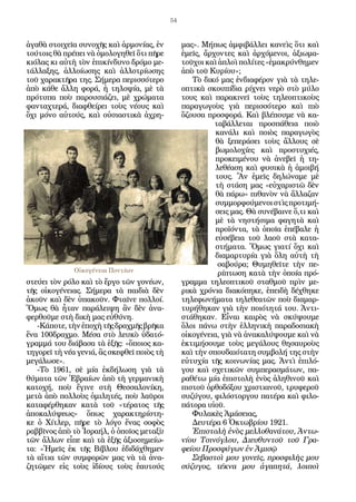 54
ἀγαθὰ στοιχεῖα συνοχῆς καὶ ἁρµονίας, ἐν
τούτοις θὰ πρέπει νὰ ὀµολογηθεῖ ὅτι πῆρε
κιόλας κι αὐτὴ τὸν ἐπικίνδυνο δρόµο µε-
τάλλαξης, ἀλλοίωσης καὶ ἀλλοτρίωσης
τοῦ χαρακτῆρα της. Σήµερα περισσότερο
ἀπὸ κάθε ἄλλη φορά, ἡ τηλοψία, µὲ τὰ
πρότυπα ποὺ παρουσιάζει, µὲ χρώµατα
φανταχτερά, διαφθείρει τοὺς νέους καὶ
ὄχι µόνο αὐτούς, καὶ οὐσιαστικὰ ἀχρη-
στεύει τὸν ρόλο καὶ τὸ ἔργο τῶν γονέων,
τῆς οἰκογένειας. Σήµερα τὰ παιδιὰ δὲν
ἀκοῦν καὶ δὲν ὑπακοῦν. Φταῖνε πολλοί.
Ὅµως θὰ ἦταν παράλειψη ἂν δὲν ἀνα-
φερθοῦµε στὴ δικὴ µας εὐθύνη.
-Κάποτε,τὴνἐποχὴτῆςδραχµῆςβρῆκα
ἕνα 100δραχµο. Μέσα στὸ λευκὸ ὑδατό-
γραµµά του διάβασα τὰ ἑξῆς: «ὅποιος κα-
τηγορεῖ τὴ νέα γενιά, ἂς σκεφθεῖ ποιὸς τὴ
µεγάλωσε».
-Τὸ 1961, σὲ µία ἐκδήλωση γιὰ τὰ
θύµατα τῶν Ἑβραίων ἀπὸ τὴ γερµανικὴ
κατοχή, ποὺ ἔγινε στὴ Θεσσαλονίκη,
µετὰ ἀπὸ πολλοὺς ὁµιλητές, ποὺ λαῦροι
καταφέρθηκαν κατὰ τοῦ «τέρατος τῆς
ἀποκαλύψεως» ὅπως χαρακτηρίστη-
κε ὁ Χίτλερ, πῆρε τὸ λόγο ἕνας σοφὸς
ραββῖνος ἀπὸ τὸ Ἰσραήλ, ὁ ὁποῖος µεταξὺ
τῶν ἄλλων εἶπε καὶ τὰ ἑξῆς ἀξιοσηµείω-
τα: «Ἡµεῖς ἐκ τῆς Βίβλου ἐδιδάχθηµεν
τὰ αἴτια τῶν συµφορῶν µας νὰ τὰ ἀνα-
ζητῶµεν εἰς τοὺς ἰδίους τοὺς ἑαυτούς
µας». Μήπως ἀµφιβάλλει κανεὶς ὅτι καὶ
ἐµεῖς, ἄρχοντες καὶ ἀρχόµενοι, ἀξιωµα-
τοῦχοι καὶ ἁπλοὶ πολίτες «ἐµακρύνθηµεν
ἀπὸ τοῦ Κυρίου»;
Τὸ δικό µας ἐνδιαφέρον γιὰ τὰ τηλε-
οπτικὰ σκουπίδια ρίχνει νερὸ στὸ µύλο
τους καὶ παρακινεῖ τοὺς τηλεοπτικοὺς
παραγωγοὺς γιὰ περισσότερο καὶ πιὸ
ὄζουσα προσφορά. Καὶ βλέπουµε νὰ κα-
ταβάλλεται προσπάθεια ποιὸ
κανάλι καὶ ποιὸς παραγωγὸς
θὰ ξεπεράσει τοὺς ἄλλους σὲ
βωµολοχίες καὶ προστυχιές,
προκειµένου νὰ ἀνεβεῖ ἡ τη-
λεθέαση καὶ φυσικὰ ἡ ἀµοιβή
τους. Ἂν ἐµεῖς δηλώναµε µὲ
τὴ στάση µας «εὐχαριστῶ δὲν
θὰ πάρω» πιθανὸν νὰ ἄλλαζαν
συµµορφούµενοιστὶςπροτιµή-
σεις µας. Θὰ συνέβαινε ὅ,τι καὶ
µὲ τὰ νηστήσιµα φαγητὰ καὶ
προϊόντα, τὰ ὁποῖα ἐπέβαλε ἡ
εὐσέβεια τοῦ λαοῦ στὰ κατα-
στήµατα. Ὅµως γιατί ὄχι καὶ
διαµαρτυρία γιὰ ὅλη αὐτὴ τὴ
σαβούρα; Θυµηθεῖτε τὴν πε-
ρίπτωση κατὰ τὴν ὁποία πρό-
γραµµα τηλεοπτικοῦ σταθµοῦ πρὶν µε-
ρικὰ χρόνια διακόπηκε, ἐπειδὴ δέχθηκε
τηλεφωνήµατα τηλεθεατῶν ποὺ διαµαρ-
τυρήθηκαν γιὰ τὴν ποιότητά του. Ἀντι-
στάθηκαν. Εἶναι καιρὸς νὰ σκύψουµε
ὅλοι πάνω στὴν ἑλληνικὴ παραδοσιακὴ
οἰκογένεια, γιὰ νὰ ἀνακαλύψουµε καὶ νὰ
ἐκτιµήσουµε τοὺς µεγάλους θησαυροὺς
καὶ τὴν σπουδαιότατη συµβολή της στὴν
εὐτυχία τῆς κοινωνίας µας. Ἀντὶ ἐπιλό-
γου καὶ σχετικῶν συµπερασµάτων, πα-
ραθέτω µία ἐπιστολὴ ἑνὸς ἀληθινοῦ καὶ
πιστοῦ ὀρθοδόξου χριστιανοῦ, τρυφεροῦ
συζύγου, φιλόστοργου πατέρα καὶ φιλο-
πάτορα υἱοῦ.
Φυλακὲς Ἀµάσειας,
Δευτέρα 6 Ὀκτωβρίου 1921.
Ἐπιστολὴ ἑνὸς µελλοθανάτου, Ἀντω­
νίου Τσινόγλου, Διευθυντοῦ τοῦ Γρα­
φείου Προσφύγων ἐν Ἀµισῷ
Σεβαστοὶ µου γονεῖς, προσφιλὴς µου
σύζυγος, τέκνα µου ἀγαπητά, λοιποὶ
Οἰκογένεια Ποντίων
 