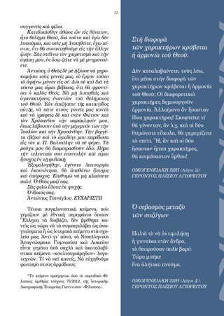 55
συγγενεῖς καὶ φίλοι.
Κατεδικάσθην ἀθῶος ὤν εἰς θάνατον,
ἦτο θέληµα Θεοῦ, διὰ τοῦτο καὶ ἐγὼ δὲν
λυποῦµαι, καὶ σεῖς µή λυπηθεῖτε, ἔχω πί­
στιν, ὅτι θὰ συναντηθούµε εἰς τὴν ἄλλην
ζωήν. Σᾶς στέλνω τὸν χαιρετισµὸ καὶ τὴν
ἀγάπη µου, ἐν ὅσῳ ζεῖτε νὰ µὲ µνηµονεύ­
ετε.
Ἀντιόπη, ὁ Θεὸς δὲ µὲ ἠξίωσε νὰ γηρο­
κοµήσω τοὺς γονεῖς µας, τὸ ἔργον τοῦτο
τὸ ἀφήνω µόνον εἰς σέ. Δία σὲ καὶ διὰ τὰ
τέκνα µας εἶµαι βέβαιος, ὅτι θὰ φροντί­
σει ὁ καλὸς Θεός. Νὰ µὴ λυπηθεῖς καὶ
ἀγανακτήσεις ἐναντίον τοῦ θελήµατος
τοῦ Θεοῦ. Ἐὰν ἐπιζήσετε τῆς καταιγίδος
αὐτῆς, νὰ πᾶτε στοὺς γονεῖς µας κοντὰ
καὶ νὰ γράφεις δὲ καὶ στὸν Φώτιον καὶ
τὸν Χρύσανθον τὴν παράκλησίν µου,
ὅπως λάβουσιν ὑπὸ τὴν µέριµνάν των τὴν
Ἰουλίαν καὶ τὴν Χρυσάνθην. Τὴν βεργέ­
τα (βέρα) καὶ τὸ ὡρολόγι µου παρέδωσα
εἰς τὸν κ. Π. Βαλιούλην νὰ σὲ φέρει. Τὰ
ροῦχα µου θὰ διαµοιρασθοῦν ἐδῶ. Πῆρα
τὴν τελευταία σου ἐπιστολὴν καὶ εἶµαι
ἥσυχος ἐν τῇ φυλακῇ.
Ἐξοµολογήθην, ἐγένετο λειτουργία
καὶ ἐκοινώνησα, θὰ ἀποθάνω ἥσυχος
καὶ ἀτάραχος. Ἐπιθυµῶ νὰ µὴ κλαύσετε
πολύ. Ὁ Θεὸς µαζί σας.
Σᾶς φιλῶ ὅλους ἐκ ψυχῆς.
Ὁ ἰδικός σας.
Ἀντώνιος Τσινόγλου. ΕΥΧΑΡΙΣΤΩ
Τέτοια συγκλονιστικὰ κείµενα, ποὺ
γεµίζουν µὲ ἐθνικὴ περηφάνια ὅποιον
Ἕλληνα τὰ διαβάζει, δὲν βρέθηκε κα-
νεὶς ὡς τώρα νὰ τὰ συµπεριλάβει ὡς ἀνα-
γνώσµατα ἢ ὡς ἱστορικὰ κείµενα στὰ σχο-
λεῖα µας. Ἀντὶ γι’ αὐτά, τὰ Νεοελληνικὰ
Ἀναγνώσµατα Γυµνασίου καὶ Λυκείου
εἶναι γεµᾶτα ἀπὸ σαχλὰ καὶ ἀκαταλαβί-
στικα κείµενα «κουλτουριάρηδων» λογο-
τεχνῶν. Τί νὰ πεῖ κανείς; Νὰ εὐχηθοῦµε
φωτισµὸ στοὺς ἁρµόδιους.
*Τὸ κείμενο προέρχεται ἀπὸ τὸ περιοδικὸ Φί­
λιππος, ἀριθμὸς τεύχους 75/2012, τῆς Ἱστορικῆς-
Λαογραφικῆς Ἑταιρείας Γιαννιτσῶν «Φίλιππος».
Στὴ διαφορὰ
τῶν χαρακτήρων κρύβεται
ἡ ἁρμονία τοῦ Θεοῦ.
Δὲν καταλαβαίνετε, τοὺς λέω,
ὅτι μέσα στὴν διαφορὰ τῶν
χαρακτήρων κρύβεται ἡ ἁρμονία
τοῦ Θεοῦ; Οἱ διαφορετικοὶ
χαρακτῆρες δημιουργοῦν
ἁρμονία. Ἀλλοίμονο ἂν ἤσασταν
ἴδιοι χαρακτῆρες! Σκεφτεῖτε τί
θὰ γίνονταν, ἂν λ.χ. καὶ οἱ δύο
θυμώνατε εὔκολα, θὰ γκρεμίζατε
τὸ σπίτι. Ἤ, ἂν καὶ οἱ δύο
ἤσασταν ἤπιοι χαρακτῆρες,
θὰ κοιμόσασταν ὄρθιοι!
ΟΙΚΟΓΕΝΕΙΑΚΗ ΖΩΗ (Λόγοι ΄Δ)
ΓΕΡΟΝΤΟΣ ΠΑΪΣΙΟΥ ΑΓΙΟΡΕΙΤΟΥ
Ὁ σεβασμὸς μεταξὺ
τῶν συζύγων
Παλιὰ τὸ νὰ ἀντιμιλήσῃ
ἡ γυναῖκα στὸν ἄνδρα,
τὸ θεωροῦσαν πολὺ βαρύ.
Τώρα μπῆκε
ἕνα ἀλήτικο πνεῦμα.
ΟΙΚΟΓΕΝΕΙΑΚΗ ΖΩΗ (Λόγοι Δ΄)
ΓΕΡΟΝΤΟΣ ΠΑΪΣΙΟΥ ΑΓΙΟΡΕΙΤΟΥ
 