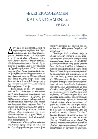 56
«ΕΚΕΙ ΕΚΑΘΗΣΑΜΕΝ
ΚΑΙ ΚΛΑΥΣΑΜΕΝ…»
				 (Ψ.136,1)
Σεβασμιωτάτου Μητροπολίτου Λαρίσης καὶ Τυρνάβου
κ. Ἰγνατίου
Δ
ὲν ξέρω ἂν μᾶς πέφτῃ λόγος νὰ
ὑψώνουμε φωνὴ ὅταν ἕνα Στρα-
τόπεδο κλείνῃ. Συνήθως μᾶς περι-
γελοῦν οἱ ἐπαΐοντες καὶ μᾶς σαρκάζουν
οἱ κουλτουριάρηδες. «Ἔχουμε γνῶσι
ἐμεῖς», λένε οἱ πρῶτοι. «Ἔγιναν μελέτες».
«Ἐλήφθησαν ἀποφάσεις». «Ἂς μὴν ἀσχο-
λοῦνται οἱ ἱερεῖς μὲ θέματα ποὺ δὲν εἶναι
τῆς ἁρμοδιότητάς τους». «Τί τοὺς νοιάζει
τοὺς παπάδες;» διερωτῶνται οἱ δεύτεροι.
«Μήπως ἤθελαν νὰ τοὺς ρωτήσουν κιό-
λας;». Ἀντιμιλιταριστὲς βλέπεις «οἱ δικοί
σου» ὅπως θἄλεγαν στὴν «ἴδια» τους
διάλεκτο ἂν καὶ τοὺς βολεύει ἡ εἰρήνη
τὴν ὁποία ἀπολαμβάνουν ἀλλὰ ποὺ ὅμως
ἄλλοι τρέχουν γι’ αὐτήν.
Ἐμεῖς ὅμως, ἂν καὶ δὲν παραιτού-
μεθα κι ἀπ’ τὸ δικαίωμα νὰ ὑψώνουμε
φωνὴ ὅταν βλέπουμε συρρύκνωσι τῶν
ἀμυντικῶν δυνάμεων τῆς χώρας, προ-
βάλλουμε πρὸ πάντων τὸ δικαίωμά μας
νὰ κλαῖμε καὶ νὰ θρηνοῦμε. Ναί, κλαῖμε
καὶ θρηνοῦμε ὅταν περνᾶμε ἀπὸ ἕνα
μεγάλο καὶ μὲ ἔνδοξο παρελθὸν Στρατό-
πεδο καὶ τὸ βλέπουμε κλειστό. Κι ὅταν
μάλιστα πληροφορούμαστε ὅτι ἔχουν
πέσει τὰ κοράκια νὰ τὸ φάνε. Ὅταν τὸ
διεκδικοῦν διάφοροι, γιὰ νὰ τὸ μεταβάλ-
λουν ποιός ξέρει σὲ τί.
Μέσα λοιπὸν σ’ ὅλη τὴ δυστυχία ποὺ
μᾶς βρῆκε κι ἔχουμε πικρὸ τὸ στόμα μας
ἀπ’ τὶς καθημερινὲς ἀπογοητεύσεις, βλέ-
πουμε νὰ πέφτουν καὶ κάστρα ποὺ φά-
νταζαν παντοδύναμα καὶ ἀπόρθητα στὸ
φτωχό μας νοῦ.
Ἕνα Στρατόπεδο στὸ ὁποῖο μπήκαμε
μὲ ὅλη τὴν ὁρμὴ τῆς νεότητος καὶ ἀσκη-
θήκαμεγιὰνὰγίνουμεκαλοὶΣτρατιῶτες,
τὸ ὁποῖο ὑποδεχόταν τότε σὲ κάθε ΕΣΣΟ
χιλιάδες νεοσυλλέκτους, γιατί βλέπετε
ἦταν τότε ἀνθηρὴ ἡ ἑλληνικὴ οἰκογένεια
κι ἔδινε πρόθυμα τὰ παιδιά της τὰ ὁποῖα
ἦταν πολλὰ νὰ ὑπηρετήσουν τὴν πατρί-
δα, τώρα πέρασα καὶ τὸ εἶδα κλειστό. Τὸ
6ον Σ.Π. ὅπως γράφαμε στὸν φάκελλο
τῆς ἀλληλογραφίας. Τὸ 6ον Σύνταγμα
Πεζικοῦ. Θυμᾶμαι πόσο δυσανασχετού-
σαμε μὲ τοὺς ἐκπαιδευτὲς ὑπαξιωματι-
κοὺς τότε, ὅπως γίνεται πάντα μὲ τοὺς
νέουςὅταντοὺςζορίζῃς,ἀλλὰπόσοὄμορ-
φα αἰσθανόμαστε τὶς μεγάλες ὧρες κατὰ
τὶς ὁποῖες τὸ Σύνταγμα βρισκόταν στὸν
χῶρο τῆς ἀναφορᾶς καὶ προσευχόταν, κι
ἔκανε ἔπαρσι τῆς Σημαίας, κι ἄκουγε ὅλο
αὐτὸ τὸ πλῆθος τῶν νεοσυλλέκτων, τὴ
φωνὴ τοῦ Διοικητοῦ τοῦ Στρατοπέδου
ποὺ συνέπαιρνε τὶς καρδιές μας. Τώρα
τὸ εἶδα κλειστό. Ἀνατρίχιασα. Δὲν μᾶς
χρειάζεται λοιπόν. Κλείνει. Τὸ εἶπε ἡ
Τρόικα. Τὄφαγαν οἱ δανειστές μας. Καὶ
μπῆκαν ὑπογραφὲς γι’ αὐτὸ τὸ ἀνοσι-
ούργημα. Ὢ τί θλῖψις μὲ κατέλαβε! Δὲν
θέλω νὰ σκέπτωμαι πῶς θἆναι τώρα ὅλοι
αὐτοὶ οἱ χῶροι στοὺς ὁποίους ζήσαμε καὶ
ἀσκηθήκαμε. Θ’ ἀρχίζουν νὰ χορταριά-
 