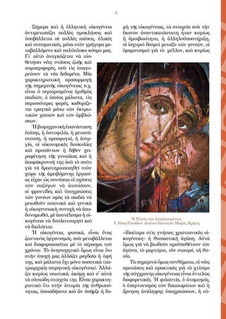 5
Σή­με­ρα καὶ ἡ ἑλ­λη­νι­κὴ οἰ­κο­γέ­νει­α
ἀν­τι­με­τω­πί­ζει πολ­λὲς προ­κλή­σεις καὶ
ὑ­πο­βάλ­λε­ται σὲ πολ­λὲς πι­έ­σεις, ὑ­λι­κὲς
καὶ πνευ­μα­τι­κές, μέ­σα στὸν γρή­γο­ρα με­
τα­βαλ­λό­με­νο καὶ πο­λύ­πλο­κο κό­σμο μας.
Γι᾿ αὐ­τὸ ἀ­ναγ­κά­ζε­ται νὰ υἱ­ο­
θε­τή­σει νέ­ες στά­σεις ζω­ῆς καὶ
συμ­πε­ρι­φο­ρές, ποὺ τὶς ὑ­πα­γο­
ρεύ­ουν τὰ νέ­α δε­δο­μέ­να. Μί­α
χα­ρα­κτη­ρι­στι­κὴ προ­σαρ­μο­γὴ
τῆς ση­με­ρι­νῆς οἰ­κο­γέ­νει­ας π.χ.
εἶ­ναι ὁ πε­ρι­ο­ρι­σμέ­νος ἀ­ριθ­μὸς
παι­δι­ῶν, ὁ ὁ­ποῖ­ος μά­λι­στα, τὶς
πε­ρισ­σό­τε­ρες φο­ρές, κα­θο­ρί­ζε­
ται τρα­γι­κὰ μέ­σῳ τῶν ἐ­κτρω­
τι­κῶν χα­πι­ῶν καὶ τῶν ἀμ­βλώ­
σε­ων.
Ἡβι­ο­μη­χα­νι­κὴἐ­πα­νά­στα­ση
ἐ­πί­σης, ἡ ἀ­στυ­φι­λί­α, ἡ με­τα­νά­
στευ­ση, ἡ προ­σφυ­γι­ά, ἡ ἀ­νερ­
γί­α, οἱ οἰ­κο­νο­μι­κὲς δυ­σκο­λί­ες
καὶ προ­πάν­των ἡ δῆ­θεν χει­
ρα­φέ­τη­ση τῆς γυ­ναί­κας καὶ ἡ
ἀ­πο­μά­κρυν­σή της ἀ­πὸ τὸ σπί­τι
γι­ὰ νὰ δρα­στη­ρι­ο­ποι­η­θεῖ στὸν
χῶ­ρο τῆς ἀ­μει­βό­με­νης ἐρ­γα­σί­
ας εἶ­χαν ὡς συ­νέ­πει­α οἱ σχέ­σεις
τῶν συ­ζύ­γων νὰ ἀ­το­νί­σουν,
οἱ φρον­τί­δες καὶ ὑ­πο­χρε­ώ­σεις
τῶν γο­νέ­ων πρὸς τὰ παι­δι­ὰ νὰ
μει­ω­θοῦν ποι­ο­τι­κὰ καὶ γε­νι­κὰ
ἡ οἰ­κο­γε­νει­α­κὴ συ­νο­χὴ νὰ ἀ­πο­
δυ­να­μω­θεῖ, μὲ ἀ­πο­τέ­λε­σμα ἡ οἰ­
κο­γέ­νει­α νὰ δυσ­λει­τουρ­γεῖ καὶ
νὰ δι­α­λύ­ε­ται.
Ἡ οἰ­κο­γέ­νει­α, φυ­σι­κά, εἶ­ναι ἕ­νας
ζων­τα­νὸς ὀρ­γα­νι­σμός, ποὺ με­τα­βάλ­λε­ται
καὶ δι­α­φο­ρο­ποι­εῖ­ται μὲ τὸ πέ­ρα­σμα τοῦ
χρό­νου. Τὸ ἀ­νη­συ­χη­τι­κὸ ὅ­μως εἶ­ναι ὅ­τι
στὴν ἐ­πο­χή μας ἀλ­λά­ζει ρα­γδαῖ­α ἡ ὑ­φή
της, καὶ μά­λι­στα ὄ­χι μό­νο πο­σο­τι­κὰ (πα­
τρι­αρ­χι­κὴ–πυ­ρη­νι­κὴ οἰ­κο­γέ­νει­α). Ἀλ­λά­
ζει κυ­ρί­ως ποι­ο­τι­κά, ἀ­κό­μη καὶ σ᾿ αὐ­τὰ
τὰ οὐ­σι­ώ­δη στοι­χεῖ­α της. Εἶ­ναι χα­ρα­κτη­
ρι­στι­κὸ ὅ­τι στὴν ἱ­στο­ρί­α τῆς ἀν­θρω­πό­
τη­τας, ὁ­ποι­α­δή­πο­τε καὶ ἂν ὑ­πῆρ­ξε ἡ δο­
μὴ τῆς οἰ­κο­γέ­νει­ας, τὰ στοι­χεῖ­α ποὺ τὴν
ἔ­κα­ναν ἀ­ναν­τι­κα­τά­στα­τη ἦ­ταν κυ­ρί­ως
ἡ ἀ­μοι­βαι­ό­τη­τα, ἡ ἀλ­λη­λο­ϋ­πο­στή­ρι­ξη,
οἱ ἰ­σχυ­ροὶ δε­σμοὶ με­τα­ξὺ τῶν γε­νε­ῶν, οἱ
ὁ­ρα­μα­τι­σμοὶ γι­ὰ τὸ μέλ­λον, καὶ κυ­ρί­ως
–ἰ­δι­αί­τε­ρα στὶς γνή­σι­ες χρι­στι­α­νι­κὲς οἰ­
κο­γέ­νει­ες– ἡ θυ­σι­α­στι­κὴ ἀ­γά­πη. Αὐ­τὰ
ὅ­μως γι­ὰ νὰ βι­ω­θοῦν προ­ϋ­πο­θέ­τουν τὸν
ἀ­γῶνα, τὸ μαρ­τύ­ρι­ο, τὸν σταυ­ρό, τὴ θυ­
σί­α.
Τὰ ση­με­ρι­νὰ ὅ­μως συν­θή­μα­τα, οἱ νέ­ες
προ­τά­σεις καὶ πρα­κτι­κὲς γι­ὰ τὸ χτί­σι­μο
τῆς σύγ­χρο­νης οἰ­κο­γέ­νει­ας εἶ­ναι ἐν­τε­λῶς
δι­α­φο­ρε­τι­κές. Ἡ φι­λαυ­τί­α, ὁ ἀ­το­μι­σμός,
ὁ ὑ­περ­το­νι­σμὸς τῶν δι­και­ω­μά­των καὶ ἡ
ἄρ­νη­ση ἀ­νά­λη­ψης ὑ­πο­χρε­ώ­σε­ων, ἡ εὐ­
Ἡ Ἐλπὶς τῶν ἀπηλπισμένων,
Ἱ. Ναὸς Εἰσοδίων (ἀπάνω Παναγία) Μοχός, Κρήτη
 