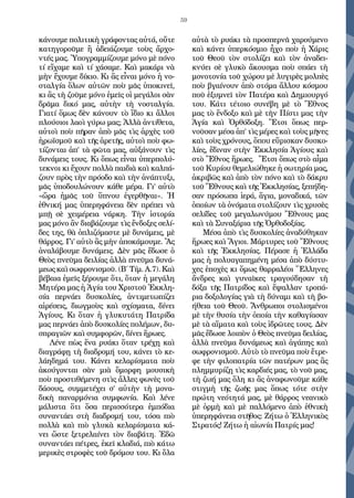 59
κάνουμε πολιτικὴ γράφοντας αὐτά, οὔτε
κατηγοροῦμε ἢ ἀδειάζουμε τοὺς ἄρχο-
ντές μας. Ὑπογραμμίζουμε μόνο μὲ πόνο
τί εἴχαμε καὶ τί χάσαμε. Καὶ μακάρι νὰ
μὴν ἔχουμε δίκιο. Κι ἂς εἶναι μόνο ἡ νο-
σταλγία ὅλων αὐτῶν ποὺ μᾶς ὑποκινεῖ,
κι ἂς τὴ ζοῦμε μόνο ἐμεῖς οἱ μεγάλοι σὰν
δρᾶμα δικό μας, αὐτὴν τὴ νοσταλγία.
Γιατί ὅμως δὲν κάνουν τὸ ἴδιο κι ἄλλοι
πλούσιοι λαοὶ γύρω μας; Ἀλλὰ ἀντίθετα,
αὐτοὶ ποὺ πῆραν ἀπὸ μᾶς τὶς ἀρχὲς τοῦ
ἡρωϊσμοῦ καὶ τῆς ἀρετῆς, αὐτοὶ ποὺ φω-
τίζονται ἀπ’ τὰ φῶτα μας, αὐξάνουν τὶς
δυνάμεις τους. Κι ὅπως εἶναι ὑπερπολύ-
τεκνοι κι ἔχουν πολλὰ παιδιὰ καὶ καλπά-
ζουν πρὸς τὴν πρόοδο καὶ τὴν ἀνάπτυξι,
μᾶς ὑποδουλώνουν κάθε μέρα. Γι’ αὐτὸ
«ὥρα ἡμᾶς τοῦ ὕπνου ἐγερθῆναι». Ἡ
ἐθνική μας ὑπερηφάνεια δὲν πρέπει νὰ
μπῇ σὲ χειμέρεια νάρκη. Τὴν ἱστορία
μας μόνο ἂν διαβάζουμε τὶς ἔνδοξες σελί-
δες της, θὰ ὁπλιζόμαστε μὲ δυνάμεις, μὲ
θάρρος. Γι’ αὐτὸ ἂς μὴν ἀποκάμουμε. Ἂς
ἀναλάβουμε δυνάμεις. Δὲν μᾶς ἔδωσε ὁ
Θεὸς πνεῦμα δειλίας ἀλλὰ πνεῦμα δυνά-
μεως καὶ σωφρονισμοῦ. (Β΄ Τίμ. Α.7). Καὶ
βέβαια ἐμεῖς ξέρουμε ὅτι, ὅταν ἡ μεγάλη
Μητέρα μας ἡ Ἁγία του Χριστοῦ Ἐκκλη-
σία περνάει δυσκολίες, ἀντιμετωπίζει
αἱρέσεις, διωγμοὺς καὶ σχίσματα, δίνει
Ἁγίους. Κι ὅταν ἡ γλυκυτάτη Πατρίδα
μας περνάει ἀπὸ δυσκολίες πολέμων, δυ-
σπραγιῶν καὶ συμφορῶν, δίνει ἥρωες.
Λένε πὼς ἕνα ρυάκι ὅταν τρέχῃ καὶ
διαγράφῃ τὴ διαδρομή του, κάνει τὸ κε-
λάηδημά του. Κάνει κελαρίσματα ποὺ
ἀκούγονται σὰν μιὰ ὄμορφη μουσικὴ
ποὺ προστιθέμενη στὶς ἄλλες φωνὲς τοῦ
δάσους, συμμετέχει σ’ αὐτὴν τὴ μονα-
δικὴ παναρμόνια συμφωνία. Καὶ λένε
μάλιστα ὅτι ὅσα περισσότερα ἐμπόδια
συναντάει στὴ διαδρομή του, τόσα πιὸ
πολλὰ καὶ πιὸ γλυκὰ κελαρίσματα κά-
νει ὥστε ξετρελαίνει τὸν διαβάτη. Ἐδῶ
συναντάει πέτρες, ἐκεῖ κλαδιά, πιὸ κάτω
μερικὲς στροφὲς τοῦ δρόμου του. Κι ὅλα
αὐτὰ τὸ ρυάκι τὰ προσπερνᾶ χαρούμενο
καὶ κάνει ὑπερκόσμιο ἦχο ποὺ ἡ Χάρις
τοῦ Θεοῦ τὸν στολίζει καὶ τὸν ἀναδει-
κνύει σὲ γλυκὸ ἄκουσμα ποὺ σπάει τὴ
μονοτονία τοῦ χώρου μὲ λυγιρὲς μολπὲς
ποὺ βγαίνουν ἀπὸ στόμα ἄλλου κόσμου
ποῦ ἐξυμνεῖ τὸν Πατέρα καὶ Δημιουργό
του. Κάτι τέτοιο συνέβη μὲ τὸ Ἔθνος
μας τὸ ἔνδοξο καὶ μὲ τὴν Πίστι μας τὴν
Ἁγία καὶ Ὀρθόδοξη. Ἔτσι ὅπως περ-
νοῦσαν μέσα ἀπ’ τὶς μέρες καὶ τοὺς μῆνες
καὶ τοὺς χρόνους, ὅπου εὕρισκαν δυσκο-
λίες, ἔδιναν στὴν Ἐκκλησία Ἁγίους καὶ
στὸ Ἔθνος ἥρωες. Ἔτσι ὅπως στὸ αἷμα
τοῦ Κυρίου θεμελιώθηκε ἡ σωτηρία μας,
ἀκριβῶς καὶ ἀπὸ τὸν πόνο καὶ τὸ δάκρυ
τοῦ Ἔθνους καὶ τῆς Ἐκκλησίας, ξεπήδη-
σαν πρόσωπα ἱερά, ἅγια, μοναδικά, τῶν
ὁποίων τὰ ὀνόματα στολίζουν τὶς χρυσὲς
σελίδες τοῦ μεγαλωνύμου Ἔθνους μας
καὶ τὰ Συναξάρια τῆς Ὀρθοδοξίας.
Μέσα ἀπὸ τὶς δυσκολίες ἀναδύθηκαν
ἥρωες καὶ Ἅγιοι. Μάρτυρες τοῦ Ἔθνους
καὶ τῆς Ἐκκλησίας. Πέρασε ἡ Ἑλλάδα
μας ἡ πολυαγαπημένη μέσα ἀπὸ δύστυ-
χες ἐποχὲς κι ὅμως θαρραλέοι Ἕλληνες
ἄνδρες καὶ γυναῖκες τραγούδησαν τὴ
δόξα τῆς Πατρίδος καὶ ἔψαλλαν τροπά-
ρια δοξολογίας γιὰ τὴ δύναμι καὶ τὴ βο-
ήθεια τοῦ Θεοῦ. Ἄνθρωποι στολισμένοι
μὲ τὴν θυσία τὴν ὁποία τὴν καθαγίασαν
μὲ τὰ αἵματα καὶ τοὺς ἱδρῶτες τους. Δὲν
μᾶς ἔδωσε λοιπὸν ὁ Θεὸς πνεῦμα δειλίας,
ἀλλὰ πνεῦμα δυνάμεως καὶ ἀγάπης καὶ
σωφρονισμοῦ. Αὐτὸ τὸ πνεῦμα ποὺ ἔτρε-
φε τὴν φιλοπατρία τῶν πατέρων μας ἂς
πλημμυρίζῃ τὶς καρδιές μας, τὸ νοῦ μας,
τὴ ζωή μας ὅλη κι ἂς ἀναφωνοῦμε κάθε
στιγμὴ τῆς ζωῆς μας ὅπως τότε στὴν
πρώτη νεότητά μας, μὲ θάρρος νεανικὸ
μὲ ὁρμὴ καὶ μὲ παλλόμενο ἀπὸ ἐθνικὴ
ὑπερηφάνεια στῆθος: Ζήτω ὁ Ἑλληνικὸς
Στρατός! Ζήτω ἡ αἰωνία Πατρίς μας!
 
