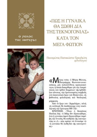 60
«ΠΩΣ Η ΓΥΝΑΙΚΑ
ΘΑ ΣΩΘΗ ΔΙΑ
ΤΗΣΤΕΚΝΟΓΟΝΙΑΣ»
ΚΑΤΑ ΤΟΝ
ΜΕΓΑ ΦΩΤΙΟΝ
ο ρολοσ
τησ μητερασ
ΠαναγιώταςΠαπακώστα–Τρικαλιώτη
φιλολόγου
«Μέγας νοῦς» ὁ Μέγας Φώτιος,
Πατριάρχης Κωνσταντινου-
πόλεως, μία πολυσύνθετη προσωπικό-
τητα, ἡ ὁποία διακρίθηκε γιὰ τὴν ὑπερά-
σπιση τῶν ὀρθῶν δογμάτων τῆς ὀρθοδό-
ξου πίστεως, τὴν ἐμπνευσμένη συμβολὴ
στὸ ἀποστολικὸ ἔργο τοῦ Βυζαντίου, τὴ
βαθυτάτη φιλολογικὴ καὶ θεολογικὴ
μόρφωση.
Ἀπὸ τὸ ἔργο του «Ἀμφιλόχια», αὐτὴ
τὴ συλλογὴ θὰ ἀποδώσουμε στὴ νεοελ-
ληνικὴ τὴν ἐρώτηση ΟΒ! (72):
ΕΡΩΤΗΣΗ: «Ὅταν ὁ θεσπέσιος
Παῦλος λέῃ· «ὁ Ἀδὰμ δὲν ἐξαπατήθηκε,
ἐνῷ ἡ γυναῖκα ἀφοῦ ἐξαπατήθηκε παρέ-
βη τὴν ἐντολή, θὰ σωθῇ διὰ τῆς τεκνογο-
νίας κ.τ.λ.» πῶς πρέπει νὰ ἐννοοῦμε τὸ
«ἡ γυναῖκα θὰ σωθῇ διὰ τῆς τεκνογονί-
ας;»
 