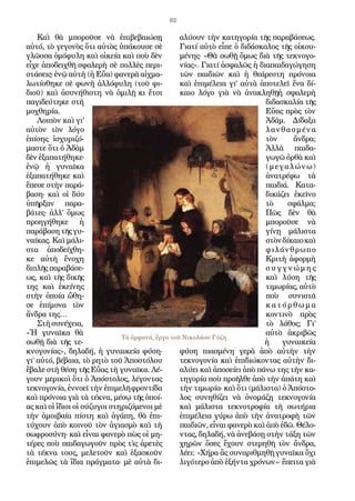 62
Καὶ θὰ μποροῦσε νὰ ἐπιβεβαιώσῃ
αὐτό, τὸ γεγονὸς ὅτι αὐτὸς ὑπάκουσε σὲ
γλῶσσα ὁμόφυλη καὶ οἰκεία καὶ ποὺ δὲν
εἶχε ἀποδειχθῆ σφαλερὴ σὲ πολλὲς περι-
στάσεις· ἐνῷ αὐτὴ (ἡ Εὔα) φανερὰ αἰχμα-
λωτίσθηκε σὲ φωνὴ ἀλλόφυλη (τοῦ φι-
διοῦ) καὶ ἀσυνήθιστη νὰ ὁμιλῇ κι ἔτσι
παγιδεύτηκε στὴ
μοχθηρία.
Λοιπὸν καὶ γι’
αὐτὸν τὸν λόγο
ἐπίσης ἰσχυριζό-
μαστε ὅτι ὁ Ἀδὰμ
δὲν ἐξαπατήθηκε·
ἐνῷ ἡ γυναῖκα
ἐξαπατήθηκε καὶ
ἔπεσε στὴν παρά-
βαση· καὶ οἱ δύο
ὑπῆρξαν παρα-
βάτες· ἀλλ’ ὅμως
προηγήθηκε ἡ
παράβασητῆςγυ-
ναίκας. Καὶ μάλι-
στα ἀποδείχθη-
κε αὐτὴ ἔνοχη
διπλῆς παραβάσε-
ως, καὶ τῆς δικῆς
της καὶ ἐκείνης
στὴν ὁποία ὤθη-
σε ἐπίμονα τὸν
ἄνδρα της…
Στὴσυνέχεια,
«Ἡ γυναῖκα θὰ
σωθῇ διὰ τῆς τε-
κνογονίας», δηλαδή, ἡ γυναικεία φύση·
γι’ αὐτό, βέβαια, τὸ ρητὸ τοῦ Ἀποστόλου
ἔβαλε στὴ θέση τῆς Εὔας τὴ γυναῖκα. Λέ-
γουν μερικοὶ ὅτι ὁ Ἀπόστολος, λέγοντας
τεκνογονία, ἐννοεῖ τὴν ἐπιμελῆ φροντίδα
καὶ πρόνοια γιὰ τὰ τέκνα, μέσῳ τῆς ὁποί-
ας καὶ οἱ ἴδιοι οἱ σύζυγοι στηριζόμενοι μὲ
τὴν ἀμοιβαία πίστη καὶ ἀγάπη, θὰ ἐπι-
τύχουν ἀπὸ κοινοῦ τὸν ἁγιασμὸ καὶ τὴ
σωφροσύνη· καὶ εἶναι φανερὸ πὼς οἱ μη-
τέρες ποὺ παιδαγωγοῦν πρὸς τὶς ἀρετὲς
τὰ τέκνα τους, μελετοῦν καὶ ἐξασκοῦν
ἐπιμελῶς τὰ ἴδια πράγματα· μὲ αὐτὰ δι-
αλύουν τὴν κατηγορία τῆς παραβάσεως.
Γιατί αὐτὸ εἶπε ὁ διδάσκαλος τῆς οἰκου-
μένης· «Θὰ σωθῇ ὅμως διὰ τῆς τεκνογο-
νίας». Γιατί ἀσφαλῶς ἡ διαπαιδαγώγηση
τῶν παιδιῶν καὶ ἡ θεάρεστη πρόνοια
καὶ ἐπιμέλεια γι’ αὐτὰ ἀποτελεῖ ἕνα δί-
καιο λόγο γιὰ νὰ ἀνακληθῇἡ σφαλερὴ
διδασκαλία τῆς
Εὕας πρὸς τὸν
Ἀδάμ. Δίδαξα
λανθασμένα
τὸν ἄνδρα;
Ἀλλὰ παιδα-
γωγῶ ὀρθὰ καὶ
(μεγαλώνω)
ἀνατρέφω τὰ
παιδιά. Κατα-
δικάζει ἐκεῖνο
τὸ σφάλμα;
Πῶς δὲν θὰ
μποροῦσε νὰ
γίνῃ μάλιστα
στὸνδίκαιοκαὶ
φιλάνθρωπο
Κριτὴ ἀφορμὴ
σ υ γ γ ν ώ μ η ς
καὶ λύση τῆς
τιμωρίας, αὐτὸ
ποὺ συνιστᾶ
κ α τ ό ρ θ ω μ α
κοντινὸ πρὸς
τὸ λάθος; Γι’
αὐτὸ ἀκριβῶς
ἡ γυναικεία
φύση πιασμένη γερὰ ἀπὸ αὐτὴν τὴν
τεκνογονία καὶ ἐπιδιώκοντας αὐτὴν δι-
αλύει καὶ ἀποσείει ἀπὸ πάνω της τὴν κα-
τηγορία ποὺ προῆλθε ἀπὸ τὴν ἀπάτη καὶ
τὴν τιμωρία· καὶ ὅτι (μάλιστα) ὁ Ἀπόστο-
λος συνηθίζει νὰ ὀνομάζῃ τεκνογονία
καὶ μάλιστα τεκνοτροφία τὴ σωτήρια
ἐπιμέλεια γύρω ἀπὸ τὴν ἀνατροφὴ τῶν
παιδιῶν, εἶναι φανερὸ καὶ ἀπὸ ἐδῶ. Θέλο-
ντας, δηλαδή, νὰ ἀνεβάσῃ στὴν τάξη τῶν
χηρῶν ὅσες ἔχουν στερηθῆ τὸν ἄνδρα,
λέει: «Χήρα ἂς συναριθμηθῇ γυναῖκα ὄχι
λιγότερο ἀπὸ ἑξήντα χρόνων»· ἔπειτα γιὰ
Τὰ ὀρφανά, ἔργο τοῦ Νικολάου Γύζη
 